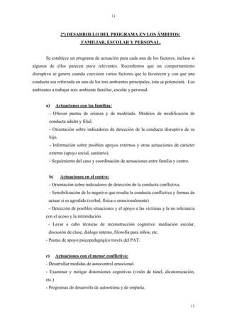 11



                 2º) DESARROLLO DEL PROGRAMA EN LOS ÁMBITOS:
                            FAMILIAR, ESCOLAR Y PERSONAL.


       Se establece un programa de actuación para cada una de los factores, incluso si
algunos de ellos parecen poco relevantes. Recordemos que un comportamiento
disruptivo se genera cuando coexisten varios factores que lo favorecen y con que una
conducta sea reforzada en uno de los tres ambientes principales, ésta se potenciará. Los
ambientes a trabajar son: ambiente familiar, escolar y personal.


       a)      Actuaciones con las familias:
         - Ofrecer pautas de crianza y de modelado. Modelos de modificación de
         conducta adulta y filial.
         - Orientación sobre indicadores de detección de la conducta disruptiva de su
         hijo.
            - Información sobre posibles apoyos externos y otras actuaciones de carácter
         externo (apoyo social, sanitario).
         - Seguimiento del caso y coordinación de actuaciones entre familia y centro.


         b)      Actuaciones en el centro:
         - Orientación sobre indicadores de detección de la conducta conflictiva.
         - Sensibilización de lo negativo que resulta la conducta conflictiva y formas de
        actuar si es agredido (verbal, física o emocionalmente)
        - Detección de posibles situaciones y el apoyo a las víctimas y la no tolerancia
       con el acoso y la intimidación.
        - Levar a cabo técnicas de reconstrucción cognitiva: mediación escolar,
        discusión de clase, diálogo interno, filosofía para niños, etc.
       - Pautas de apoyo psicopedagógico través del PAT.


       c)      Actuaciones con el menor conflictivo:
       - Desarrollar medidas de autocontrol emocional.
       - Examinar y mitigar distorsiones cognitivas (visón de túnel, dicotomización,
       etc.)
       - Programas de desarrollo de autoestima y de empatía.


                                                                                        11
 