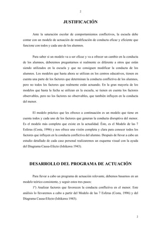 2



                               JUSTIFICACIÓN

       Ante la saturación escolar de comportamientos conflictivos, la escuela debe
contar con un modelo de actuación de modificación de conducta eficaz y eficiente que
funcione con todos y cada uno de los alumnos.


       Para saber si un modelo va a ser eficaz y va a ofrecer un cambio en la conducta
de los alumnos, deberemos preguntarnos si realmente es diferente a otros que están
siendo utilizados en la escuela y que no consiguen modificar la conducta de los
alumnos. Los modelos que hasta ahora se utilizan en los centros educativos, tienen en
cuenta una parte de los factores que determinan la conducta conflictiva de los alumnos,
pero no todos los factores que realmente están actuando. En la gran mayoría de los
modelos que hasta la fecha se utilizan en la escuela, se tienen en cuenta los factores
observables, pero no los factores no observables, que también influyen en la conducta
del menor.


       El modelo práctico que les ofrezco a continuación es un modelo que tiene en
cuenta todos y cada uno de los factores que generan la conducta disruptiva del menor.
Es el modelo más completo que existe en la actualidad. Éste, es el Modelo de las 7
Esferas (Costa, 1996) y nos ofrece una visión completa y clara para conocer todos los
factores que influyen en la conducta conflictiva del alumno. Después de llevar a cabo un
estudio detallado de cada caso personal realizaremos un esquema visual con la ayuda
del Diagrama Causa-Efecto (Ishikawa 1943).




     DESARROLLO DEL PROGRAMA DE ACTUACIÓN

       Para llevar a cabo un programa de actuación relevante, debemos basarnos en un
modelo teórico consistente, y seguir estos tres pasos:
       1º) Analizar factores que favorecen la conducta conflictiva en el menor. Este
análisis lo llevaremos a cabo a partir del Modelo de las 7 Esferas (Costa, 1996) y del
Diagrama Causa-Efecto (Ishikawa 1943).




                                                                                      2
 