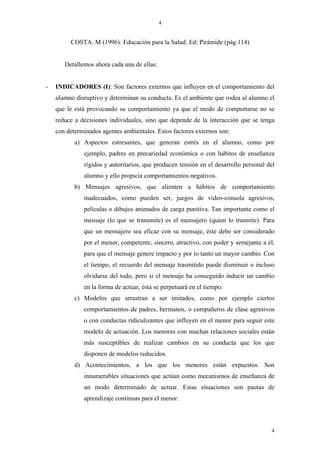 4


         COSTA. M (1996): Educación para la Salud. Ed: Pirámide (pág.114)


       Detallemos ahora cada una de ellas:


-   INDICADORES (I): Son factores externos que influyen en el comportamiento del
    alumno disruptivo y determinan su conducta. Es el ambiente que rodea al alumno el
    que le está provocando su comportamiento ya que el modo de comportarse no se
    reduce a decisiones individuales, sino que depende de la interacción que se tenga
    con determinados agentes ambientales. Estos factores externos son:
           a) Aspectos estresantes, que generan estrés en el alumno, como por
              ejemplo, padres en precariedad económica o con hábitos de enseñanza
              rígidos y autoritarios, que producen tensión en el desarrollo personal del
              alumno y ello propicia comportamientos negativos.
           b) Mensajes agresivos, que alienten a hábitos de comportamiento
              inadecuados, como pueden ser, juegos de video-consola agresivos,
              películas o dibujos animados de carga punitiva. Tan importante como el
              mensaje (lo que se transmite) es el mensajero (quien lo trasmite). Para
              que un mensajero sea eficaz con su mensaje, éste debe ser considerado
              por el menor, competente, sincero, atractivo, con poder y semejante a él,
              para que el mensaje genere impacto y por lo tanto un mayor cambio. Con
              el tiempo, el recuerdo del mensaje trasmitido puede disminuir o incluso
              olvidarse del todo, pero si el mensaje ha conseguido inducir un cambio
              en la forma de actuar, ésta se perpetuará en el tiempo.
           c) Modelos que arrastran a ser imitados, como por ejemplo ciertos
              comportamientos de padres, hermanos, o compañeros de clase agresivos
              o con conductas ridiculizantes que influyen en el menor para seguir este
              modelo de actuación. Los menores con muchas relaciones sociales están
              más susceptibles de realizar cambios en su conducta que los que
              disponen de modelos reducidos.
           d) Acontecimientos, a los que los menores están expuestos. Son
              innumerables situaciones que actúan como mecanismos de enseñanza de
              un modo determinado de actuar. Estas situaciones son pautas de
              aprendizaje continuas para el menor.



                                                                                      4
 