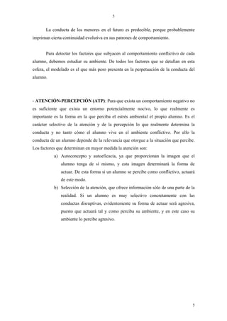5


       La conducta de los menores en el futuro es predecible, porque probablemente
impriman cierta continuidad evolutiva en sus patrones de comportamiento.


       Para detectar los factores que subyacen al comportamiento conflictivo de cada
alumno, debemos estudiar su ambiente. De todos los factores que se detallan en esta
esfera, el modelado es el que más peso presenta en la perpetuación de la conducta del
alumno.




- ATENCIÓN-PERCEPCIÓN (ATP): Para que exista un comportamiento negativo no
es suficiente que exista un entorno potencialmente nocivo, lo que realmente es
importante es la forma en la que perciba el estrés ambiental el propio alumno. Es el
carácter selectivo de la atención y de la percepción lo que realmente determina la
conducta y no tanto cómo el alumno vive en el ambiente conflictivo. Por ello la
conducta de un alumno depende de la relevancia que otorgue a la situación que percibe.
Los factores que determinan en mayor medida la atención son:
           a) Autoconcepto y autoeficacia, ya que proporcionan la imagen que el
               alumno tenga de sí mismo, y esta imagen determinará la forma de
               actuar. De esta forma si un alumno se percibe como conflictivo, actuará
               de este modo.
           b) Selección de la atención, que ofrece información sólo de una parte de la
               realidad. Si un alumno es muy selectivo concretamente con las
               conductas disruptivas, evidentemente su forma de actuar será agresiva,
               puesto que actuará tal y como perciba su ambiente, y en este caso su
               ambiente lo percibe agresivo.




                                                                                    5
 