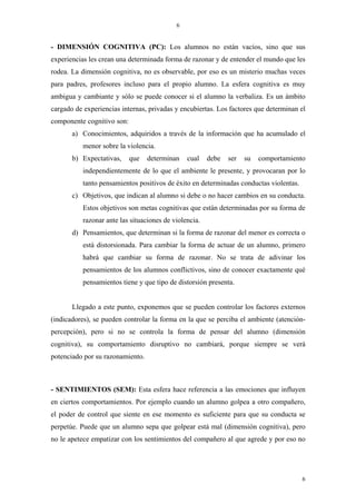 6


- DIMENSIÓN COGNITIVA (PC): Los alumnos no están vacíos, sino que sus
experiencias les crean una determinada forma de razonar y de entender el mundo que les
rodea. La dimensión cognitiva, no es observable, por eso es un misterio muchas veces
para padres, profesores incluso para el propio alumno. La esfera cognitiva es muy
ambigua y cambiante y sólo se puede conocer si el alumno la verbaliza. Es un ámbito
cargado de experiencias internas, privadas y encubiertas. Los factores que determinan el
componente cognitivo son:
       a) Conocimientos, adquiridos a través de la información que ha acumulado el
           menor sobre la violencia.
       b) Expectativas,     que   determinan    cual    debe   ser   su   comportamiento
           independientemente de lo que el ambiente le presente, y provocaran por lo
           tanto pensamientos positivos de éxito en determinadas conductas violentas.
       c) Objetivos, que indican al alumno si debe o no hacer cambios en su conducta.
           Estos objetivos son metas cognitivas que están determinadas por su forma de
           razonar ante las situaciones de violencia.
       d) Pensamientos, que determinan si la forma de razonar del menor es correcta o
           está distorsionada. Para cambiar la forma de actuar de un alumno, primero
           habrá que cambiar su forma de razonar. No se trata de adivinar los
           pensamientos de los alumnos conflictivos, sino de conocer exactamente qué
           pensamientos tiene y que tipo de distorsión presenta.


       Llegado a este punto, exponemos que se pueden controlar los factores externos
(indicadores), se pueden controlar la forma en la que se perciba el ambiente (atención-
percepción), pero si no se controla la forma de pensar del alumno (dimensión
cognitiva), su comportamiento disruptivo no cambiará, porque siempre se verá
potenciado por su razonamiento.



- SENTIMIENTOS (SEM): Esta esfera hace referencia a las emociones que influyen
en ciertos comportamientos. Por ejemplo cuando un alumno golpea a otro compañero,
el poder de control que siente en ese momento es suficiente para que su conducta se
perpetúe. Puede que un alumno sepa que golpear está mal (dimensión cognitiva), pero
no le apetece empatizar con los sentimientos del compañero al que agrede y por eso no




                                                                                        6
 
