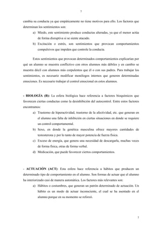 7


cambia su conducta ya que empáticamente no tiene motivos para ello. Los factores que
determinan los sentimientos son:
       a) Miedo, este sentimiento produce conductas alteradas, ya que el menor actúa
           de forma disruptiva si se siente atacado.
       b) Excitación o estrés, son sentimientos que provocan comportamientos
           compulsivos que impiden que controle la conducta.

       Estos sentimientos que provocan determinados comportamientos explicarían por
qué un alumno se muestra conflictivo con otros alumnos más débiles y en cambio se
muestra dócil con alumnos más corpulentos que él o con sus padres. Para trabajar los
sentimientos, es necesario modificar monólogos internos que generen determinadas
emociones. Es necesario trabajar el control emocional en estos alumnos.



- BIOLOGÍA (B): La esfera biológica hace referencia a factores bioquímicos que
favorecen ciertas conductas como la desinhibición del autocontrol. Entre estos factores
encontramos:
       a) Trastorno de hiperactividad, trastorno de la afectividad, etc. que generan en
           el alumno una falta de inhibición en ciertas situaciones en donde se requiere
           un control comportamental.
       b) Sexo, en donde la genética masculina ofrece mayores cantidades de
           testosterona y por lo tanto de mayor potencia de fuerza física.
       c) Exceso de energía, que genera una necesidad de descargarla, muchas veces
           de forma física, otras de forma verbal.
       d) Medicación, que puede favorecer ciertos comportamientos.




- ACTUACIÓN (ACT): Esta esfera hace referencia a hábitos que producen un
determinado tipo de comportamiento en el alumno. Son formas de actuar que el alumno
ha interiorizado casi de manera automática. Los factores más relevantes son:
       a) Hábitos o costumbres, que generan un patrón determinado de actuación. Un
           hábito es un modo de actuar inconsciente, el cual se ha asentado en el
           alumno porque en su momento se reforzó.




                                                                                      7
 
