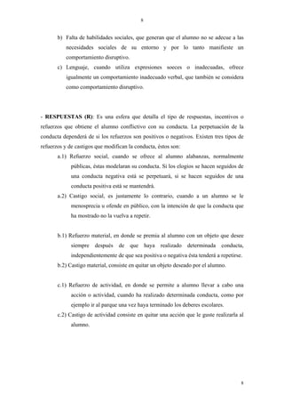 8


       b) Falta de habilidades sociales, que generan que el alumno no se adecue a las
           necesidades sociales de su entorno y por lo tanto manifieste un
           comportamiento disruptivo.
       c) Lenguaje, cuando utiliza expresiones soeces o inadecuadas, ofrece
           igualmente un comportamiento inadecuado verbal, que también se considera
           como comportamiento disruptivo.




- RESPUESTAS (R): Es una esfera que detalla el tipo de respuestas, incentivos o
refuerzos que obtiene el alumno conflictivo con su conducta. La perpetuación de la
conducta dependerá de si los refuerzos son positivos o negativos. Existen tres tipos de
refuerzos y de castigos que modifican la conducta, éstos son:
       a.1) Refuerzo social, cuando se ofrece al alumno alabanzas, normalmente
             públicas, éstas modelaran su conducta. Si los elogios se hacen seguidos de
             una conducta negativa está se perpetuará, si se hacen seguidos de una
             conducta positiva está se mantendrá.
       a.2) Castigo social, es justamente lo contrario, cuando a un alumno se le
             menosprecia u ofende en público, con la intención de que la conducta que
             ha mostrado no la vuelva a repetir.


       b.1) Refuerzo material, en donde se premia al alumno con un objeto que desee
             siempre   después    de    que       haya   realizado   determinada   conducta,
             independientemente de que sea positiva o negativa ésta tenderá a repetirse.
       b.2) Castigo material, consiste en quitar un objeto deseado por el alumno.


       c.1) Refuerzo de actividad, en donde se permite a alumno llevar a cabo una
             acción o actividad, cuando ha realizado determinada conducta, como por
             ejemplo ir al parque una vez haya terminado los deberes escolares.
       c.2) Castigo de actividad consiste en quitar una acción que le guste realizarla al
             alumno.




                                                                                           8
 