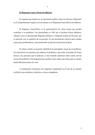 9


       El Diagrama Causa- Efecto de Ishikawa.


       El esquema que plasma en un documento gráfico todos los factores influyentes
en el comportamiento negativo de un alumno es el Diagrama Causa-Efecto de Ishikawa.


       El diagrama Causa-Efecto es la representación de varias causas que pueden
contribuir a un problema. Fue desarrollado en 1943 por el profesor Karou Ishikawa.
Algunas veces es denominado Diagrama Ishikawa o Diagrama Espina de Pescado, por
su parecido con el esqueleto de un pescado. Es una herramienta efectiva para estudiar
situaciones problemáticas y para desarrollar un plan de recolección de datos.


       Se utiliza cuando es necesario identificar las principales causas de un problema.
Con frecuencia, las personas que padecen el problema o que están vinculadas de forma
directa a las personas que lo padecen, se han formado opiniones sobre cuales son las
causas del problema. Este diagrama hace posible reunir todas estas ideas para su estudio
desde diferentes puntos de vista.


       A continuación mostramos este diagrama completado en el caso de un alumno
conflictivo que maltrata y ridiculiza a ciertos compañeros.




                                                                                      9
 