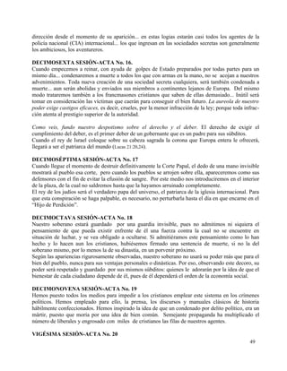 dirección desde el momento de su aparición... en estas logias estarán casi todos los agentes de la
policía nacional (CIA) internacional... los que ingresan en las sociedades secretas son generalmente
los ambiciosos, los aventureros.

DECIMOSEXTA SESIÓN-ACTA No. 16.
Cuando empecemos a reinar, con ayuda de golpes de Estado preparados por todas partes para un
mismo día... condenaremos a muerte a todos los que con armas en la mano, no se acojan a nuestros
advenimientos. Toda nueva creación de una sociedad secreta cualquiera, será también condenada a
muerte... aun serán abolidas y enviados sus miembros a continentes lejanos de Europa. Del mismo
modo trataremos también a los francmasones cristianos que saben de ellas demasiado... Inútil será
tomar en consideración las víctimas que caerán para conseguir el bien futuro. La aureola de nuestro
poder exige castigos eficaces, es decir, crueles, por la menor infracción de la ley; porque toda infrac-
ción atenta al prestigio superior de la autoridad.

Como veis, fundo nuestro despotismo sobre el derecho y el deber. El derecho de exigir el
cumplimiento del deber, es el primer deber de un gobernante que es un padre para sus súbditos.
Cuando el rey de Israel coloque sobre su cabeza sagrada la corona que Europa entera le ofrecerá,
llegará a ser el patriarca del mundo (Lucas 21:20,24).

DECIMOSÉPTIMA SESIÓN-ACTA No. 17
Cuando llegue el momento de destruir definitivamente la Corte Papal, el dedo de una mano invisible
mostrará al pueblo esa corte, pero cuando los pueblos se arrojen sobre ella, apareceremos como sus
defensores con el fin de evitar la efusión de sangre. Por este medio nos introduciremos en el interior
de la plaza, de la cual no saldremos hasta que la hayamos arruinado completamente.
El rey de los judíos será el verdadero papa del universo, el patriarca de la iglesia internacional. Para
que esta conspiración se haga palpable, es necesario, no perturbarla hasta el día en que encarne en el
“Hijo de Perdición”.

DECIMOCTAVA SESIÓN-ACTA No. 18
Nuestro soberano estará guardado por una guardia invisible, pues no admitimos ni siquiera el
pensamiento de que pueda existir enfrente de él una fuerza contra la cual no se encuentre en
situación de luchar, y se vea obligado a ocultarse. Si admitiéramos este pensamiento como lo han
hecho y lo hacen aun los cristianos, hubiésemos firmado una sentencia de muerte, si no la del
soberano mismo, por lo menos la de su dinastía, en un porvenir próximo.
Según las apariencias rigurosamente observadas, nuestro soberano no usará su poder más que para el
bien del pueblo, nunca para sus ventajas personales o dinásticas. Por eso, observando este decoro, su
poder será respetado y guardado por sus mismos súbditos: quienes le adorarán por la idea de que el
bienestar de cada ciudadano depende de él, pues de él dependerá el orden de la economía social.

DECIMONOVENA SESIÓN-ACTA No. 19
Hemos puesto todos los medios para impedir a los cristianos emplear este sistema en los crímenes
políticos. Hemos empleado para ello, la prensa, los discursos y manuales clásicos de historia
hábilmente confeccionados. Hemos inspirado la idea de que un condenado por delito político, era un
mártir, puesto que moría por una idea de bien común. Semejante propaganda ha multiplicado el
número de liberales y engrosado con miles de cristianos las filas de nuestros agentes.

VIGÉSIMA SESIÓN-ACTA No. 20
                                                                                                   49
 