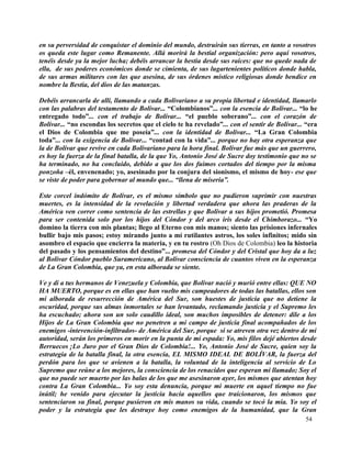 en su perversidad de conquistar el dominio del mundo, destruirán sus tierras, en tanto a vosotros
os queda este lugar como Remanente. Allá morirá la bestial organización: pero aquí vosotros,
tenéis desde ya la mejor lucha; debéis arrancar la bestia desde sus raíces: que no quede nada de
ella, de sus poderes económicos donde se cimienta, de sus lugartenientes políticos donde habla,
de sus armas militares con las que asesina, de sus órdenes místico religiosas donde bendice en
nombre la Bestia, del dios de las matanzas.

Debéis arrancarla de allí, llamando a cada Bolivariano a su propia libertad e identidad, llamarlo
con las palabras del testamento de Bolívar... “Colombianos”... con la esencia de Bolívar... “lo he
entregado todo”... con el trabajo de Bolívar... “el pueblo soberano”... con el corazón de
Bolívar... “no escondas los secretos que el cielo te ha revelado”... con el sentir de Bolívar... “era
el Dios de Colombia que me poseía”... con la identidad de Bolívar... “La Gran Colombia
toda”... con la exigencia de Bolívar... “contad con la vida”... porque no hay otra esperanza que
la de Bolívar que revive en cada Bolivariano para la hora final. Bolívar fue más que un guerrero,
es hoy la fuerza de la final batalla, de la que Yo, Antonio José de Sucre doy testimonio que no se
ha terminado, no ha concluido, debido a que los dos fuimos cortados del tiempo por la misma
ponzoña –él, envenenado; yo, asesinado por la conjura del sionismo, el mismo de hoy- ese que
se viste de poder para gobernar al mundo que... “llena de miseria”.

Este corcel indómito de Bolívar, es el mismo símbolo que no pudieron suprimir con nuestras
muertes, es la intensidad de la revelación y libertad verdadera que ahora las praderas de la
América ven correr como sentencia de las estrellas y que Bolívar a sus hijos prometió. Promesa
para ser contenida solo por los hijos del Cóndor y del arco iris desde el Chimborazo... “Yo
domino la tierra con mis plantas; llego al Eterno con mis manos; siento las prisiones infernales
bullir bajo mis pasos; estoy mirando junto a mí rutilantes astros, los soles infinitos; mido sin
asombro el espacio que encierra la materia, y en tu rostro (Oh Dios de Colombia) leo la historia
del pasado y los pensamientos del destino”... promesa del Cóndor y del Cristal que hoy da a luz
al Bolívar Cóndor pueblo Suramericano, al Bolívar consciencia de cuantos viven en la esperanza
de La Gran Colombia, que ya, en esta alborada se siente.

Ve y di a tus hermanos de Venezuela y Colombia, que Bolívar nació y murió entre ellas: QUE NO
HA MUERTO, porque es en ellas que han vuelto mis campeadores de todas las batallas, ellos son
mi alborada de resurrección de América del Sur, son huestes de justicia que no detiene la
oscuridad, porque sus almas inmortales se han levantado, reclamando justicia y el Supremo les
ha escuchado; ahora son un solo caudillo ideal, son muchos imposibles de detener: dile a los
Hijos de La Gran Colombia que no penetren a mi campo de justicia final acompañados de los
enemigos -intevención-infiltrados- de América del Sur, porque si se atreven otra vez dentro de mi
autoridad, serán los primeros en morir en la punta de mi espada: Yo, mis filos dejé abiertos desde
Berruecos ¡Lo Juro por el Gran Dios de Colombia!... Yo, Antonio José de Sucre, quien soy la
estrategia de la batalla final, la otra esencia, EL MISMO IDEAL DE BOLÍVAR, la fuerza del
perdón para los que se avienen a la batalla, la voluntad de la inteligencia al servicio de Lo
Supremo que reúne a los mejores, la consciencia de los renacidos que esperan mi llamado; Soy el
que no puede ser muerto por las balas de los que me asesinaron ayer, los mismos que atentan hoy
contra La Gran Colombia... Yo soy esta denuncia, porque mi muerte en aquel tiempo no fue
inútil; he venido para ejecutar la justicia hacia aquellos que traicionaron, los mismos que
sentenciaron su final, porque pusieron en mis manos su vida, cuando se tocó la mía. Yo soy el
poder y la estrategia que les destruye hoy como enemigos de la humanidad, que la Gran
                                                                                                54
 