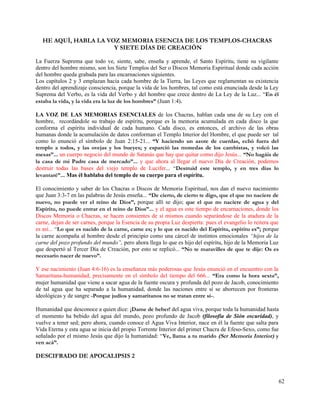 HE AQUÍ, HABLA LA VOZ MEMORIA ESENCIA DE LOS TEMPLOS-CHACRAS
                       Y SIETE DÍAS DE CREACIÓN

La Fuerza Suprema que todo ve, siente, sabe, enseña y aprende, el Santo Espíritu, tiene su vigilante
dentro del hombre mismo, son los Siete Templos del Ser o Discos Memoria Espiritual donde cada acción
del hombre queda grabada para las encarnaciones siguientes.
Los capítulos 2 y 3 emplazan hacia cada hombre de la Tierra, las Leyes que reglamentan su existencia
dentro del aprendizaje consciencia, porque la vida de los hombres, tal como está enunciada desde la Ley
Suprema del Verbo, es la vida del Verbo y del hombre que crece dentro de La Ley de la Luz... “En él
estaba la vida, y la vida era la luz de los hombres” (Juan 1:4).

LA VOZ DE LAS MEMORIAS ESENCIALES de los Chacras, hablan cada una de su Ley con el
hombre, recordándole su trabajo de espíritu, porque es la memoria acumulada en cada disco la que
conforma el espíritu individual de cada humano. Cada disco, es entonces, el archivo de las obras
humanas donde la acumulación de datos conforman el Templo Interior del Hombre, el que puede ser tal
como lo enunció el símbolo de Juan 2:15-21... “Y haciendo un azote de cuerdas, echó fuera del
templo a todos, y las ovejas y los bueyes; y esparció las monedas de los cambistas, y volcó las
mesas”... un cuerpo negocio del mundo de Satanás que hay que quitar como dijo Jesús... “No hagáis de
la casa de mi Padre casa de mercado”... y que ahora al llegar el nuevo Día de Creación, podemos
destruir todas las bases del viejo templo de Lucifer... “Destruid este templo, y en tres días lo
levantaré”... Mas él hablaba del templo de su cuerpo para el espíritu.

El conocimiento y saber de los Chacras o Discos de Memoria Espiritual, nos dan el nuevo nacimiento
que Juan 3:3-7 en las palabras de Jesús enseña... “De cierto, de cierto te digo, que el que no naciere de
nuevo, no puede ver el reino de Dios”, porque allí se dijo; que el que no naciere de agua y del
Espíritu, no puede entrar en el reino de Dios”... y el agua es este tiempo de encarnaciones, donde los
Discos Memoria o Chacras, se hacen consientes de sí mismos cuando separándose de la atadura de la
carne, dejan de ser carnes, porque la Esencia de su propia Luz despierta: pues el evangelio lo reitera que
es así... “Lo que es nacido de la carne, carne es; y lo que es nacido del Espíritu, espíritu es”; porque
la carne acompaña al hombre desde el principio como una cárcel de instintos emocionales “hijos de la
carne del pozo profundo del mundo”, pero ahora llega lo que es hijo del espíritu, hijo de la Memoria Luz
que despertó al Tercer Día de Creación, por esto se replicó... “No te maravilles de que te dije: Os es
necesario nacer de nuevo”.

Y ese nacimiento (Juan 4:6-16) es la enseñanza más poderosas que Jesús enunció en el encuentro con la
Samaritana-humanidad, precisamente en el símbolo del tiempo del 666... “Era como la hora sexta”,
mujer humanidad que viene a sacar agua de la fuente oscura y profunda del pozo de Jacob, conocimiento
de tal agua que ha separado a la humanidad, donde las naciones entre sí se aborrecen por fronteras
ideológicas y de sangre -Porque judíos y samaritanos no se tratan entre sí-.

Humanidad que desconoce a quien dice: ¡Dame de beber! del agua viva, porque toda la humanidad hasta
el momento ha bebido del agua del mundo, pozo profundo de Jacob (filosofía de Sión oscuridad), y
vuelve a tener sed; pero ahora, cuando conoce el Agua Viva Interior, nace en él la fuente que salta para
Vida Eterna y esta agua se inicia del propio Torrente Interior del primer Chacra de Efeso-Sexo, como fue
señalado por el mismo Jesús que dijo la humanidad: “Ve, llama a tu marido (Ser Memoria Interior) y
ven acá”.

DESCIFRADO DE APOCALIPSIS 2



                                                                                                             62
 