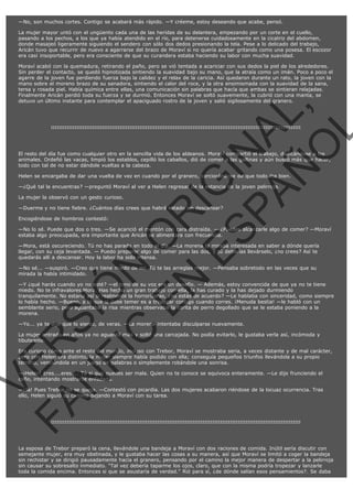 —No, son muchos cortes. Contigo se acabará más rápido. —Y créeme, estoy deseando que acabe, pensó.
La mujer mayor untó con el ungüento cada una de las heridas de su delantera, empezando por un corte en el cuello,
pasando a los pechos, a los que ya había atendido en el río, para detenerse cuidadosamente en la cicatriz del abdomen,
donde masajeó ligeramente siguiendo el sendero con sólo dos dedos presionando la tela. Pese a lo delicado del trabajo,
Aricán tuvo que recurrir de nuevo a agarrarse del brazo de Moraví si no quería acabar gritando como una posesa. El escozor
era casi insoportable, pero era consciente de que su curandera estaba haciendo su labor con mucha suavidad.

VE
FA R
SI
N
FI ÓN
C
O
EN R
IG
ES I
N
PA A
L,
Ñ
O
L

Moraví acabó con la quemadura, retirando el paño, pero se vió tentada a acariciar con sus dedos la piel de los alrededores.
Sin perder el contacto, se quedó hipnotizada sintiendo la suavidad bajo su mano, que la atraía como un imán. Poco a poco el
agarre de la joven fue perdiendo fuerza bajo la calidez y el relax de la caricia. Así quedaron durante un rato, la joven con la
mano sobre el moreno brazo de su sanadora, sintiendo el calor del roce, y la otra ensimismada con la suavidad de la sana,
tersa y rosada piel. Había química entre ellas, una comunicación sin palabras que hacía que ambas se sintieran relajadas.
Finalmente Aricán perdió toda su fuerza y se durmió. Entonces Moraví se soltó suavemente, la cubrió con una manta, se
detuvo un último instante para contemplar el apaciguado rostro de la joven y salió sigilosamente del granero.

:::::::::::::::::::::::::::::::::::::::::::::::::::::::::::::::::::::::::::::::::::::::::::::::::::::::::::::::::::::::::::::::

El resto del día fue como cualquier otro en la sencilla vida de los aldeanos. Moraví compartió el trabajo, dedicándose a los
animales. Ordeñó las vacas, limpió los establos, cepilló los caballos, dió de comer a las gallinas y aún buscó más que hacer,
todo con tal de no estar dándole vueltas a la cabeza.
Helen se encargaba de dar una vuelta de vez en cuando por el granero, cerciorándose de que todo iba bien.
—¿Qué tal la encuentras? —preguntó Moraví al ver a Helen regresar de la estancia de la joven pelirroja.
La mujer la observó con un gesto curioso.

—Duerme y no tiene fiebre. ¿Cuántos días crees que habrá estado sin descansar?
Encogiéndose de hombros contestó:

—No lo sé. Puede que dos o tres. —Se acarició el mentón con cara distraída. — ¿Puedes alcanzarle algo de comer? —Moraví
estaba algo preocupada, era importante que Aricán se alimentara con frecuencia.
—Mora, está oscureciendo. Tú no has parado en todo el día. —La morena la miraba interesada en saber a dónde quería
llegar, con su ceja levantada. — Puedo preparar algo de comer para las dos, y tú deberías llevárselo, ¿no crees? Así te
quedarás allí a descansar. Hoy la labor ha sido intensa.
—No sé... —suspiró. —Creo que tiene miedo de mí. Tú te las arreglas mejor. —Pensaba sobretodo en las veces que su
mirada la había intimidado.

—Y ¿qué harás cuando yo no esté? —el tono de su voz era un desafío. — Además, estoy convencida de que ya no te tiene
miedo. No te infravalores Mora. Has hecho un gran trabajo con ella, la has curado y la has dejado durmiendo
tranquilamente. No estaría así si realmente la horrorizaras, ¿no estás de acuerdo? —Le hablaba con sinceridad, como siempre
lo había hecho. —Bueno, a lo que si debe temer es a tropezar contigo cuando corres. ¡Menuda bestia! —le habló con un
semblante serio, pero aguantaba la risa mientras observaba la carita de perro degollado que se le estaba poniendo a la
morena.
—Yo... ya te dije que lo siento, de veras. —La morena intentaba disculparse nuevamente.

La mujer entrada en años ya no aguantó más y soltó una carcajada. No podía evitarlo, le gustaba verla así, incómoda y
tibuteante.

Era curioso cómo ante el resto del mundo, incluso con Trebor, Moraví se mostraba seria, a veces distante y de mal carácter,
pero con Helen era distinto, la mujer siempre había podido con ella; conseguía pequeños triunfos llevándola a su propio
terreno, venciéndola en un juego de palabras o simplemente robándole una sonrisa.
—¡Helen! Eres....eres.... Tú si que puedes ser mala. Quien no te conoce se equivoca enteramente. —Le dijo frunciendo el
ceño, intentando mostrarse enfadada.

—¡Ja! Pues Trebor no se queja. —Contestó con picardía. Las dos mujeres acabaron riéndose de la locuaz ocurrencia. Tras
ello, Helen siguió su camino dejando a Moraví con su tarea.

:::::::::::::::::::::::::::::::::::::::::::::::::::::::::::::::::::::::::::::::::::::::::::::::::::::::::::::::::::::::::::::::

La esposa de Trebor preparó la cena, llevándole una bandeja a Moraví con dos raciones de comida. Inútil sería discutir con
semejante mujer, era muy obstinada, y le gustaba hacer las cosas a su manera, así que Moraví se limitó a coger la bandeja
sin rechistar y se dirigió pausadamente hacia el granero, pensando por el camino la mejor manera de despertar a la pelirroja
sin causar su sobresalto inmediato. "Tal vez debería taparme los ojos, claro, que con la misma podría tropezar y lanzarle
toda la comida encima. Entonces si que se asustaría de verdad." Rió para sí, ¿de dónde salían esos pensamientos?. Se daba

 