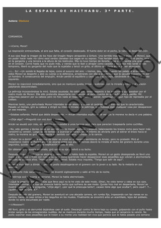 L A

E S P A D A

D E

H A I T H A B U .

3 ª

P A R T E .

Autora: Obeluxa

CORSARIOS.

VE
FA R
SI
N
FI ÓN
C
O
EN R
IG
ES I
N
PA A
L,
Ñ
O
L

—¡¡Corre, Mora!!

La respiración entrecortada, el aire que falta, el corazón desbocado. El fuerte dolor en el pecho, la rabia, la desesperación.

A sus ojos llegó la imagen de los hijos del Dragón Negro atrapando a Girlock. Una terrible impotencia invadió a Moraví, que
sin poder hacer nada vio cómo esos cerdos clavaban sus sagas en su esposo. Tres heridas mortales, una en el pecho, otra
en la garganta y una tercera a la altura de los testículos. Ella no tuvo tiempo de llorarle, pese a que sentía una gran presión
en el corazón. Corrió hasta que no pudo más, y viendo que la iban a atrapar como cazador a su presa más tarde o más
temprano, liberó su garganta del nudo que la sujetaba y lanzó un grito, el último que daría antes de ser alcanzada.
—¡... Ey! —Un sonido le llegaba de lejos, como el susurro del aire. —Vamos, despierta. Cuando las palabras atravesaron sus
oídos Moraví se despertó y alzó su cuerpo a la defensiva, arrastrando con ella a la pelirroja que la sacudía suavemente por
un hombro. A consecuencia del empujón, Aricán perdió el equilibrio y cayó sobre su regazo, clavándole el codo en el muslo
izquierdo.
Moraví no reaccionó inmediatamente, sino que se mantuvo quieta, tensa y sudorosa, con la mirada perdida y el corazón
palpitando descontrolado.

La pelirroja incorporándose la miró. Estaba asustada. No sabía qué pensar respecto a las emociones que pasaban por el
rostro mudo de Moraví. Ella sólo pretendía despertarla con suavidad al darse cuenta de que sufría una pesadilla. Mil
preguntas pasaron por su cabeza pero no hizo nada al respecto. Prefirió esperar, temerosa de algún tipo de represalia por el
codazo.

Mientras tanto, una perturbada Moraví intentaba tomar aliento y volver al carácter frío y distante que la caracterizaba.
Pasado un tiempo, giró su cabeza y dirigió su intensa mirada a la pelirroja, que hubiese dado cualquier cosa por desaparecer
en ese instante.

—Estabas soñando. Pensé que debía despertarte. — Aricán intentaba explicarse al ver que la morena no decía ni una palabra.
—¿Dije algo? —Preguntó con voz dura y molesta.

Aricán se asustó aún más, enfrentada como estaba a unos luceros azul claro que parecían traspasarla como cuchillas.

—No, sólo gemías y decías cosas sin sentido y... te movías agitada. —explicó, balanceando los brazos como para hacer más
verosímil su versión. Luego se vio tentada a acariciar a Moraví, en un intento de aliviarla pero al estirar el brazo hacia el
rostro, la morena se giró bruscamente en sentido contrario, rechazando la caricia.
—¡Deja! Ve a dormir. Una sombra de dolor se cruzó en el inocente semblante de Aricán, pero no protestó. Miró al
inexpresivo rostro de Moraví antes de alzarse sobre sus pies. Entonces desvió la mirada al techo del granero durante unos
segundos, quizás buscando una explicación desde lo alto.
Sin obtener la respuesta esperada, giró sobre su eje y volvió a su lecho.

Después de que la pelirroja se alejara, y viendo que le había dado la espalda, Moraví en un gesto desesperado se llevó una
mano a la cabeza y frotó con rudeza su cara, como queriendo hacer desaparecer esas pesadillas que volvían a atormentarla
después de algunos años. "Maldita chiquilla", pensó. Estaba muy inquieta, "Tengo que salir de aquí".
No sabía muy bien a dónde ir, pero no podía desahogarse en el granero con la joven a su lado. No la metería en sus
asuntos.
Sin pensarlo más sacudió su cabeza, se levantó sigilosamente y salió al frío de la noche.
La pelirroja oyó la puerta al cerrarse. Moraví la había aterrorizado.

—¿Qué le pasa? En los pocos días que llevo aquí no la he visto de este modo. ¡Dios!, he visto temor y rabia en sus ojos.
Intentaba adivinar qué tipo de vivencia habría hecho que sufriera de ese modo. Quizás hizo mal en despertarla, Moraví se
mostró violenta,... y la pregunta, "¿Dije algo?, ¿por qué le preocupa tanto?, ¿acaso tiene algo que ocultar?, pero ¿qué?. Y...
¿quién o qué es Girlock?"
Después de salir del granero, Moraví se aventuró en una alocada carrera, sin rumbo fijo, tropezando con las ramas en su
camino, haciendo caso omiso a los rasguños en los muslos. Finalmente se encontró ante un acantilado, lejos del poblado,
donde no sería escuchada por nadie.
—¡¡¡Nooooo!!!

Allí lloró, gritó y se derrumbó dejándose caer al suelo. Descargó contra la tierra bajo su cuerpo, golpeando con el puño hasta
brotar sangre de los ennegrecidos nudillos. Así se mantuvo durante mucho tiempo, hasta que el cansancio la venció. No
podía soportar esas pesadillas que le traían a su mente una realidad tan viva que parecía que la había pasado una semana

 