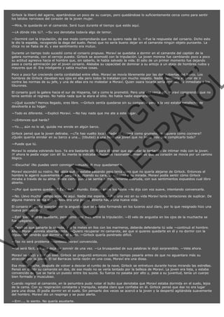 Girlock la liberó del agarre, apartándose un poco de su cuerpo, pero quedándose lo suficientemente cerca como para sentir
los latidos nerviosos del corazón de la joven mujer.
—Mira, te quedarás en el camarote. Será tuyo durante el tiempo que estés aquí.
—¿A dónde irás tú?. —Su voz denotaba todavía algo de temor.
—Dormiré con la tripulación, de ese modo comprobarás que no quiero nada de ti. —Fue la respuesta del corsario. Dicho esto
le dio la espalda, recogiendo la daga del suelo. Pensó que no sería bueno dejar en el camarote ningún objeto punzante. La
chica no se fiaba de él, y ese sentimiento era mutuo.

VE
FA R
SI
N
FI ÓN
C
O
EN R
IG
ES I
N
PA A
L,
Ñ
O
L

Durante un tiempo todo sucedió como el corsario propuso. Moraví se quedaba a dormir en el camarote del capitán de la
galera normanda, con el cerrojo puesto. Girlock se acomodó con la tripulación. La joven morena fue cambiando poco a poco
su actitud agresiva hacia el hombre que, sin saberlo, le había salvado la vida. El odio de un primer momento fue dejando
paso a cierta admiración por el joven corsario. Alababa su capacidad de dominar a su antojo a un atajo de hombres rudos y
mayores que él. Era inteligente y sabía muchas cosas.
Poco a poco fue creciendo cierta cordialidad entre ellos. Moraví se movía libremente por las dos cubiertas del barco. Los
hombres de Girlock clavaban sus ojos en ella pero todos la trataban con mucho respeto. Nadie cometería el error de ir
contra las normas de su jefe, y una de ellas era no molestar a Moraví. Quien osara tocarla sería arrojado de inmediato a los
tiburones.

El corsario guió la galera hacia el sur de Hispania, tal y como le prometió. Pero una vez cerca allí, Moraví comprendió que no
tenía sentido el regreso. No había nada que la atara al sitio. No había nadie esperando.
—¿Qué sucede? Hemos llegado, eres libre. —Girlock sentía quedarse sin su compañía pero a la vez estaba satisfecho de
devolverla a su hogar.
—Todo es diferente. —Explicó Moraví. —No hay nada que me ate a este lugar.
—¿Entonces qué harás?

—Yo..., aún no lo sé, quizás me enrole en algún barco.

Girlock pensó que la joven deliraba. —¿Te has vuelto loca? ¡Nadie te cogerá como grumete, ni siquiera como cocinera?
¿Quién querría enrolar en su barco a una... (tibuteó) a una hermosa joven que no haría más que complicarlo todo?
—Puede que tú.

Moraví lo estaba volviendo loco. Ya era bastante difícil para él tener que aguantar la tentación de intimar más con la joven.
¡Y ahora le pedía viajar con él! Su mente le indicaba soluciones razonables, mientras que su corazón se movía por un camino
ilógico.
—¡Escucha! ¡No puedes venir conmigo! —musitó él muy quedamente.

Moraví escondió su rostro. No sabía qué le estaba pasando pero tenía claro que no quería alejarse de Girlock. Entonces el
hombre le agarró suavemente la barbilla y, alzando su cara, la enfrentó a su mirada. Moraví podía sentir cómo Girlock
miraba a través de su alma. Hasta cierto punto se sentía completamente desnuda, con sus sentimientos expuestos cual libro
abierto.
—¿Por qué quieres quedarte? Éste es tu mundo. Estarás entre los tuyos —le dijo con voz suave, intentando convencerla.

—No. Llevo mucho tiempo lejos de aquí. Nadie me espera. — Por una vez en su vida Moraví tenía tentaciones de suplicar. De
alguna manera sentía que Girlock era una puerta abierta hacia una nueva vida.
El corsario no podía soportar ver la angustia que se estaba formando en los luceros azul claro, por lo que resignado hizo una
nueva proposición.
—Está bien. Podrás quedarte, pero como uno más entre la tripulación. —El velo de angustia en los ojos de la muchacha se
fue apagando.

—Tendrás que ganarte la comida, y si te metes en líos con los marineros, deberás defenderte tú sola —continuó el hombre.
Ahora Moraví sonreía abiertamente. —Quiero recuperar mi camarote, así que si quieres quedarte en él y no dormir con la
tripulación tendrás que dormir en el suelo. —Girlock quería ponérselo difícil.
—Eso no será problema —contestó Moraví convencida.

—No será fácil, así que deja de sonreír de una vez. —La brusquedad de sus palabras le dejó sorprendido. —Vete ahora.
Moraví se alejó y lo dejó solo. Girlock se preguntó entonces cuánto tiempo pasaría antes de que no aguantara más su
atracción por la joven. El tal Barracas tenía razón en una cosa, Moraví era una diosa.

Esa misma noche, después de volver a desviar el rumbo de la nave, Girlock se entretuvo durante horas mirando las estrellas.
Pensó en dividir su camarote en dos, de ese modo no se vería tentado por la belleza de Moraví. La joven era lista, y estaba
convencido de que se haría un puesto entre los suyos. Su fuerza no pasaba por alto y, pese a su juventud, tenía un cuerpo
bien formado y musculoso.

Cuando regresó al camarote, en la penumbra pudo notar el bulto que denotaba que Moraví estaba dormida en el suelo, lejos
de la cama. Con su respiración constante y tranquila, estaba claro que confiaba en él. Girlock pensó que ése no era lugar
para una diosa. Él podía dormir en el suelo. Sin pensarlo dos veces se acercó a la joven y la despertó agitándola suavemente
del hombro. Moraví dio un respingo y se puso alerta.
—Errr..., lo siento. No quería asustarte.

 