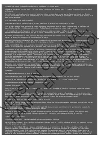 —Pues lo has hecho —contestó la joven con un tono tenso. —¿Sucede algo?
Girlock se sentía algo ridículo. —No..., no. Sólo quería comprobar que estabas bien, y... bueno, proponerte que te acuestes
en la cama.
Moraví lo miró asombrada, con los ojos muy abiertos. Estaba empezando a pensar que se había equivocado con Girlock,
aunque si quería ser sincera, en el fondo la idea no le parecía tan mala. Girlock, al comprobar la reacción de la morena no le
dejó tiempo a replicar.
—Yo me acostaré en el suelo —resolvió.
—Pero ese es tu lecho. Habíamos hecho un trato y yo estoy de acuerdo con quedarme en el suelo.

VE
FA R
SI
N
FI ÓN
C
O
EN R
IG
ES I
N
PA A
L,
Ñ
O
L

—Lo sé, pero durante estas semanas he estado durmiendo sobre tablas y no sé si seré capaz de coger el sueño en una
superficie tan blanda —mintió descaradamente. —Podías haberte inventado una excusa mejor —pensó.
—¿Y si nos turnáramos?. Ya que yo estoy en el suelo duermo esta noche aquí y mañana lo harás tú — Pensó que con eso
dejaba zanjada la estúpida cuestión, así que se volvió a acomodar y le dio la espalda a Girlock.

El corsario quedóse como un tonto, mirando el cuerpo tranquilo de la durmiente. Con un bajo —de acuerdo —se dirigió a su
cama y se acostó. Por supuesto, no durmió en toda la noche.
Lo que el rubio hombre no sabía es que Moraví tampoco durmió, sintiendo toda la noche cómo un flujo de sensaciones
desconocidas hasta ahora se hacían dueña de su cuerpo y su mente.
Al día siguiente todo pasó en el barco con normalidad. Moraví se entregó de lleno al trabajo, aprendiéndolo todo muy
deprisa. Tuvo un pequeño percance con un marinero, pero salió airosa y sin pelear del encontronazo.

Durante todo el día, muchacha y corsario se esquivaron, sintiendo que llegara nuevamente la noche. Después de que el sol
se escondiera en el horizonte la noche anterior empezó a repetirse. Moraví regresó al camarote, mientras que Girlock se
entretuvo con los marineros durante largo rato. Fue el último en irse a dormir, con la esperanza de que la joven se hubiese
entregado ya al mundo de los sueños. Cuando entró en el camarote no pudo evitar la tentación de acercarse al lecho y
comprobar que estaba dormida. Nuevamente notó la respiración tranquila de la joven. Sus ojos, acostumbrados a la
penumbra, se clavaron en el rostro de Moraví, estudiando cada detalle del mismo. Se sentó en el borde del lecho y, sin
apenas tocarla, pasó sus dedos por la cara de la mujer. Ella no se alteró, por lo que Girlock llegó a la rápida conclusión de
que estaba profundamente dormida. —Bien —pensó, dispuesto a seguir un rato más recorriéndola con la mirada.

Esa noche hacía bastante calor, por lo que Moraví se había acostado sobre las mantas. Girlock podía imaginar cómo era el
cuerpo escondido bajo las ropas de la mujer. Ese pensamiento alteró sus hormonas, así que bruscamente sacudió su cabeza
y se dispuso a levantarse y alejarse de allí. Una mano lo agarró del brazo.
—Quédate.

Las palabras cayeron como un jarro de agua fría.

—Aquí hay espacio para los dos y... después de todo es tu lecho. —Moraví explicó con voz ronca y suave.
La mano de ella sobre su brazo ocasionó un cosquilleo por la espalda de Girlock. Estaba muy nervioso.
—Creo que eso no sería una buena idea —contestó turbado.
—¿Acaso no te gusto?

—Oh, no. No es eso. Es sólo que yo... bueno, tú no... pensé que... —Girlock se quedó sin respuesta. ¡Claro que deseaba
quedarse!

Una amplia sonrisa se apoderó del rostro de Moraví, quien tuvo que hacer un gran esfuerzo para no reírse sonoramente.
Siempre había visto a Girlock seguro de sí mismo, tomando el control de las distintas situaciones que surgían en su camino.
Pero ahora se comportaba como un niño, totalmente inseguro. —Habrá que ayudarle entonces —pensó.
—Acuéstate —ordenó con suavidad mientras tiraba de su brazo.

Girlock se dejó llevar, hasta que recostó su cuerpo al lado del de ella. No estaban pegados pero podía sentir el calor que se
desprendía del otro lado del lecho.
Moraví soltó su brazo. De inmediato Girlock sintió la pérdida de su contacto y emitió un sordo gemido como protesta. Se
sentía agarrotado y nervioso, incapaz de moverse del sitio.
La joven se apoyó en su brazo, con la mano acunando su cabeza. Sus ojos observaban al hombre. Con la mano libre
masajeó el brazo derecho de Girlock. —¿Te encuentras bien? —preguntó preocupada por la falta de reacción.
—¿Eh?... Oh, sí. Estoy bien.

—¿Quieres que me vaya? —ahora era ella la que se mostraba algo insegura.

Haciendo acopio de valor, Girlock se incorporó de lado, la atrajo hacia sí y rozó los labios de la joven con los suyos propios.
—No. No quiero que te vayas.
La mano de Moraví dejó el brazo y alcanzó la tez de la cara de su compañero. Con el pulgar acarició su mejilla hasta
alcanzar sus labios, donde se detuvo. Girlock estaba perdido bajo el influjo de esos ojos de un intenso azul claro. Eran
hipnóticos. La suave caricia de la mujer le erizaba los pelos. Con delicadeza agarró la mano y la besó. Moraví retuvo la
respiración, ignorando el nudo y el hormigueo que se formó en la boca de su estómago. Quería probar esos labios, así que
empujó al rubio, acostándolo sobre su espalda y lo besó en profundidad agachándose sobre él, gozando de la suavidad de

 