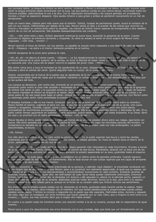 sus carnosos labios. La lengua de Girlock se abrió camino, incitando a Moraví a entreabrir los labios. La mujer morena pudo
sentir la lengua entrando hasta encontrarse con la suya. Las dos bailaron juntas en una misma danza, recorriendo todos los
caminos posibles, saboreándose el uno a la otra. Con la respiración entrecortada y los suaves gemidos sin procedencia,
hombre y mujer se separaron despacio. Ojos azules miraron a ojos grises y ambos se perdieron nuevamente en un mar de
sensaciones.
Hubo un nuevo beso, intenso pero más suave que el anterior. Girlock, incapaz de permanecer quieto, buscó el contacto de la
piel con sus manos, infiltrándolas por debajo de la ropa. Moraví sentía el calor y la presión de las manos que recorrían su
cintura y marcaban un camino lento sobre su espalda. Las manos de Girlock fueron capaces de transportarla a otra realidad,
dentro de un mar de sensaciones. Ella deseaba desesperadamente ese contacto.
—Siii... —dijo entre beso y beso. Girlock abandonó entonces la suave boca, buscando la garganta de la joven. Cuando
encontró su objetivo se entretuvo lamiendo y chupando. Su alma se extasió al sentir el ronco suspiro de Moraví como
respuesta. —¡Oh! Dios... hmmm! —

VE
FA R
SI
N
FI ÓN
C
O
EN R
IG
ES I
N
PA A
L,
Ñ
O
L

Moraví acarició el tórax de Girlock con sus pechos. La espalda se arqueó como respuesta y una oleada de calor se apoderó
de él. —Despacio —se decía a sí mismo, temiendo perderse en el camino.
Intentó escaparse de la joven para quitarse la ropa.

—¡Ah, ah, ah! —lo detuvo al darse cuenta. —Déjame — Le fue desabrochando la camisa poco a poco. Cuando separó los dos
primeros botones de la parte superior de la camisa, se tomó la libertad de besar, lamer y mordisquear todo lo que pudo de
su expuesta piel. Una nueva ola de placer recorrió la espalda del joven rubio. —Mmm...
Ella sentía cómo poco a poco la humedad se iba apoderando de su sexo. Desesperada arrancó de un tirón el resto de los
botones y abrió la camisa del varón. Quería degustar todo su cuerpo. Se lo comería allí mismo.

Girlock, sorprendido por la fuerza de la pasión que se apoderaba de la mujer, reaccionó de la misma manera, arrancando
violentamente desde atrás las ropas que le impedían mantener un contacto directo con la tan deseada piel. Moraví dejó que
se las quitara del todo.

Los cuerpos se abrazaron, piel contra piel, entrando en un armónico movimiento. Moraví presionó con sus caderas,
apretando pubis contra la zona más sensible y necesitada de su compañero. Un ronco gemido fue arrancado de la garganta
de Girlock tras sentir el calor y la suavidad contra su vara. —A este juego pueden jugar dos — pensó. Sin dejar de besarse,
las manos inquietas de Moraví se dirigieron al calzón, desatando los nudos. Entonces aflojó la presión de su cuerpo y se
sentó sobre él. De ese modo pudo bajar el calzón. Girlock terminó de sacarlo arrastrándolo con las piernas. Con Moraví sobre
su estómago podía sentir cómo aumentaba la presión de su miembro viril.
Él deseaba montarla y ella no era menos. Conducido por su deseo la tomó por la cintura y la colocó sobre su miembro.
Moraví facilitó el camino, cogiendo el pene con una de sus manos y permitiendo el paso a través de su gruta. Una cueva
caliente y acogedora, húmeda, rugosa, suave y excitante. A partir de ese momento comenzaron una nueva danza,
acompañada de movimientos acompasados y gemidos sensuales. Ella lo sentía plenamente dentro, y disfrutaba de ello. Él no
sabía cuánto tiempo aguantaría sin explotar. Quería aguantar, quería satisfacer a la mujer hasta extasiarla. A su Diosa. Abrió
los ojos y se encontró con el rostro apasionado de Moraví. —Oh, dioses —
Moraví llevaba el ritmo, acelerándolo más y más. Las manos de su amante estaban ahora sobre sus nalgas, agarrando con
fuerza. Ella tenía apoyada sus palmas sobre el pecho de Girlock, donde podía coger los henchidos pezones del hombre. La
temperatura se elevaba sin control, aquella presión... el aumento de los gemidos, cada vez más prolongados. La pasión
descontrolada, la locura.
—Oh, Girlock.

Con sólo decir su nombre, el joven rubio sintió su pecho explotar. Ya no podía soportar esa locura y tomó las riendas,
acelerando aún más el movimiento, frotando su pene contra las cálidas paredes. Su mano se deslizó hacia el clítorix de la
joven, pellizcándolo suavemente con sus dedos.

—Sii... ohhh ... sí —la mujer podía sentir el foco de su deseo ganando más intensidad en cada movimiento. El pulso a través
de su sexo cobraba más fuerza. Girlock la guiaba por el camino de esa locura. Elevándose, alcanzó con su boca uno de los
pechos de Moraví y lo succionó con pasión. El dolor aumentó la presión apasionada en su sexo, guiándola hasta el orgasmo.
Entonces Girlock no pudo aguantar más y ambos estallaron en un último canto de gemidos profundos. Cuando lograron
recuperarse, él salió de ella y la abrazó fuertemente. Ella se dejó acunar en ese cuerpo vigoroso que era capaz de arroparla
con dulzura, y de ese modo se adormecieron.
Al año de conocerlo ya estaba locamente enamorada de su persona, y además ¡¡qué diablos!!, le encantaba revolcarse con
él, sin ningún tipo de prejuicios. Y es que Moraví, pese a su juventud, era realmente apasionada, al igual que su esposo, así
que hacían el amor una y otra vez descubriéndose y reconociéndose mutuamente en cada contacto, probando docenas de
posturas, improvisando en cualquier sitio. Así disfrutaban de cada noche hasta quedar totalmente extenuados. Entonces
Girlock, como hizo desde el primer día, la abrazaba con dulzura y ella apoyaba su cabeza en el adorado pecho, pasando un
brazo alrededor del estómago de su amante, dejándose acariciar hasta dormirse. Nunca se lo dijo, pero amó a su esposo.
Ahora lamentaba haberlo callado para sí, aunque en el fondo de su corazón sabía que Girlock conocía ese sentimiento.

Era evidente que lo amaba cuando estaba con él, retozando en el lecho, guiándole hasta hacerle perder la cabeza. Sabía
cómo acariciar a su esposo, cómo trabajar con el miembro viril que tantas satisfacciones le proporcionaba cuando ambos
estaban entrelazados. Y Girlock la conocía y respondía con la pasión que ella esperaba. Disfrutaba antes, durante y después
del coito, algo que no conseguía con otros hombres que fueron pasando por su vida. Claro, que a ninguno lo amó como a su
corsario,.... bueno, era más correcto decir que a ningún otro había amado.
En cuanto a su pasión todos los hombres tenían una reacción similar a la de su corsario, aunque ella no respondiera de igual
manera.
Moraví poco a poco fue descubriendo esa arma femenina con la que contaba, algo que tenía que ver directamente con su

 