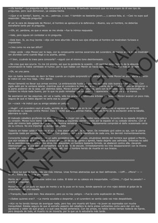—¿Es bonita? —La pregunta no sólo sorprendió a la morena. El barbudo reconoció que no era propio de él ese tipo de
preguntas, pero ¡qué demonios!, ya estaba hecha.
—¿Que si es bonita?, bueno, es, es... pelirroja, o casi. Y también es bastante joven..., y parece lista, si. —Casi no supo qué
responder. ¡Menuda pregunta!
Al ver la cara de desagrado de Moraví, el hombre se apresuró a la defensiva. —Bueno, soy un hombre, no deberías
extrañarte tanto por la pregunta.
—¡Oh, si!, perdona, es que a veces se me olvida —fue la irónica respuesta.
—Vale, pero sigues sin contestar a mi pregunta.
—Está bien. Si, es muy bonita —dijo con tono aburrido. Ahora sus ojos dirigidos al hombre se mostraban furiosos e
impotentes.

VE
FA R
SI
N
FI ÓN
C
O
EN R
IG
ES I
N
PA A
L,
Ñ
O
L

—¿Ves como no era tan difícil?

—Viejo verde —dijo Moraví por lo bajo, con la consecuente sonrisa socarrona del curandero. Al menos ahora no se mostraba
tan aturdida como cuando llegó a su puerta, pensó.
—Y bien, ¿cuándo la traes para conocerla? —siguió con el mismo tono desinteresado.

—No creo que eso ocurra. Yo me iré pronto, así que te perderás la ocasión. —El carácter desenfadado de la absurda
conversación le había cambiado el humor, por lo que hablar con Merón se hacía cada vez más fácil y más agradable.
—Oh, es una pena.

Aún no había terminado de decir la frase cuando un crujido sorprendió a la pareja. Enseguida Moraví se puso alerta y Merón
le indicó en voz muy baja, —Por detrás
Moraví lamentó no llevar sus armas encima. La embravecida huida del granero no había sido buena en ese aspecto. Con
sigilo salió por la ventana lateral, mientras que el curandero lo hizo por la única puerta de la cabaña. Ambos se dirigieron a
la parte posterior de la casa, por distintos lados. Moraví avanzó más deprisa, pero con la frialdad que le caracterizaba. El
hombre no intuía nada bueno, por lo que no pudo remediar que un sudor frío apareciera en su rostro y sus manos.

Se asomaron por las esquinas, sin ver a nadie, sólo los grandes y retorcidos árboles del bosque. Moraví avanzó un poco más,
segura de que si había alguien no sería esa su posición.
Un —crack —le indicó que su amigo estaba en peligro.

—¡Augh! —el curandero cayó al suelo, sentido de un fuerte golpe en la nuca. Inmediatamente el agresor se enfrentó
blandiendo su espada contra Moraví. Ésta no evitó que una sonrisa malvada, quizás fruto de la excitación ante la batalla,
adornara su cara.

El malvado caballero gruñendo se abalanzó contra la mujer con una rapidez sorprendente, la punta de su espada dirigida a
su corazón. Moraví tuvo tiempo de ladearse hacia la izquierda, siendo rozada por la espada en su costado derecho. Con el
codo del mismo lado golpeó desde atrás la columna vertebral del hombre. Rápidamente comprobó el daño ocasionado cerca
de su cintura. No era importante, aunque sangraba.
Todavía sin haber caído el hombre al suelo, tres atacantes más la rodearon. De inmediato giró sobre su eje, con la pierna
izquierda izada por encima de su cintura. Con golpes directos a la mandíbula de cada uno, los derrotó momentáneamente.

Consciente todavía del peligro, con un salto acrobático salió del círculo, situándose detrás del hombre que golpeó a Merón,
que aún estaba en el suelo. Pasó su brazo alrededor de su garganta y apretó, hasta dejarlo casi asfixiado. Entonces no salió
de su asombro cuando uno de los otros tres atacantes, un hombre bastante fornido, se abalanzó contra ella, clavando
intencionadamente una daga al compañero que le servía de escudo. Inmediatamente los tres desaparecieron con la misma
rapidez con que habían aparecido, dejándola allí, con el hombre herido de muerte en sus brazos.

:::::::::::::::::::::::::::::::::::::::::::::::::::::::::::::::::::::::::::::::::::::::::::::::::::::::::::::::::::::::::::::::

Una leve luz que se hacía cada vez más intensa. Unas formas abstractas que se iban definiendo. —¡Uff!... ¿Mora? — —
Shhh... Estoy aquí, no te preocupes.

Merón se incorporó, apoyándose sobre sus codos. El dolor en su cabeza era insoportable. —¿Cómo...? ¿Qué ha pasado? —
acertó a preguntar.
Moraví empapó un paño en agua de menta y se lo puso en la nuca, donde aparecía un vivo rojez debido al golpe de la
empuñadura de una espada.
—Tranquilo, todo está bien. Nos atacaron, pero ya no hay peligro. —Fue la corta explicación de Moraví.

—¿Sabes quienes eran?. —La menta ayudaba a despertar, y el curandero se sentía cada vez más despabilado.
—Aún no he tenido tiempo de averiguar nada, pero hay uno muerto ahí fuera —la joven se expresaba con mucha
tranquilidad. Estaba segura de que el extraño aspecto del caballero le daría pistas suficientes como para dar con sus
agresores y saber de qué grupo o a qué casa feudal pertenecía. Con las prisas, no había tenido tiempo todavía de fijarse,
pero después de todo, el muerto no se movería, por lo que ya lo estudiaría más tarde.

 