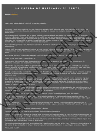  

L A

E S P A D A

D E

H A I T H A B U .

5 ª

P A R T E .

Autora: Obeluxa

VE
FA R
SI
N
FI ÓN
C
O
EN R
IG
ES I
N
PA A
L,
Ñ
O
L

DRAGONES, MAZMORRAS Y CUENTOS DE HADAS (2ª Parte).

Su sentido común y su prudencia hizo que fuese más despacio. Había salido de Swett bajo una enloquecida carrera que
amenazaba con reventar al caballo, además, corría el peligro de tropezar con cualquier obstáculo que se presentara en la
densa noche.

Moraví estaba muy confundida. Por su mente pasaban continuas escenas del pasado. Un pasado que parecía repetirse diez
inviernos más tarde. Pero a pesar de ello, hizo lo posible por que sus pensamientos no influyesen en su estado de ánimo.
Debía mantener la cabeza fría, pendiente de lo que se pudiera encontrar. La mujer apenas podía distinguir los árboles en la
oscuridad. Una intensa niebla se apoderó de esa parte del bosque, dándole un aspecto tenebroso y maligno, como si detrás
de cada árbol se encontrara un alma hambrienta de venganza.
Moraví decidió apearse e ir por delante de la montura, llevando al caballo por la brida. Aquellos parajes eran totalmente
desconocidos.

Cuando había avanzado apenas unos metros, la mujer morena frunció el entrecejo, insegura. Con los ojos bien abiertos y los
sentidos alertas, la pirata detuvo su marcha. Una premonición le hacía suponer que algo estaba a punto de ocurrir y no era
bueno.
Algo estaba al acecho. Una presencia extraña. Ojos que vigilan. Moraví podía sentirlo... Una energía diferente.
—Esto no me gusta nada. —susurró para sí.

Una corriente electrizante le puso los pelos de punta y sus manos se volvieron sudorosas. El repentino aumento de
adrenalina amenazaba con paralizar sus miembros.

De repente, seguida por su instinto se giró en redondo y pudo ver de reojo la presencia de una sombra fugaz. Clavó sus
ojos en la maleza sin hallar nada. Interiormente trató de calmarse, "Tranquila, es fruto de tu imaginación, nada más". Pero
no estaba tranquila. Sabía que una presencia extraña estaba ahí. Ella la había visto, cercana, amenazante.

Avanzó cuidadosamente, adentrándose aún más en la densa bruma. El silencio era más aterrador que el ambiente. La pirata
podía oír los latidos de su propio corazón. Pensó que cualquiera que estuviese allí más de una semana, podría volverse
totalmente loco.
Un escalofrío recorrió sus entrañas cuando un extraño olor invadió sus fosas nasales. Aquello no era niebla sino algo que
salía desde la tierra, era el olor longevo de la muerte. Al pensarlo fríamente se dio cuenta de que se trataba de fósforo,
producto de la descomposición de la materia ósea. ¿Estaría acaso profanando las tumbas de algún cementerio antiguo?.
Esperaba que no. Siempre se mostró incrédula ante muchas cosas, pero ahora era un ser indefenso que se sentía como
cordero en medio de una manada de lobos.

Las dudas sobre lo desconocido la llevaban a aquellas antiguas historias sobre animales sagrados que eran el instrumento de
una venganza horrible. Se decía que a través de ellos, espíritus del bosque se vengaban de aquellos que osaban profanar las
tumbas de quienes habían vivido en paz y armonía con la naturaleza.
—Demonios. —susurró con la intención de romper el silencio. —Nunca he estado en esta parte del bosque.

¿Y si se había equivocado? ¿Y si la ruta que tomaron aquellos soldados no era la que ella había seguido y todo era una
trampa? Daba igual, de todos modos. No había vuelta atrás, fuera lo que fuera lo que le esperaba en el lugar, debía seguir
avanzando.

Moraví desenvainó la espada con movimientos lentos y sigilosos; acto seguido, continuó su camino. La morena dio un
respingo cuando Blackfire relinchó asustado. El caballo se resistía a seguir avanzando. "¡Maldita sea!", pensó, "Y ahora, ¿qué?
".
—Vamos. —lo animó. —No podemos quedarnos aquí. Cálmate.

La mujer le acarició la crin para darle confianza y siguieron avanzando despacio.

Cuando parecía que iban a alcanzar el final de aquel cementerio, un nuevo olor asaltó su nariz. Era un aroma que conocía de
sobra: el olor de la sangre y el fuego. Buscó con la vista, entre la oscuridad alguna llama encendida, pero no encontró nada.

Sintiendo aún cerca de ella la presencia de un ser inhumano, caminó de espaldas, mirando el camino que había dejado atrás.
Sus ojos de acero entrecerrados y fijos en la oscuridad.
Tan pendiente estaba de la energía amenazadora que tropezó con algo que casi la hizo caer. Cuando miró detenidamente se
dio cuenta de que se trataba de la figura de una mujer. Consciente de la situación se agachó para comprobar el pulso.
"Nada, está muerta".

 