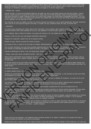 Sin bajar la guardia palpó el cuerpo aún caliente, buscando alguna señal de herida. Sus manos recorrieron el cuerpo inerte
hasta que encontró una oquedad en el bajo abdomen. Tuvo que hacer un gran esfuerzo para no gritar cuando su mano se
introdujo con facilidad en el hueco dejado por un enorme desgarro. El interior estaba vacío.
—¡Maldita sea! —gruñó.
Calculó el largo y el ancho de semejante abertura. No podía ver, pero sí que podía hacerse una idea del tamaño... Quería
hacerlo, quería conocer la causa de la muerte. Nunca había visto una herida semejante. Dejó sus pensamientos atrás y a
toda prisa encendió un fuego. Después de todo no le costó tanto trabajo, con tanta piedra impregnada de fósforo. Con una
pequeña antorcha se dirigió a la maleza para confirmar que estaba sola. Pero no era así. Allí, frente a Moraví se encontraba
un ser vigilante, con sus ojos fijos en ella.
Oyó relinchar de nuevo al caballo, nervioso. Su primera reacción era echarse a correr hasta desaparecer del lugar tenebroso.
Claro que eso no era propio de alguien como ella, y lo sabía. Así que, haciendo acopio de valor, se acercó más.

VE
FA R
SI
N
FI ÓN
C
O
EN R
IG
ES I
N
PA A
L,
Ñ
O
L

—¡Ahhhhhh!

Un fuerte ruido, producido por ramas rotas la hizo retroceder y de la maleza, salió volando un bicho de gran tamaño. El
animal arremetió contra ella asustado por la luz y, tras golpearla y tirarla al suelo, siguió su huida hasta perderse de vista.
Lo vio alejarse. Bajo el efecto de histeria, tuvo ganas de echarse a reír. Se trataba tan sólo de un búho de gran tamaño.
Aunque, si sólo era eso, ¿por qué seguía sintiéndose observada?
Pregunta sin respuesta. Quizás fruto de la angustia sufrida.
Pasado el susto, Moraví se acercó de nuevo al cuerpo.

Su corazón le dio un vuelco al ver de quién se trataba. Efectivamente era una de las cuatro mujeres raptadas de Swett.

Con el rostro ceniciento, tuvo que hacer grandes esfuerzos para no marearse. Pero no lo consiguió. Las náuseas amenazaron
con contraer su estómago al observar ahora la herida, y sin poder evitarlo, acabó vomitando a un lado del cadáver.
Cuando el estómago se calmó y tras una larga pausa, dirigió de nuevo su mirada al cuerpo de la mujer.
—Dioses, ¿qué pudo causar semejante herida? —dijo con voz vacilante.

Moraví tenía conocimiento de la existencia de ritos y sacrificios donde se utilizaban a animales e incluso humanos, para la
adoración de algún dios o espíritu maligno, pero ninguna descripción conocida se asemejaba a lo que podía haber sucedido
en este lugar.

En el bajo vientre de la joven había una abertura muy grande, fruto del desgarro de la zarpa de alguna bestia salvaje. Eso
sí, sería una bestia realmente grande. Nunca había visto nada igual. Además, los bordes de la herida estaban quemados. No
había sangre.
La habían destripado.

La habían dejado hueca y la habían... ¿quemado? Pero, ¿cómo?

Tampoco se encontraban ojos en su lugar y las uñas de las manos estaban arrancadas. Lo más extraño de todo era la falta
de humedad en el cuerpo. No quedaba ninguna gota de sangre. Todo estaba seco.
La sequedad de la mujer muerta era contraria a la humedad de Moraví que no dejaba de transpirar. Un sudor frío le corría
por el rostro, dándole un aspecto aún más ceniciento y cansado.
Las manos no estaban en mejor estado. Con movimientos tensos se las secó en el calzón. Después siguió estudiando el
cuerpo, intentando descubrir qué posible bestia era capaz de producir una muerte tan siniestra.
Ante la mirada del horror, Moraví casi se pierde. Una nueva oleada nauseabunda hizo que se encogiera otra vez.

Nunca había visto una muerte tan cruel. Sólo esperaba que la pobre muchacha no hubiera sufrido demasiado. Aunque sabía
que eso era engañarse a sí misma, ya que los responsables de semejante matanza seguro que buscaban una muerte
tormentosa y lenta.

Moraví no pudo soportar más aquella visión, así que se alejó del cuerpo sin darle la espalda, cogió las riendas de su montura
y se alejó de allí, con los ojos nublados por el dolor y el pánico amenazando con paralizar su corazón. Y con la siempre
presente sombra que amenazaba con saltarle encima en cualquier momento.

Sentía no poder enterrarla dignamente, pero el tiempo no estaba de su lado en estos momentos. Sólo esperaba no encontrar
al resto de las mujeres en igual estado. Se acongojó sólo de pensar que la pequeña Aricán pudiera pasar por una situación
similar. Tenía ganas de gritar,... de matar,... quería venganza.

:::::::::::::::::::::::::::::::::::::::::::::::::::::::::::::::::::::::::::::::::::::::::::::::::::::::::::::::::::::::::::::::

Aricán abrió los ojos despacio. Las imágenes fueron tomando sentido en su cabeza. Cuando por fin recuperó del todo la
memoria estudió la situación en la que se encontraba.
Estaba oscuro pero, a pesar de ello, era capaz de darse cuenta del ambiente que la rodeaba. El claro balanceo y el ruido que

 