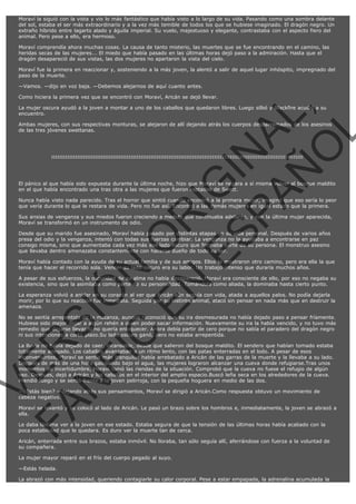 Moraví la siguió con la vista y vio lo más fantástico que había visto a lo largo de su vida. Pasando como una sombra delante
del sol, estaba el ser más extraordinario y a la vez más temible de todos los que se hubiese imaginado. El dragón negro. Un
extraño híbrido entre lagarto alado y águila imperial. Su vuelo, majestuoso y elegante, contrastaba con el aspecto fiero del
animal. Pero pese a ello, era hermoso.
Moraví comprendía ahora muchas cosas. La causa de tanto misterio, las muertes que se fue encontrando en el camino, las
heridas secas de las mujeres... El miedo que había pasado en las últimas horas dejó paso a la admiración. Hasta que el
dragón desapareció de sus vistas, las dos mujeres no apartaron la vista del cielo.
Moraví fue la primera en reaccionar y, sosteniendo a la más joven, la alentó a salir de aquel lugar inhóspito, impregnado del
paso de la muerte.
—Vamos. —dijo en voz baja. —Debemos alejarnos de aquí cuanto antes.
Como hiciera la primera vez que se encontró con Moraví, Aricán se dejó llevar.

VE
FA R
SI
N
FI ÓN
C
O
EN R
IG
ES I
N
PA A
L,
Ñ
O
L

La mujer oscura ayudó a la joven a montar a uno de los caballos que quedaron libres. Luego silbó y Blackfire acudió a su
encuentro.

Ambas mujeres, con sus respectivas monturas, se alejaron de allí dejando atrás los cuerpos desparramados de los asesinos
de las tres jóvenes swettanas.

:::::::::::::::::::::::::::::::::::::::::::::::::::::::::::::::::::::::::::::::::::::::::::::::::::::::::::::::::::::::::::::::

El pánico al que había sido expuesta durante la última noche, hizo que Moraví se negara a sí misma volver al bosque maldito
en el que había encontrado una tras otra a las mujeres que fueron raptadas de Swett.

Nunca había visto nada parecido. Tras el horror que sintió cuando encontró a la primera mujer, imaginó que eso sería lo peor
que vería durante lo que le restara de vida. Pero no fue así. Encontró a las demás mujeres en igual estado que la primera.
Sus ansias de venganza y sus miedos fueron creciendo a medida que continuaba adelante, y con la última mujer aparecida,
Moraví se transformó en un instrumento de odio.
Desde que su marido fue asesinado, Moraví había pasado por distintas etapas en su vida personal. Después de varios años
presa del odio y la venganza, intentó con todas sus fuerzas cambiar. La venganza no la ayudaba a encontrarse en paz
consigo misma, sino que aumentaba cada vez más ese lado oscuro que formaba parte de su persona. El monstruo asesino
que llevaba dentro amenazaba constantemente con hacerse dueño de todo su ser.

Moraví había contado con la ayuda de su actual familia y de sus amigos. Ellos le mostraron otro camino, pero era ella la que
tenía que hacer el recorrido sola. Vencer su lado oscuro era su labor. Un trabajo intenso que duraría muchos años.

A pesar de sus esfuerzos, la oscuridad de su alma no había desapareció. Moraví era consciente de ello, por eso no negaba su
existencia, sino que la asimilaba como parte de su personalidad. Tomándola como aliada, la dominaba hasta cierto punto.
La esperanza volvió a anidar en su corazón al ver que Aricán aún seguía con vida, atada a aquellos palos. No podía dejarla
morir, por lo que su reacción fue inmediata. Seguida por su instinto animal, atacó sin pensar en nada más que en destruir la
amenaza.

No se sentía arrepentida de la matanza, aunque reconoció que su ira desmesurada no había dejado paso a pensar fríamente.
Hubiese sido mejor dejar a algún rehén a quien poder sacar información. Nuevamente su ira la había vencido, y no tuvo más
remedio que dejarse llevar si no quería enloquecer. Ahora debía partir de cero porque no sabía el paradero del dragón negro
ni sus intenciones a corto plazo.Su lado oscuro ganó, pero no estaba arrepentida.
La lluvia no había dejado de caer, incansable, desde que salieron del bosque maldito. El sendero que habían tomado estaba
totalmente anegado. Los caballos avanzaban a un ritmo lento, con las patas enterradas en el lodo. A pesar de esos
inconvenientes, Moraví se sentía más tranquila: había arrebatado a Aricán de las garras de la muerte y la llevaba a su lado.
Después de más de una hora galopando bajo el agua, las mujeres lograron alcanzar una cueva donde refugiarse.Tras unos
momentos de incertidumbre, Moraví tomó las riendas de la situación. Comprobó que la cueva no fuese el refugio de algún
oso. Después, dejó a Aricán y los caballos en el interior del amplio espacio.Buscó leña seca en los alrededores de la cueva.
Prendió fuego y se sentó frente a la joven pelirroja, con la pequeña hoguera en medio de las dos.
—¿Estás bien? —dejando atrás sus pensamientos, Moraví se dirigió a Aricán.Como respuesta obtuvo un movimiento de
cabeza negativo.

Moraví se levantó y se colocó al lado de Aricán. Le pasó un brazo sobre los hombros e, inmediatamente, la joven se abrazó a
ella.
Le daba lástima ver a la joven en ese estado. Estaba segura de que la tensión de las últimas horas había acabado con la
poca estabilidad que le quedara. Es duro ver la muerte tan de cerca.

Aricán, enterrada entre sus brazos, estaba inmóvil. No lloraba, tan sólo seguía allí, aferrándose con fuerza a la voluntad de
su compañera.
La mujer mayor reparó en el frío del cuerpo pegado al suyo.
—Estás helada.
La abrazó con más intensidad, queriendo contagiarle su calor corporal. Pese a estar empapada, la adrenalina acumulada la

 
