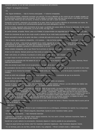 mantenía caliente, sin ser del todo consciente de la temperatura del ambiente.
—¿Mejor? —le preguntó a la joven.
—Sí.
—No. Sigues temblando... —dijo la morena preocupada. —Y estamos empapadas.
Moraví buscó alrededor, intentando encontrar una solución. Al mirar a Blackfire se dio cuenta de que el caballo cargaba con
la indumentaria necesaria para esa situación. El otro caballo no portaba nada más que unas armas y una bolsa con comida
para dos días. Pensó que eso era bueno, al menos no tendría que salir a cazar tan pronto.
Enseguida se levantó y descargó a los animales de su peso. Entre lo que le quitó a Blackfire se encontraba una manta. No
era mucho pero la manta era lo suficientemente grande como para albergarlas a las dos.

VE
FA R
SI
N
FI ÓN
C
O
EN R
IG
ES I
N
PA A
L,
Ñ
O
L

Aricán la miraba, siguiendo cada movimiento de la mujer. La pérdida del cuerpo cálido de Moraví la lastimaba. Se dio cuenta
de que necesitaba sentirlo nuevamente, ya no por el frío. Era algo más.
Se sentía cómoda, arropada. Moraví, pese a su frialdad, le proporcionaba una seguridad que no había sentido en su vida.

Aricán era consciente de que la otra mujer acudió a salvarla. No se rindió hasta encontrarla y eso le hacía sentirse valorada.
Moraví acomodó la manta en la parte más llana y cómoda del suelo de la cueva, cerca de la hoguera.

—No es mucho, pero podemos compartirla... si tú quieres... —dijo de forma vacilante. —Nos ayudará a entrar en calor.

—Está bien, de veras. —Una sonrisa se apoderó de su rostro, seguida de un rubor. La joven pudo disimular su repentino
acaloramiento en la penumbra. No sabía qué le estaba sucediendo, pero la idea de compartir el lecho con Moraví, era algo
que realmente le gustaba y producía un estremecimiento en su ser.
Ambas estaban empapadas, por lo que Moraví fue la primera en desvestirse y colocar sus ropas junto al fuego.
Aricán la miró absorta. Siempre pensó que Mora tenía un cuerpo envidiable.

Poder verlo ahora, en confianza, le producía un cierto gozo, además de una gran vergüenza.

La mujer mayor la miró con ternura y le hizo una indicación para que se desvistiera del todo.

La pelirroja fue consciente del mal estado de sus ropas, por lo que no le importó terminar de quitárselas. Mientras, Moraví
esperaba pacientemente.
¿Era una sonrisa lo que Aricán vio en la penumbra en el rostro de la otra mujer?. "Naaa."

Se acomodaron las dos entre la manta plegada. El cuerpo de Aricán seguía frío, por lo que se acurrucó contra la otra mujer.
La reacción de la morena fue inmediata. La abrazó desde atrás, amoldando su cuerpo al de la joven, buscando el máximo
contacto.
Aricán se sintió más protegida que nunca. La joven estaba cansada pero era consciente de que no se dormiría.
No ahora. No con esa comodidad.

Quería disfrutar del calor de su amiga, no se dejaría vencer por el sueño o el cansancio.

Durante un buen rato se quedó quieta, casi sin respirar. No pretendía molestar a Moraví. Los dos últimos días habían sido
intensos y agotadores, probablemente su compañera estaría deseando descansar.

Sin quererlo, se concentró en el cuerpo que tenía amoldado al suyo propio. Los pechos de Moraví pegados a su espalda,
suaves. La dureza de su estómago, la firmeza de los muslos contra sus propias nalgas... El brazo derecho sirviéndola de
almohada y el otro envolviéndola por la cintura. Todo era tan... confortante... Aricán sabía que ésa era una buena posición
para que ambos cuerpos compartieran el calor y que, seguro, no había otra intención por parte de su compañera más que la
de proporcionarle la energía que tanto necesitaba. El frío y la humedad le había calado hasta los huesos y sería lento
recuperar de nuevo el calor desprendido. Pero aún sabiendo que ése era un contacto necesario, no dejaba de sentir cierto
hormigueo en el estómago. La agradable sensación en la que estaba envuelta la embriagaba.
La pelirroja cubrió el brazo libre de la otra con su propio brazo. Al sentir los tersos y fibrosos músculos bajo la suave piel de
Moraví se le escapó un suspiro.
—¿Estás bien?

—¿Eh?... Oh... Sí. —La voz de Moraví la sacó inmediatamente de su embriaguez, sintiéndose de repente muy avergonzada.
—¿Seguro que estás bien? —Moraví preguntó, desconfiada. Quizás la joven necesitara hablar, pensó.
—Sí. Sólo estaba pensando... —dijo intentando disimular.

—¿Quieres hablar de ello? —La mujer mayor seguía insistiendo. Eso hizo sentir a Aricán realmente importante. Nadie se
había preocupado nunca por ella de esa manera.
Decidió dar un giro radical a la conversación, intentando alejarse lo máximo posible de sus pensamientos.
—¿Qué era aquel animal que hemos visto? Se mostraba realmente majestuoso —dijo intentando despertar interés.
—Sí, es hermoso, pero a la vez fiero, animal, brutal y muy peligroso. —Moraví contestó airada y malhumorada.

 