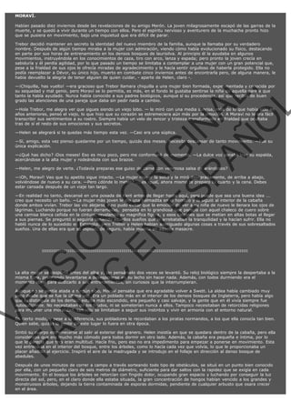 MORAVÍ.
Habían pasado diez inviernos desde las revelaciones de su amigo Merón. La joven milagrosamente escapó de las garras de la
muerte, y se quedó a vivir durante un tiempo con ellos. Pero el espíritu nervioso y aventurero de la muchacha pronto hizo
que se pusiera en movimiento, bajo una inquietud que era difícil de parar.
Trebor decidió mantener en secreto la identidad del nuevo miembro de la familia, aunque la llamaba por su verdadero
nombre. Después de algún tiempo miraba a la mujer con admiración, viendo cómo había evolucionado su físico, destacando
en parte por sus horas de entrenamiento en los densos bosques de laurisilva. Al principio él la ayudaba en algunos
movimientos, instruyéndola en los conocimientos de caza, tiro con arco, lanza y espada; pero pronto la joven crecía en
sabiduría y él perdía agilidad, por lo que pasado un tiempo se limitaba a contemplar a una mujer con un gran potencial que,
pese a la frialdad de sus ojos le ofrecía miradas de agradecimiento y le hacía sentir orgulloso de haberla protegido. Ella no
podía reemplazar a Dévor, su único hijo, muerto en combate cinco inviernos antes de encontrarla pero, de alguna manera, le
había devuelto la alegría de tener alguien de quien cuidar, - aparte de Helen, claro -.

VE
FA R
SI
N
FI ÓN
C
O
EN R
IG
ES I
N
PA A
L,
Ñ
O
L

—¡Chiquilla, has vuelto! —era gracioso que Trebor llamara chiquilla a una mujer bien formada, experimentada y conocida por
su sequedad y mal genio, pero Moraví se lo permitía, es más, en el fondo le gustaba sentirse la niña de aquella pareja que
tanto la había ayudado. Nunca había conocido a sus padres biológicos, aunque sí su procedencia, así que recibió de buen
grado las atenciones de una pareja que daba sin pedir nada a cambio.
—Hola Trebor, me alegra ver que sigues siendo un viejo lobo. — le miró con una media sonrisa, más de lo que había sido en
años anteriores, pensó el viejo, lo que hizo que su corazón se estremeciera aún más por la emoción. A Moraví no le era fácil
transcribir sus sentimientos a su rostro. Siempre había un velo de rencor y tristeza transformado en frialdad que ocultaba
tras de sí el resto de sus emociones y sus secretos.
—Helen se alegrará si te quedas más tiempo esta vez. —Casi era una súplica.

—Sí, amigo, esta vez pienso quedarme por un tiempo, quizás dos meses. Necesito descansar de tanto movimiento. —Fue su
única explicación.

—¿Qué has dicho? ¡Dos meses! Eso es muy poco, pero me conformaré de momento. —La dulce voz sonaba tras su espalda,
acercándose a la alta mujer y rodeándola con sus brazos.
—Helen, me alegro de verte. ¿Todavía preparas ese guiso de carne con venenosa salsa de arándanos?

—¡Oh, Moraví! Veo que tu apetito sigue intacto. —La mujer mayor la soltó y la miró descaradamente, de arriba a abajo,
volviéndose de nuevo a su cara. —Pero ¿dónde lo metes? ... es igual, ahora mismo te preparo tu cuarto y la cena. Debes
estar cansada después de un viaje tan largo.

—En realidad no tanto, descansé en una posada de Kent antes de llegar hasta aquí, pero puede que sea una buena idea ...
creo que necesito un baño. —La mujer más joven le dio una palmadita en el hombro y la siguió al interior de la cabaña
donde ambos vivían. Trebor las vio alejarse y no pudo evitar que la emoción de ver a su niña de nuevo le llenara los ojos de
lágrimas. Luchando porque no fueran derramadas,  pensaba en lo grandiosa que parecía con aquel chaleco de cuero sobre
una camisa blanca ceñida en la cintura, revelando su magnífica figura, y esos calzones que se metían en altas botas al llegar
a sus piernas. Se preguntó si seguiría teniendo aquellos sueños que le arrebataban la tranquilidad y la hacían sufrir. Ella no
habló nunca de lo sucedido en Estanglia, pero Trebor y Helen habían averiguado algunas cosas a través de sus sobresaltados
sueños. Una de ellas era que su esposo, de seguro, había muerto en aquella masacre.

:::::::::::::::::::::::::::::::::::::::::::::::::::::::::::::::::::::::::::::::::::::::::::::::::::::::::::::::::::::::::::::::

La alta mujer se despertó antes del alba y, sin pensárselo dos veces se levantó. Su reloj biológico siempre la despertaba a la
misma hora, prefiriendo levantarse a desesperarse en su lecho sin hacer nada. Además, con todos durmiendo era el
momento ideal para dedicarlo a sus entrenamientos, sin curiosos que la interrumpieran.
Aunque no se sentía atada a ningún sitio, Moraví pensaba que era agradable volver a Swett. La aldea había cambiado muy
poco desde que se fue la última vez. Era un poblado más en el interior de los densos bosques de Inglaterra, pero había algo
que lo distinguía de los demás: estaba más escondido, era pequeño y casi salvaje, y la gente que en él vivía siempre fue
autosuficiente. No necesitaban de los feudos, ni se someterían nunca a ellos. Tampoco necesitaban de retorcidas religiones
para imponer una moralidad, tan sólo se limitaban a seguir sus instintos y vivir en armonía con el entorno natural.

En cierto modo, y pese a la diferencia, sus pobladores le recordaban a los piratas normandos, a los que ella conocía tan bien.
Quien sabe, quizás la gente de este lugar lo fuera en otra época.

Sintió su cuerpo estremecerse al salir al exterior del granero. Helen insistía en que se quedara dentro de la cabaña, pero ella
consideraba que era mucho más cómodo para todos dormir en otro lado. Además, la cabaña era pequeña e íntima, por lo
que le parecía que tres eran multitud. Hacía frio, pero eso no era impedimento para empezar a ponerse en movimiento. Esta
vez entrenaría en el interior del bosque, entre los árboles, como lo hacía cada vez que volvía, lo que le proporcionaba un
placer añadido al ejercicio. Inspiró el aire de la madrugada y se introdujo en el follaje en dirección al denso bosque de
abedules.
Después de unos minutos de correr a campo a través sorteando todo tipo de obstáculos, se situó en un punto bien conocido
por ella, con un pequeño claro de seis metros de diámetro, suficiente para dar saltos con la rapidez que se exigía en cada
movimiento. En el bosque los árboles se retorcían con fingido dolor, ocupando gran espacio y luchando por conseguir la luz
directa del sol, pero, en el claro donde ella estaba situada, la gran concentración de hongos habían vencido a los grandes y
monstruosos árboles, dejando la tierra contaminada de esporas dormidas, pendiente de cualquier arbusto que osara crecer
en el área.

 