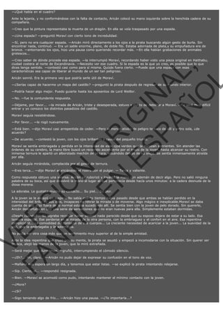 —¿Qué había en el cuadro?
Ante la lejanía, y no conformándose con la falta de contacto, Aricán colocó su mano izquierda sobre la henchida cadera de su
compañera.
—Creo que la pintura representaba la muerte de un dragón. En ella se veía traspasado por una espada.
—¿Una espada? —preguntó Moraví con cierto tono de incredulidad.
—Sí, pero no era cualquier espada. —Aricán miró directamente a los ojos a la pirata buscando algún gesto de burla. Sin
encontrar nada, continuó. — Era un sable enorme, plano, de doble filo. Estaba adornada de plata,y su empuñadura era de
bronce. —entornando los ojos, hizo una pausa como queriendo recordar más. —En ella habían grabaciones de animales
grotescos...

VE
FA R
SI
N
FI ÓN
C
O
EN R
IG
ES I
N
PA A
L,
Ñ
O
L

—Creo saber de dónde procede esa espada. —la interrumpió Moraví, recordando haber visto una pieza original en Haithabu,
ciudad costera al norte de Escandinavia. —Necesito ver ese cuadro. Si la espada es la que yo creo, es posible que lo que
dices tenga sentido. —contestó casi como para sí misma. Quizás fuera cierto. —Puede que una espada con esas
características sea capaz de liberar al mundo de un ser tan peligroso.
Aricán sonrió. Era la primera vez que podría serle útil de Moraví.

—¿Serías capaz de hacerme un mapa del castillo? —preguntó la pirata después de regresar de su mundo interior.
—Podría hacer algo mejor. Puedo guiarte hasta los aposentos de Lord Weillor.
—No. —fue la contundente respuesta.

—Déjame, por favor... —la mirada de Aricán, triste y desesperada, estuvo a punto de debilitar a Moraví. —Te será muy difícil
entrar y yo conozco los distintos pasadizos del castillo.
Moraví seguía resistiéndose.

—Por favor... —le rogó nuevamente.

—Está bien. —dijo Moraví casi arrepentida de ceder. —Pero al menor atisbo de peligro te saco de allí y entro sola, ¿de
acuerdo?
—De acuerdo. —contestó la joven, con los ojos brillantes a causa del pequeño triunfo.

Moraví se sentía embriagada y perdida en la intensidad de esos ojos verdes que la miraban sonrientes. Sin atender las
órdenes de su cerebro, la mano libre buscó un recorrido ascendente por el brazo de la joven, hasta alcanzar su rostro. Con
inmensa ternura le apartó un alborotado mechón de la cara, situándolo detrás de su oreja. Se sentía inmensamente atraída
por ella.
Aricán seguía mirándola, complacida por el gesto de ternura.

—Eres terca... —dijo Moraví acariciándole el rostro con el pulgar. — Terca y valiente.

Como respuesta obtuvo una sonrisa. Aricán se ruborizó y levantó la mano con ademán de decir algo. Pero no salió ninguna
palabra de su boca, así que devolvió la mano al lugar al que pertenecía desde hacía unos minutos: a la cadera desnuda de la
diosa morena.
La adoraba. Le gustaba mucho su contacto... Su piel... Su olor.

A la joven se le escapó un suspiro. No sabía cuánto tiempo había pasado desde que ambas se habían perdido en la
intensidad del brillo de sus ojos, incapaces de retirar la mirada o de moverse. Algo mágico e inexplicable.Moraví se daba
cuenta de que algo fuera de lo normal estaba sucediendo allí. Se sentía bien con la joven de pelo dorado. Sin quererlo,
Aricán despertaba en ella una serie de sensaciones que no eran nuevas para ella. Simplemente estaban dormidas.

¿Desde cuándo?... No lograba recordar haber sentido nada parecido desde que su esposo dejara de estar a su lado. Esa
ternura especial. Ese perderse en la mirada de la otra persona, con la embriaguez y el confort en el aire. Esa repentina
complicidad... La comodidad del contacto de sus cuerpos... La creciente necesidad de acariciar a la joven... La suavidad de la
piel, que la embriagaba y la adormecía.
No podía ser otra cosa más que un sentimiento muy superior al de la simple amistad.

Ante la idea repentina que cruzó por su mente, la pirata se asustó y empezó a incomodarse con la situación. Sin querer ser
brusca, alejó las manos de la joven, que la miró extrañada.
—Será mejor que durmamos. —gruñó, interrumpiendo el cómodo silencio.

—¿Eh?... Ah, claro... —Aricán no pudo dejar de expresar su confusión en el tono de voz.

—Mañana nos espera un largo día, y tenemos que estar listas. —se explicó la pirata intentando relajarse.
—Sip. Cierto, sí... —respondió resignada.

—Bien. —Moraví se acomodó como pudo, intentando mantener el mínimo contacto con la joven.
—¿Mora?
—¿Sí?
—Sigo teniendo algo de frío... —Aricán hizo una pausa. —¿Te importaría...?

 