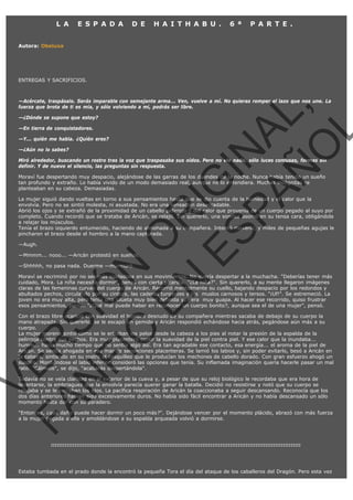 L A

E S P A D A

D E

H A I T H A B U .

6 ª

P A R T E .

Autora: Obeluxa

ENTREGAS Y SACRIFICIOS.

VE
FA R
SI
N
FI ÓN
C
O
EN R
IG
ES I
N
PA A
L,
Ñ
O
L

—Acércate, traspásalo. Serás imparable con semejante arma... Ven, vuelve a mí. No quieras romper el lazo que nos une. La
fuerza que brota de ti es mía, y sólo volviendo a mi, podrás ser libre.
—¿Dónde se supone que estoy?
—En tierra de conquistadores.

—Y... quién me habla. ¿Quién eres?
—¿Aún no lo sabes?

Miró alrededor, buscando un rostro tras la voz que traspasaba sus oídos. Pero no vio nada, sólo luces confusas, formas sin
definir. Y de nuevo el silencio, las preguntas sin respuesta.
Moraví fue despertando muy despacio, alejándose de las garras de los duendes de la noche. Nunca había tenido un sueño
tan profundo y extraño. Lo había vivido de un modo demasiado real, aunque no lo entendiera. Muchas incógnitas se
planteaban en su cabeza. Demasiadas.

La mujer siguió dando vueltas en torno a sus pensamientos hasta que se dio cuenta de la humedad y el calor que la
envolvía. Pero no se sintió molesta, ni asustada. No era una sensación desagradable.
Abrió los ojos y se extrañó de la proximidad de un cabello pelirrojo y del calor que provenía de un cuerpo pegado al suyo por
completo. Cuando recordó que se trataba de Aricán, se relajó. Sin quererlo, una sonrisa asomó en su tensa cara, obligándola
a relajar los músculos.
Tenía el brazo izquierdo entumecido, haciendo de almohada a su compañera. Intentó moverlo, y miles de pequeñas agujas le
pincharon el brazo desde el hombro a la mano capturada.
—Augh.

—Mmmm... nooo... —Aricán protestó en sueños.
—Shhhhh, no pasa nada. Duerme —murmuró.

Moraví se recriminó por no ser más cuidadosa en sus movimientos. No quería despertar a la muchacha. "Deberías tener más
cuidado, Mora. La niña necesita dormir", pensó con cierta picardía. "¿La niña?". Sin quererlo, a su mente llegaron imágenes
claras de las femeninas curvas del cuerpo de Aricán. Recorrió mentalmente su cuello, bajando despacio por los redondos y
abultados pechos, circulando por su cintura, las caderas turgentes y los  muslos carnosos y tersos. "¡Uf!". Se estremeció. La
joven no era muy alta, pero tenía una silueta muy bien definida y... era  muy guapa. Al hacer ese recorrido, quiso frustrar
esos pensamientos, pero... "¿Qué mal puede haber en reconocer un cuerpo bonito?, aunque sea el de una mujer", pensó.

Con el brazo libre acarició con suavidad el hombro desnudo de su compañera mientras sacaba de debajo de su cuerpo la
mano atrapada. Sin quererlo, se le escapó un gemido y Aricán respondió echándose hacia atrás, pegándose aún más a su
cuerpo.
La mujer morena sintió cómo se le erizaban los pelos desde la cabeza a los pies al notar la presión de la espalda de la
pelirroja contra sus pechos. Era muy placentero sentir la suavidad de la piel contra piel. Y ese calor que la inundaba...
humm... hacía mucho tiempo que no sentía algo así. Era tan agradable ese contacto, esa energía... el aroma de la piel de
Aricán. Se sentía ahogada en ese mar de sensaciones placenteras. Se lamió los labios y, sin poder evitarlo, besó a Aricán en
la cabeza, sintiendo en su rostro el cosquilleo que le producían los mechones de cabello dorado. Con gran esfuerzo ahogó un
suspiro. Mordiéndose el labio inferior consideró las opciones que tenía. Su inflamada imaginación quería hacerle pasar un mal
rato. "Cálmate", se dijo, "acabarás despertándola".
Todavía no se veía claridad en el exterior de la cueva y, a pesar de que su reloj biológico le recordaba que era hora de
levantarse, la embriaguez que la envolvía parecía querer ganar la batalla. Decidió no resistirse y notó que su cuerpo se
relajaba y se le cerraban los ojos. La pacífica respiración de Aricán la coaccionaba a seguir descansando. Reconocía que los
dos días anteriores habían sido excesivamente duros. No había sido fácil encontrar a Aricán y no había descansado un sólo
momento hasta dar con su paradero. 

"Entonces, ¿qué daño puede hacer dormir un poco más?". Dejándose vencer por el momento plácido, abrazó con más fuerza
a la mujer pegada a ella y amoldándose a su espalda arqueada volvió a dormirse.

:::::::::::::::::::::::::::::::::::::::::::::::::::::::::::::::::::::::::::::::::::::::::::::::::::::::::::::::::::::::::::::::

Estaba tumbada en el prado donde la encontró la pequeña Tora el día del ataque de los caballeros del Dragón. Pero esta vez

 