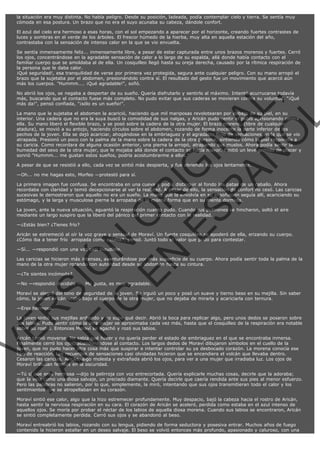 la situación era muy distinta. No había peligro. Desde su posición, ladeada, podía contemplar cielo y tierra. Se sentía muy
cómoda en esa postura. Un brazo que no era el suyo acunaba su cabeza, dándole confort.
El azul del cielo era hermoso a esas horas, con el sol empezando a aparecer por el horizonte, creando fuertes contrastes de
luces y sombras en el verde de los árboles. El frescor húmedo de la hierba, muy alta en aquella estación del año,
contrastaba con la sensación de intenso calor en la que se vio envuelta.
Se sentía inmensamente feliz... inmensamente libre, a pesar de estar capturada entre unos brazos morenos y fuertes. Cerró
los ojos, concentrándose en la agradable sensación de calor a lo largo de su espalda, allá donde había contacto con el
familiar cuerpo que se amoldaba al de ella. Un cosquilleo llegó hasta su oreja derecha, causado por la rítmica respiración de
la persona que le daba calor.
¡Qué seguridad!, esa tranquilidad de verse por primera vez protegida, segura ante cualquier peligro. Con su mano arropó el
brazo que la sujetaba por el abdomen, presionándolo contra sí. El resultado del gesto fue un movimiento que acercó aún
más los cuerpos. "Hummm.... ¡Qué agradable!", soñó.

VE
FA R
SI
N
FI ÓN
C
O
EN R
IG
ES I
N
PA A
L,
Ñ
O
L

No abrió los ojos, se negaba a despertar de su sueño. Quería disfrutarlo y sentirlo al máximo. Intentó acurrucarse todavía
más, buscando que el contacto fuese más completo. No pudo evitar que sus caderas se movieran contra su voluntad. "¡Qué
más da!", pensó confiada, "¡sólo es un sueño!".

La mano que le sujetaba el abdomen la acarició, haciendo que mil mariposas revolotearan por debajo de su piel, en su
interior. Una cadera que no era la suya buscó la comodidad de sus nalgas, y Aricán pudo sentir el pubis aprisionando contra
ella. Su mano liberó el flexible brazo, y se posó sobre la cadera de la otra mujer. El brazo moreno, (libre de cualquier
atadura), se movió a su antojo, haciendo círculos sobre el abdomen, rozando de forma inocente la parte inferior de los
pechos de la joven. Ella se dejó acariciar, ahogándose en la embriaguez y el agradable flujo de sensaciones en la que se vio
atrapada. Presionó un poco con la palma de la mano sobre la cadera de la otra persona, sintiendo cómo la piel respondía a
su caricia. Como recordara de alguna ocasión anterior, una pierna la arropó, atrapando sus muslos. Ahora podía sentir la
humedad del sexo de la otra mujer, que le mojaba allá donde el contacto se hacía mayor. Emitió un leve gemido de placer y
sonrió "Hummm... me gustan estos sueños, podría acostumbrarme a ellos."
A pesar de que se resistió a ello, cada vez se sintió más despierta, y fue abriendo los ojos lentamente.
—Oh... no me hagas esto, Morfeo —protestó para sí.

La primera imagen fue confusa. Se encontraba en una cueva y podía distinguir al fondo las patas de un caballo. Ahora
recordaba con claridad y temió decepcionarse al ver la realidad. A pesar de ello, la sensación de confort no cesó. Las caricias
sucesivas le demostraron que aquello no era un sueño. La mano que la envolvía en su ensoñación seguía allí, acariciando su
estómago, y la larga y musculosa pierna la arropaba de la misma forma que en su mente dormida.
La joven, ante la nueva situación, aguantó la respiración cuanto pudo. Cuando sus pulmones se hincharon, soltó el aire
mediante un largo suspiro que la liberó del pánico del primer contacto con la realidad.
—¿Estás bien? ¿Tienes frío?

Aricán se estremeció al oír la voz grave y sensual de Moraví. Un fuerte cosquilleo se apoderó de ella, erizando su cuerpo.
¿Cómo iba a tener frío  arropada como estaba?, pensó. Juntó todo el valor que pudo para contestar.
—Sí... —respondió con una voz casi inaudible.

Las caricias se hicieron más intensas, aventurándose por más superficie de su cuerpo. Ahora podía sentir toda la palma de la
mano de la otra mujer rozando con autoridad desde su abdomen hasta su cintura.
—¿Te sientes incómoda?

—No —respondió decidida —. Me gusta, es muy agradable.

Moraví se alegró del tono de seguridad de la joven. Se irguió un poco y posó un suave y tierno beso en su mejilla. Sin saber
cómo, la joven Aricán acabó bajo el cuerpo de la otra mujer, que no dejaba de mirarla y acariciarla con ternura.
—Eres hermosa.

La joven sintió sus mejillas ardiendo y no supo qué decir. Abrió la boca para replicar algo, pero unos dedos se posaron sobre
sus labios. Pudo sentir cómo la otra mujer se aproximaba cada vez más, hasta que el cosquilleo de la respiración era notable
sobre su rostro. Entonces Moraví se agachó y rozó sus labios.
Aricán temió moverse. No sabía qué hacer y no quería perder el estado de embriaguez en el que se encontraba inmersa.
Finalmente cerró los ojos, abandonándose al contacto. Los largos dedos de Moraví dibujaron símbolos en el cuello de la
joven, que no pudo hacer otra cosa más que suspirar e intentar controlar su ya desbocado corazón. La morena conocía ese
tipo de reacción. Los recuerdos de sensaciones casi olvidadas hicieron que se encendiera el volcán que llevaba dentro.
Cesaron las caricias. Aricán, algo molesta y extrañada abrió los ojos, para ver a una mujer que irradiaba luz. Los ojos de
Moraví brillaban febriles en la oscuridad.

—Tú sí que eres hermosa —dijo la pelirroja con voz entrecortada. Quería explicarle muchas cosas, decirle que la adoraba;
que la veía como una diosa salvaje, un preciado diamante. Quería decirle que caería rendida ante sus pies al menor esfuerzo.
Pero las palabras no salieron, por lo que, simplemente, la miró, intentando que sus ojos transmitieran todo el calor y los
sentimientos que se atropellaban en su corazón.
Moraví sintió ese calor, algo que la hizo estremecer profundamente. Muy despacio, bajó la cabeza hacia el rostro de Aricán,
hasta sentir la nerviosa respiración en su cara. El corazón de Aricán se aceleró, perdida como estaba en el azul intenso de
aquellos ojos. Se moría por probar el néctar de los labios de aquella diosa morena. Cuando sus labios se encontraron, Aricán
se sintió completamente perdida. Cerró sus ojos y se abandonó al beso.
Moraví entreabrió los labios, rozando con su lengua, pidiendo de forma seductora y posesiva entrar. Muchos años de fuego
contenido la hicieron estallar en un deseo salvaje. El beso se volvió entonces más profundo, apasionado y caluroso, con una

 