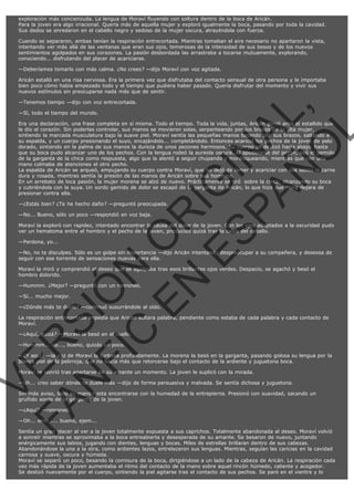 exploración más concienzuda. La lengua de Moraví fluyendo con soltura dentro de la boca de Aricán.
Para la joven era algo irracional. Quería más de aquella mujer y exploró igualmente la boca, pasando por toda la cavidad.
Sus dedos se enredaron en el cabello negro y sedoso de la mujer oscura, atrayéndola con fuerza.
Cuando se separaron, ambas tenían la respiración entrecortada. Mientras tomaban el aire necesario no apartaron la vista,
intentando ver más allá de las ventanas que eran sus ojos, temerosas de la intensidad de sus besos y de los nuevos
sentimientos agolpados en sus corazones. La pasión desbordada las arrastraba a tocarse mutuamente, explorando,
conociendo... disfrutando del placer de acariciarse.
—Deberíamos tomarlo con más calma. ¿No crees? —dijo Moraví con voz agitada.
Aricán estalló en una risa nerviosa. Era la primera vez que disfrutaba del contacto sensual de otra persona y le importaba
bien poco cómo había empezado todo y el tiempo que pudiera haber pasado. Quería disfrutar del momento y vivir sus
nuevos estímulos sin preocuparse nada más que de sentir.

VE
FA R
SI
N
FI ÓN
C
O
EN R
IG
ES I
N
PA A
L,
Ñ
O
L

—Tenemos tiempo —dijo con voz entrecortada.
—Sí, todo el tiempo del mundo.

Era una declaración, una frase completa en sí misma. Todo el tiempo. Toda la vida, juntas, Aricán gimió ante el estallido que
le dio el corazón. Sin poderlas controlar, sus manos se movieron solas, serpenteando por los brazos de la alta mujer,
sintiendo la marcada musculatura bajo la suave piel. Moraví sentía las pequeñas manos bajando por sus brazos, saltando a
su espalda, y un cuerpo presionando el suyo, encajándolo... completándolo. Entonces acarició los pechos de la joven de pelo
dorado, sintiendo en la palma de sus manos la dureza de unos pezones hermosos. Su cuerpo se deslizó hacia abajo, hasta
que su boca pudo alcanzar uno de los pechos. Con la lengua rodeó la aureola oscura. Al apoderarse del pezón, oyó el gemido
de la garganta de la chica como respuesta, algo que la alentó a seguir chupando y mordisqueando, mientras que con una
mano colmaba de atenciones el otro pecho.
La espalda de Aricán se arqueó, empujando su cuerpo contra Moraví, que no dejó de lamer y acariciar con sus labios la carne
dura y rosada, mientras sentía la presión de las manos de Aricán sobre sus hombros.
En un arrebato de loca pasión, la mujer morena se alzó de nuevo. Prácticamente se tiró  sobre la chica, alcanzando su boca
y cubriéndola con la suya. Un sordo gemido de dolor se escapó de la garganta de Aricán, lo que hizo que Mora dejara de
presionar contra ella.
—¿Estás bien? ¿Te he hecho daño? —preguntó preocupada.
—No... Bueno, sólo un poco —respondió en voz baja.

Moraví la exploró con rapidez, intentado encontrar la causa del dolor de la joven. Con los ojos adaptados a la oscuridad pudo
ver un hematoma entre el hombro y el pecho de la joven, producido quizá tras la caída del caballo.
—Perdona, yo...

—No, no te disculpes. Sólo es un golpe sin importancia —dijo Aricán intentando despreocupar a su compañera, y deseosa de
seguir con ese torrente de sensaciones nuevas para ella.
Moraví la miró y comprendió el deseo que se agolpaba tras esos brillantes ojos verdes. Despacio, se agachó y besó el
hombro dolorido.
—Hummm. ¿Mejor? —preguntó con un ronroneo.
—Sí... mucho mejor.

—¿Dónde más te duele? —continuó susurrándole al oído.

La respiración entrecortada impedía que Aricán soltara palabra, pendiente como estaba de cada palabra y cada contacto de
Moraví.
—¿Aquí, quizá? —Moraví la besó en el cuello.
—Hummm... no..., bueno, quizás un poco.

—¿Y aquí? —la voz de Moraví la turbaba profundamente. La morena la besó en la garganta, pasando golosa su lengua por la
blanca piel de la pelirroja, que no hacía más que retorcerse bajo el contacto de la ardiente y juguetona boca.
Moraví se sonrió tras apartarse de su amante un momento. La joven le suplicó con la mirada.

—Uh... creo saber dónde te duele más —dijo de forma persuasiva y malvada. Se sentía dichosa y juguetona.

Sin más aviso, bajó su mano hasta encontrarse con la humedad de la entrepierna. Presionó con suavidad, sacando un
gruñido sordo de la garganta de la joven.
—¿Aquí? —ronroneó.

—Oh... errrr..... bueno, ejem...

Sentía un gran placer al ver a la joven totalmente expuesta a sus caprichos. Totalmente abandonada al deseo. Moraví volvió
a sonreír mientras se aproximaba a la boca entreabierta y desesperada de su amante. Se besaron de nuevo, juntando
enérgicamente sus labios, jugando con dientes, lenguas y bocas. Miles de estrellas brillaran dentro de sus cabezas.
Abandonándose la una a la otra, como ardientes lazos, entrelazaron sus lenguas. Mientras, seguían las caricias en la cavidad
carnosa y suave, oscura y húmeda.
Moraví se separó un poco, besando la comisura de la boca, dirigiéndose a un lado de la cabeza de Aricán. La respiración cada
vez más rápida de la joven aumentaba el ritmo del contacto de la mano sobre aquel rincón húmedo, caliente y acogedor.
Se deslizó nuevamente por el cuerpo, sintiendo la piel agitarse tras el contacto de sus pechos. Se paró en el vientre y lo

 