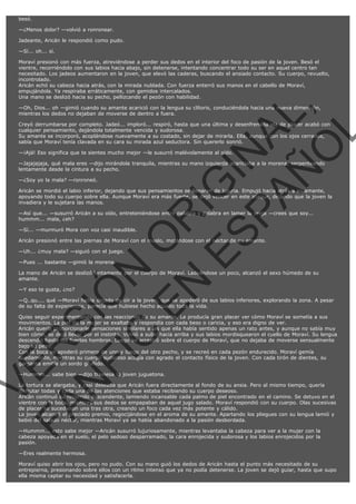 besó.
—¿Menos dolor? —volvió a ronronear.
Jadeante, Aricán le respondió como pudo.
—Sí... oh... sí.
Moraví presionó con más fuerza, atreviéndose a perder sus dedos en el interior del foco de pasión de la joven. Besó el
vientre, recorriéndolo con sus labios hacia abajo, sin detenerse, intentando concentrar todo su ser en aquel centro tan
necesitado. Los jadeos aumentaron en la joven, que elevó las caderas, buscando el ansiado contacto. Su cuerpo, revuelto,
incontrolado.
Aricán echó su cabeza hacia atrás, con la mirada nublada. Con fuerza enterró sus manos en el cabello de Moraví,
empujándola. Ya respiraba erráticamente, con gemidos intercalados.
Una mano se deslizó hacia su pecho, pellizcando el pezón con habilidad.

VE
FA R
SI
N
FI ÓN
C
O
EN R
IG
ES I
N
PA A
L,
Ñ
O
L

—Oh, Dios... oh —gimió cuando su amante acarició con la lengua su clítoris, conduciéndola hacia una nueva dimensión,
mientras los dedos no dejaban de moverse de dentro a fuera.

Creyó derrumbarse por completo. Jadeó... imploró... respiró, hasta que una última y desenfrenada ola de placer acabó con
cualquier pensamiento, dejándola totalmente vencida y sudorosa.
Su amante se incorporó, acoplándose nuevamente a su costado, sin dejar de mirarla. Ella, aunque con los ojos cerrados,
sabía que Moraví tenía clavada en su cara su mirada azul seductora. Sin quererlo sonrió.
—¡Ajá! Eso significa que te sientes mucho mejor —le susurró malévolamente al oído.

—Jajajajaja, qué mala eres —dijo mirándola tranquila, mientras su mano izquierda acariciaba a la morena, serpenteando
lentamente desde la cintura a su pecho.
—¿Soy yo la mala? —ronroneó.

Aricán se mordió el labio inferior, dejando que sus pensamientos se llenaran de lujuria. Empujó hacia atrás a su amante,
apoyando todo su cuerpo sobre ella. Aunque Moraví era más fuerte, se dejó vencer en este ataque, dejando que la joven la
invadiera y le sujetara las manos.
—Así que... —susurró Aricán a su oído, entreteniéndose entre palabra y palabra en lamer la oreja —crees que soy...
hummm... mala, ¿eh?
—Sí... —murmuró Mora con voz casi inaudible.

Aricán presionó entre las piernas de Moraví con el muslo, mojándose con el néctar de su amante.
—Uh... ¿muy mala? —siguió con el juego.
—Pues ... bastante —gimió la morena.

La mano de Aricán se deslizó lentamente por el cuerpo de Moraví. Ladeándose un poco, alcanzó el sexo húmedo de su
amante.
—Y eso te gusta, ¿no?

—Q..qu.... qué —Moraví había dejado de oír a la joven, que se apoderó de sus labios inferiores, explorando la zona. A pesar
de su falta de experiencia, parecía que hubiese hecho aquello toda la vida.

Quiso seguir experimentando con las reacciones de su amante. Le producía gran placer ver cómo Moraví se sometía a sus
movimientos. La piel de la mujer se exaltaba y respondía con cada beso o caricia, y eso era digno de ver.
Aricán quería proporcionarle sensaciones similares a las que ella había sentido apenas un rato antes, y aunque no sabía muy
bien cómo, se dejó llevar por el instinto. Volvió a subir hacia arriba y sus labios mordisquearon el cuello de Moraví. Su lengua
descendió hasta los fuertes hombros. Luego se arrastró sobre el cuerpo de Moraví, que no dejaba de moverse sensualmente
bajo su peso.
Con la boca se apoderó primero de uno y luego del otro pecho, y se recreó en cada pezón endurecido. Moraví gemía
quedamente, mientras su cuerpo sudoroso acogía con agrado el contacto físico de la joven. Con cada tirón de dientes, su
garganta emitía un sordo gruñido.
—Hummm... sabe bien —dijo traviesa la joven juguetona.

La tortura se alargaba, y casi deseaba que Aricán fuera directamente al fondo de su ansia. Pero al mismo tiempo, quería
disfrutar todas y cada una de las atenciones que estaba recibiendo su cuerpo deseoso.
Aricán continuó su recorrido descendente, lamiendo incansable cada palmo de piel encontrado en el camino. Se detuvo en el
vientre con la boca, mientras sus dedos se empapaban de aquel jugo salado. Moraví respondió con su cuerpo. Olas sucesivas
de placer se sucedieron una tras otra, creando un foco cada vez más potente y cálido.
La joven alcanzó el preciado premio, regocijándose en el aroma de su amante. Apartando los pliegues con su lengua lamió y
bebió del salado néctar, mientras Moraví ya se había abandonado a la pasión desbordada.
—Hummm... esto sabe mejor —Aricán susurró lujuriosamente, mientras levantaba la cabeza para ver a la mujer con la
cabeza apoyada en el suelo, el pelo sedoso desparramado, la cara enrojecida y sudorosa y los labios enrojecidos por la
pasión.
—Eres realmente hermosa.

Moraví quiso abrir los ojos, pero no pudo. Con su mano guió los dedos de Aricán hasta el punto más necesitado de su
entrepierna, presionando sobre ellos con un ritmo intenso que ya no podía detenerse. La joven se dejó guiar, hasta que supo
ella misma captar su necesidad y satisfacerla.

 