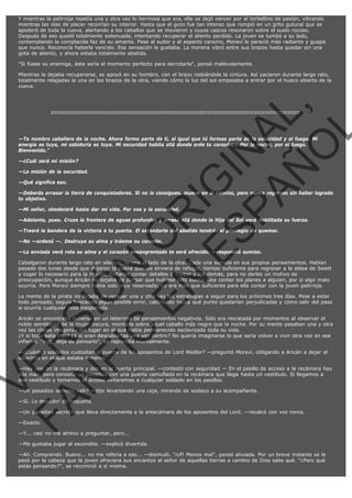 Y mientras la pelirroja repetía una y otra vez lo hermosa que era, ella se dejó vencer por el torbellino de pasión, vibrando
mientras las olas de placer recorrían su interior. Hasta que el gozo fue tan intenso que rompió en un grito gutural que se
apoderó de toda la cueva, alertando a los caballos que se movieron y cuyos cascos resonaron sobre el suelo rocoso.
Después de eso quedó totalmente extenuada, intentando recuperar el aliento perdido. La joven se tumbó a su lado,
contemplando la complacida faz de su amante. Pese al sudor y al aspecto cansino, Moraví le pareció más radiante y guapa
que nunca. Reconocía haberla vencido. Esa sensación le gustaba. La morena vibró entre sus brazos hasta quedar sin una
gota de aliento, y ahora estaba totalmente abatida.
"Si fuese su enemiga, éste sería el momento perfecto para derrotarla", pensó malévolamente.

VE
FA R
SI
N
FI ÓN
C
O
EN R
IG
ES I
N
PA A
L,
Ñ
O
L

Mientras la dejaba recuperarse, se apoyó en su hombro, con el brazo rodeándole la cintura. Así yacieron durante largo rato,
totalmente relajadas la una en los brazos de la otra, viendo cómo la luz del sol empezaba a entrar por el hueco abierto de la
cueva.

:::::::::::::::::::::::::::::::::::::::::::::::::::::::::::::::::::::::::::::::::::::::::::::::::::::::::::::::::::::::::::::::

—Te nombro caballero de la noche. Ahora formo parte de ti, al igual que tú formas parte de la oscuridad y el fuego. Mi
energía es tuya, mi sabiduría es tuya. Mi oscuridad habita allá donde arde tu corazón... Por la noche, por el fuego.
Bienvenido."
—¿Cuál será mi misión?

—La misión de la oscuridad.
—Qué significa eso.

—Deberás arrasar la tierra de conquistadores. Si no lo consigues, muere en el camino, pero nunca regreses sin haber logrado
tu objetivo.
—Mi señor, obedeceré hasta dar mi vida. Por vos y la oscuridad.

—Adelante, pues. Cruza la frontera de aguas profundas y arrasa allá donde la Hija del Sol verá debilitada su fuerza.
—Traeré la bandera de la victoria a tu puerta. El estandarte del abatido tendrás el privilegio de quemar.
—No —ordenó —. Destruye su alma y tráeme su corazón.

—La enviada verá rota su alma y el corazón ensangrentado te será ofrecido. —respondió sumiso.

Cabalgaron durante largo rato en silencio, la una al lado de la otra. Cada una sumida en sus propios pensamientos. Habían
pasado dos lunas desde que dejaron la cueva que les sirviera de refugio, tiempo suficiente para regresar a la aldea de Swett
y coger lo necesario para la misión. Evitaron contar detalles a Trebor y los demás, para no darles un motivo de
preocupación, aunque Aricán no dejaba de pensar que hubiese sido buena idea contar los planes a alguien, por si algo malo
ocurría. Pero Moraví siempre había sido muy reservada; ya era más que suficiente para ella contar con la joven pelirroja.

La mente de la pirata no dejaba de repasar una y otra vez las estrategias a seguir para los próximos tres días. Pese a estar
todo pensado, seguía buscando algún posible error, calibrando hasta qué punto quedarían perjudicadas y cómo salir del paso
si ocurría cualquier cosa inesperada.

Aricán se encontraba inmersa en un laberinto de pensamientos negativos. Sólo era rescatada por momentos al observar el
noble semblante de la mujer oscura, montada sobre aquel caballo más negro que la noche. Por su mente pasaban una y otra
vez las claras imágenes del lugar en el que había permanecido esclavizada toda su vida.
¿Y si todo salía mal? ¿Y si eran descubiertas una vez dentro? No quería imaginarse lo que sería volver a vivir otra vez en ese
infierno. "Agg, deja de pensarlo", se reprendía mentalmente.
—¿Cuántos soldados custodian la puerta de los aposentos de Lord Weillor? —preguntó Moraví, obligando a Aricán a dejar el
laberinto en el que estaba inmersa.

—Hay uno en la recámara y dos en la puerta principal. —contestó con seguridad — En el pasillo de acceso a la recámara hay
dos más, pero conozco un pasadizo con una puerta camuflada en la recámara que llega hasta un vestíbulo. Si llegamos a
ese vestíbulo y tomamos el acceso evitaremos a cualquier soldado en los pasillos.
—Un pasadizo secreto, ¿eh? —dijo levantando una ceja, mirando de soslayo a su acompañante.
—Sí. Lo descubrí de pequeña.

—Un pasadizo secreto que lleva directamente a la antecámara de los aposentos del Lord. —recalcó con voz ronca.
—Exacto.

—Y... casi no me atrevo a preguntar, pero...

—Me gustaba jugar al escondite. —explicó divertida.
—Ah. Comprendo. Bueno... no me refería a eso... —disimuló. "¡Uf! Menos mal", pensó aliviada. Por un breve instante se le
pasó por la cabeza que la joven ofreciera sus encantos al señor de aquellas tierras a cambio de Dios sabe qué. "¿Pero qué
estás pensando?", se recriminó a sí misma.

 