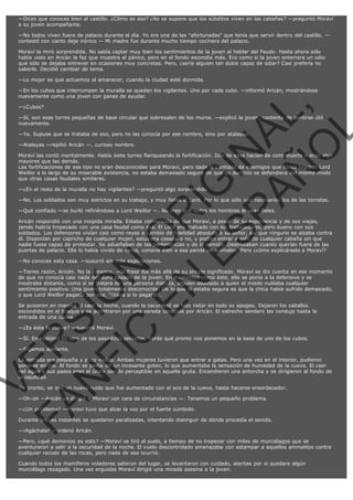 —Dices que conoces bien el castillo. ¿Cómo es eso? ¿No se supone que los súbditos viven en las cabañas? —preguntó Moraví
a su joven acompañante.
—No todos viven fuera de palacio durante el día. Yo era una de las "afortunadas" que tenía que servir dentro del castillo. —
contestó con cierto deje irónico — Mi madre fue durante mucho tiempo cocinera del palacio.
Moraví la miró sorprendida. No sabía captar muy bien los sentimientos de la joven al hablar del Feudo. Hasta ahora sólo
había visto en Aricán la faz que muestra el pánico, pero en el fondo escondía más. Era como si la joven enterrara un odio
que sólo se dejaba entrever en ocasiones muy concretas. Pero, ¿sería alguien tan dulce capaz de odiar? Casi prefería no
saberlo. Decidió cambiar de tema.
—Lo mejor es que actuemos al amanecer, cuando la ciudad esté dormida.
—En los cubos que interrumpen la muralla se quedan los vigilantes. Uno por cada cubo. —informó Aricán, mostrándose
nuevamente como una joven con ganas de ayudar.

VE
FA R
SI
N
FI ÓN
C
O
EN R
IG
ES I
N
PA A
L,
Ñ
O
L

—¿Cubos?

—Sí, son esas torres pequeñas de base circular que sobresalen de los muros. —explicó la joven, contenta de sentirse útil
nuevamente.
—Ya. Supuse que se trataba de eso, pero no las conocía por ese nombre, sino por atalayas.
—Atalayas —repitió Aricán —, curioso nombre.

Moraví las contó mentalmente. Había siete torres flanqueando la fortificación. Dos de ellas hacían de contrafuerte y eran algo
mayores que las demás.
Las fortificaciones de ese tipo no eran desconocidas para Moraví, pero dada la cantidad de enemigos que había logrado Lord
Weillor a lo largo de su miserable existencia, no estaba demasiado segura de que su dominio se defendiera del mismo modo
que otras casas feudales similares.
—¿En el resto de la muralla no hay vigilantes? —preguntó algo sorprendida.

—No. Los soldados son muy estrictos en su trabajo, y muy fieles al Lord. Por lo que sólo son necesarios los de las torretas.
—Qué confiado —se burló refiriéndose a Lord Weillor —. No creo que todos los hombres le sean fieles.

Aricán respondió con una insípida mirada. Estaba convencida de que Moraví, a pesar de su experiencia y de sus viajes,
jamás habría tropezado con una casa feudal como ésa. El Lord era malvado con los trabajadores, pero bueno con sus
soldados. Los defensores vivían casi como reyes a cambio de fidelidad absoluta a su señor, así que ninguno se alzaba contra
él. Disponían por capricho de cualquier mujer, estuviera casada o no, y podían entrar y salir de cualquier cabaña sin que
nadie fuese capaz de protestar. Se adueñaban de las pertenencias y de la comida. Destrozaban cuanto querían fuera de las
puertas de palacio. Ella lo había vivido de cerca, conocía bien a esa panda de animales. Pero ¿cómo explicárselo a Moraví?
—No conoces esta casa. —susurró sin más explicaciones.

—Tienes razón, Aricán. No la conozco. —la frase iba más allá de su simple significado. Moraví se dio cuenta en ese momento
de que no conocía casi nada del duro pasado de la joven. En momentos como éste, ella se ponía a la defensiva y se
mostraba distante, como si se tratara de una persona distinta, alguien asustado a quien el miedo nublaba cualquier
sentimiento positivo. Una joven totalmente desconocida. De lo que sí estaba segura es que la chica había sufrido demasiado,
y que Lord Weillor pagaría por eso. "¡Vaya si lo pagará!".
Se pusieron en marcha al caer la noche, cuando la oscuridad se hizo notar en todo su apogeo. Dejaron los caballos
escondidos en el bosque y se adentraron por una vereda conocida por Aricán. El estrecho sendero las condujo hasta la
entrada de una cueva.
—¿Es ésta la cueva? —susurró Moraví.

—Sí. En realidad es otro de los pasadizos secretos. Verás qué pronto nos ponemos en la base de uno de los cubos.
—Sigamos adelante.

La entrada era pequeña y poco visible. Ambas mujeres tuvieron que entrar a gatas. Pero una vez en el interior, pudieron
ponerse en pie. Al fondo se podía oír un incesante goteo, lo que aumentaba la sensación de humedad de la cueva. El caer
del agua y sus pasos eran el único sonido perceptible en aquella gruta. Encendieron una antorcha y se dirigieron al fondo de
la oquedad.
De pronto, se oyó un nuevo ruido que fue aumentado con el eco de la cueva, hasta hacerse ensordecedor.
—Oh-oh —Aricán se dirigió a Moraví con cara de circunstancias —. Tenemos un pequeño problema.
—¿Un problema? —Moraví tuvo que alzar la voz por el fuerte zumbido.

Durante breves instantes se quedaron paralizadas, intentando distinguir de dónde procedía el sonido.
—¡Agáchate! —ordenó Aricán.

—Pero, ¿qué demonios es esto? —Moraví se tiró al suelo, a tiempo de no tropezar con miles de murciélagos que se
aventuraron a salir a la oscuridad de la noche. El vuelo descontrolado amenazaba con estampar a aquellos animalitos contra
cualquier recodo de las rocas, pero nada de eso ocurrió.
Cuando todos los mamíferos voladores salieron del lugar, se levantaron con cuidado, atentas por si quedara algún
murciélago rezagado. Una vez erguidas Moraví dirigió una mirada asesina a la joven.

 