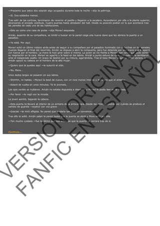 —Presiento que estos dos estarán algo ocupados durante toda la noche —dijo la pelirroja.
—Sí. Dos soldados menos.
Tras salir de las cortinas, terminaron de recorrer el pasillo y llegaron a la escalera. Ascendieron por ella a la planta superior,
alcanzando el ansiado vestíbulo. Cuatro puertas había alrededor del hall. Desde su posición podían oír lo que acontecía tras
las paredes de cada una de las habitaciones.
—Esto es como una casa de putas —dijo Moraví asqueada.
Aricán, ausente de su compañera, se limitó a buscar en la pared ciega una nueva clave que les abriera la puerta a un
pasadizo.
—Ya está. Por aquí.

VE
FA R
SI
N
FI ÓN
C
O
EN R
IG
ES I
N
PA A
L,
Ñ
O
L

Moraví echó un último vistazo atrás antes de seguir a su compañera por el pasadizo iluminado con antorchas en las paredes.
Cuando llegaron al final del recorrido, Aricán se dispuso a abrir la compuerta, pero fue detenida por una mano que la agarró
con fuerza por el hombro. La mano la hizo girar sobre sí misma. La joven se vio frente a Moraví, tan cerca que pudo sentir
su respiración en la cara. Moraví se agachó y la besó en los labios. Aricán a punto estuvo de caer. Las rodillas le temblaron
ante el inesperado asalto. Un brazo se deslizó por su cintura, agarrándola. Tras el beso Moraví la apretó en un abrazo, y
Aricán apoyó su cabeza en el hombro de la alta mujer.
—Quiero que te quedes aquí —le susurró al oído.
—No, Mora...

Unos dedos largos se posaron en sus labios.

—Shhhhh, no hables —Moraví la besó de nuevo, con un roce menos intenso y duradero que el anterior.
—Estaré de vuelta en unos minutos. Te lo prometo.

Los ojos verdes se nublaron. Aricán no estaba dispuesta a obedecer y Moraví lo podía leer en la mirada.
—Por favor —le rogó con la mirada

La joven asintió, bajando la cabeza.

—Esta puerta te llevará al interior de un armario de la antecámara. Desde las rendijas podrás ver cuándo se produce el
cambio de guardia —explicó con voz grave.
—Gracias —la miró afligida. No pensó que tardaría tan poco en convencerla.

Tras ello la soltó. Aricán palpó la pared hasta que la puerta se abrió y Mora salió por ella.

—Ten mucho cuidado —fue lo último que oyó antes de que la puerta se cerrara tras de sí.
 

Continúa...

 