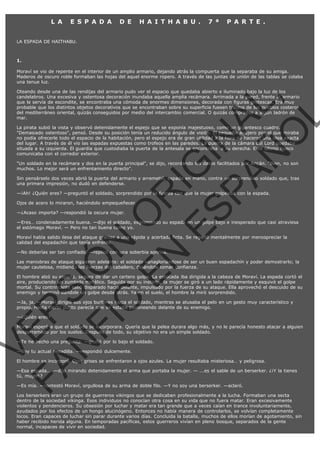L A

E S P A D A

D E

H A I T H A B U .

7 ª

P A R T E .

LA ESPADA DE HAITHABU.

1.
Moraví se vio de repente en el interior de un amplio armario, dejando atrás la compuerta que la separaba de su amiga.
Maderos de oscuro roble formaban las hojas del aquel enorme ropero. A través de las juntas de unión de las tablas se colaba
una tenue luz.

VE
FA R
SI
N
FI ÓN
C
O
EN R
IG
ES I
N
PA A
L,
Ñ
O
L

Oteando desde una de las rendijas del armario pudo ver el espacio que quedaba abierto e iluminado bajo la luz de los
candelabros. Una excesiva y ostentosa decoración inundaba aquella amplia recámara. Arrimada a la pared, frente al armario
que le servía de escondite, se encontraba una cómoda de enormes dimensiones, decorada con figuras grotescas. Era muy
probable que los distintos objetos decorativos que se encontraban sobre su superficie fuesen traídos de los pueblos costeros
del mediterráneo oriental, quizás conseguidos por medio del intercambio comercial. O quizás comprados a algún ladrón de
mar.
La pirata subió la vista y observó detenidamente el espejo que se exponía majestuoso, como un gigantesco cuadro.
"Demasiado ostentoso", pensó. Desde su posición tenía un reducido ángulo de visión. El pequeño agujero por el que miraba
no podía ofrecerle todo el espacio de la habitación, pero el espejo era de gran utilidad a la hora de hacerse una idea exacta
del lugar. A través de él vio las espadas expuestas como trofeos en las paredes. La puerta de la cámara del Lord quedaba
situada a su izquierda. El guardia que custodiaba la puerta de la antesala se encontraba  a su derecha. Este último hueco
comunicaba con el corredor exterior.
"Un soldado en la recámara y dos en la puerta principal", se dijo, recordando los datos facilitados por Aricán. "Bien, no son
muchos. Lo mejor será un enfrentamiento directo".

Sin pensárselo dos veces abrió la puerta del armario y arremetió, espada en mano, contra un sorprendido soldado que, tras
una primera impresión, no dudó en defenderse.
—¡Ah! ¿Quién eres? —preguntó el soldado, sorprendido por la fuerza con que la mujer golpeaba con la espada.
Ojos de acero lo miraron, haciéndolo empequeñecer.
—¿Acaso importa? —respondió la oscura mujer.

—Eres… condenadamente buena. —dijo el soldado, esgrimiendo su espada en un golpe bajo e inesperado que casi atraviesa
el estómago Moraví. — Pero no tan buena como yo.
Moraví había salido ilesa del ataque gracias a una rápida y acertada finta. Se regañó mentalmente por menospreciar la
calidad del espadachín que tenía enfrente.
—No deberías ser tan confiado. —replicó con una soberbia sonrisa.

Las maniobras de ataque siguieron adelante: el soldado vanagloriándose de ser un buen espadachín y poder demostrarlo; la
mujer cautelosa, midiendo las fuerzas del caballero, dejándole tomar confianza.

El hombre alzó su espada, seguro de dar un certero golpe. La estocada iba dirigida a la cabeza de Moraví. La espada cortó el
aire, produciendo un zumbido metálico. Seguida por su instinto, la mujer se giró a un lado rápidamente y esquivó el golpe
mortal. Su contrincante salió disparado hacia delante, impulsado por la fuerza de su ataque. Ella aprovechó el descuido de su
enemigo y terminó dándole un golpe desde atrás. Ya en el suelo, el hombre la miró sorprendido.
—Ja, ja. —Moraví dirigió sus ojos burlones hacia el soldado, mientras se atusaba el pelo en un gesto muy característico y
propio. Hasta cierto punto parecía que se estaba pavoneando delante de su enemigo.
—¿Quién eres?

Moraví esperó a que el soldado se incorporara. Quería que la pelea durara algo más, y no le parecía honesto atacar a alguien
desparramado por los suelos. Después de todo, su objetivo no era un simple soldado.
—Te he hecho una pregunta. —gruñó por lo bajo el soldado.
—Soy tu actual pesadilla. —respondió dulcemente.

El hombre se incorporó. Ojos grises se enfrentaron a ojos azules. La mujer resultaba misteriosa… y peligrosa.

—Esa espada... —dijo mirando detenidamente el arma que portaba la mujer. — ...es el sable de un berserker. ¿¡Y la tienes
tú, mujer!?
—Es mía. —contestó Moraví, orgullosa de su arma de doble filo. —Y no soy una berserker. —aclaró.

Los berserkers eran un grupo de guerreros vikingos que se dedicaban profesionalmente a la lucha. Formaban una secta
dentro de la sociedad vikinga. Esos individuos no conocían otra cosa en su vida que no fuera matar. Eran excesivamente
violentos y pendencieros. Su obsesión por luchar y matar era tan grande que a veces caían en trance involuntariamente,
ayudados por los efectos de un hongo alucinógeno. Entonces no había manera de controlarlos, se volvían completamente
locos. Eran capaces de luchar sin parar durante varios días. Concluida la batalla, muchos de ellos morían de agotamiento, sin
haber recibido herida alguna. En temporadas pacíficas, estos guerreros vivían en pleno bosque, separados de la gente
normal, incapaces de vivir en sociedad.

 