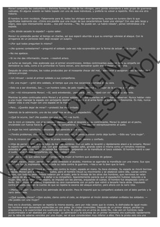 Moraví compartía las costumbres y distintas formas de vida de los vikingos, pero jamás entendería a este grupo de guerreros
radicales. En alguna ocasión se había topado con uno de esos individuos, y prefería no volver a repetirlo. Pero eso era otra
historia.
El hombre la miró incrédulo. Falsamente para él, todos los vikingos eran berserkers, aunque no tuviera claro lo que
significaba realmente eso. ¿Cómo era posible que una mujer de sus características fuese una vikinga? Con ese pelo largo y
negro, esos ojos intensamente azules... esa piel morena... "No. No puede ser. La habrá robado", pensó refiriéndose a la
espada.
—¿De dónde sacaste la espada? —quiso saber.
Moraví no pretendía perder el tiempo en charlas, así que esperó aburrida a que su enemigo volviese al ataque. Con la
arrogancia de un perezoso león dejó escapar un suspiro.
—¿Por qué todos preguntan lo mismo?

VE
FA R
SI
N
FI ÓN
C
O
EN R
IG
ES I
N
PA A
L,
Ñ
O
L

—¿No quieres contestarme? —preguntó el soldado cada vez más sorprendido por la forma de actuar de la mujer.
—No me apetece.

—Si no me das información, muere. —resolvió arisco.

La lucha se reanudó, más acalorada que el primer encontronazo. Ambos contrincantes pusieron todo su empeño en
demostrar su valía, como si lo primordial no fuera vencer, sino demostrar quién era el mejor en la lucha.

Después de unos minutos, los ruidos producidos por el incesante chocar del metal alarmaron y atrajeron a los soldados de la
cámara principal.
—¡Un intruso! —avisó el primer soldado a sus compañeros.

—¡Es una mujer! —gritó otro soldado, al tiempo que una risa socarrona asomaba en su cara.

—Esto va a ser divertido, Joe... —un hombre rubio, de pelo rizado, observó a la mujer de la cabeza a los pies.
—¡Ja! —rió irónicamente Moraví. —Sí, será entretenido… pero para... mí. —golpeó con violencia a su atacante.

Mientras la pelea continuaba entre Moraví y el primer soldado, los dos restantes se limitaban a observar. Nunca habían visto
a una mujer manejar la espada con semejante destreza. Era como si el arma formara parte de su fisionomía. Es más, nunca
habían visto a una mujer con una espada en la mano.
—Pero… ¿Queréis dejar de mirar? —protestó Joe muy irritado.

Saliendo de la admiración, uno de los caballeros se dirigió al espadachín.
—¿Qué te ocurre, Joe? ¿No puedes con una mujer? —se burló.

Joe lo miró un instante, con ojos rabiosos. Aprovechando el despiste de su contrincante, Moraví lo pateó en el pecho,
enviándolo con fuerza hacia la posición de sus compañeros. Los tres cayeron estrepitosamente al suelo.
La mujer los miró satisfecha, esbozando algo parecido a una sonrisa.

—¿Tenéis problemas, chicos? —dijo bajo un tono seductor, dejando entrever cierto deje burlón. —Sólo soy "una mujer".
Ellos la miraron con recelo, mientras la pirata mostraba un porte sereno y confiado.

—¡Hija de perra! —gritó el más rubio de los tres hombres. Con un salto se levantó y rápidamente atacó a la corsario. Moraví
lo esperó hasta que estuvo cerca. Con gran agilidad y rapidez saltó, girando sobre sí misma como un remolino mientras
extendía su pierna izquierda. La patada fue fulminante, golpeando en la mandíbula al tosco soldado. El hombre volvió a caer
al suelo, cerca de sus compañeros, con dos muelas menos.
—¿Es eso todo lo que sabes hacer? —preguntó la mujer al hombre que acababa de golpear.

—¡Puedo hacerlo mejor, perra! —respondió enfadado el aludido, mientras se agarraba la mandíbula con una mano. Sus ojos
eran puro fuego, expresando en ellos toda su rabia contra la guerrera. —Vas a ver lo bien que lo haré.

Con gran frenesí se incorporó arremetiendo contra la mujer, espada en mano. Su boca olvidada. Su espada se movió borrosa
y rápida. Moraví giró y rodó por los suelos, pero el hombre intuyó su movimiento y se abalanzó sobre ella, cuerpo contra
cuerpo, con todo su peso. Ambos rodaron por el suelo, ante la mirada de los otros dos hombres, que nerviosos se veían
incapaces de atacar por miedo a dañar a su compañero. Aparentemente parecía que el espadachín hubiese reducido a la
mujer. Ella, sin permitir ni un respiro, se impulsó con las piernas, arqueando el cuerpo. El hombre fue desplazado como un
fardo. Sin demora se levantó, tropezando su cara nuevamente con un puño que volvió a lanzarlo hacia atrás. Impulsado
contra el suelo, cayó en la cuenta de que se repetía la escena del ataque anterior, pero ahora con la nariz rota.
—¡Menuda mujer! —murmuró Joe admirado de la acción. Poco le importó que su compañero acabara con el labio partido y la
nariz deformada.
—¿Qué sucede, chicos? —Ojos azules, claros como el cielo, se dirigieron al rincón donde estaban ovillados los soldados. —
¿No podéis con una mujer?

Esto era lo divertido, siempre se repetía la misma escena, pero por más veces que lo viviera, lo disfrutaba de igual modo:
los hombres eran demasiado predecibles en una pelea. Se creían invencibles. Después de un primer ataque, perdían su
prepotencia, y la superioridad era sustituida por la ira. El orgullo era un arma de doble filo, más aún en hombres nada
acostumbrados a ser abatidos por una mujer. La admiración y la sorpresa de un primer momento era sustituida rapidamente
por la rabia de saberse vencidos por una mujer, ser al que consideraban muy inferior a ellos. Para la pirata esto era una

 