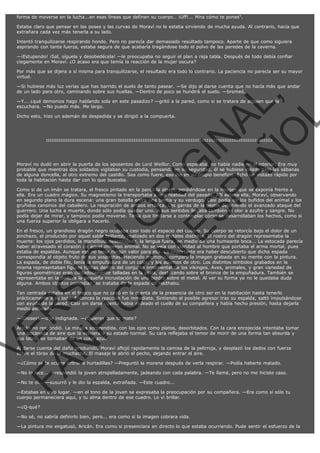 forma de moverse en la lucha...en esas líneas que definen su cuerpo… ¡Uff!... Mira cómo te pones".
Estaba claro que pensar en las poses y las curvas de Moraví no le estaba sirviendo de mucha ayuda. Al contrario, hacía que
extrañara cada vez más tenerla a su lado.
Intentó tranquilizarse respirando hondo. Pero no parecía dar demasiado resultado tampoco. Aparte de que como siguiera
aspirando con tanta fuerza, estaba segura de que acabaría tragándose todo el polvo de las paredes de la caverna.
—¡Estupendo! ¡Sal, síguela y desobedécela! —le preocupaba no seguir el plan a raja tabla. Después de todo debía confiar
ciegamente en Moraví. ¿O acaso era que temía la reacción de la mujer oscura?
Por más que se dijera a sí misma para tranquilizarse, el resultado era todo lo contrario. La paciencia no parecía ser su mayor
virtud.

VE
FA R
SI
N
FI ÓN
C
O
EN R
IG
ES I
N
PA A
L,
Ñ
O
L

—Si hubiese más luz verías que has barrido el suelo de tanto pasear. —Se dijo al darse cuenta que no hacía más que andar
de un lado para otro, caminando sobre sus huellas. —Dentro de poco se hundirá el suelo. —bromeó.
—Y... ¿qué demonios hago hablando sola en este pasadizo? —gritó a la pared, como si se tratara de alguien que la
escuchara. —No puedo más. Me largo.
Dicho esto, hizo un ademán de despedida y se dirigió a la compuerta.

:::::::::::::::::::::::::::::::::::::::::::::::::::::::::::::::::::::::::::::::::::::::::::::::::::::::::::::::::::::::::::::::

Moraví no dudó en abrir la puerta de los aposentos de Lord Weillor. Como esperaba, no había nadie en el interior. Era muy
probable que mientras dos soldados vigilaban su custodia, pensando en su seguridad, él se hubiese colado bajo las sábanas
de alguna doncella, al otro extremo del castillo. Sea como fuere, eso iba en su propio beneficio. Echó un vistazo rápido por
toda la habitación hasta dar con lo que buscaba.

Como si de un imán se tratara, el fresco pintado en la pared la atrajo, perdiéndose en la imagen que se exponía frente a
ella. Era un cuadro mágico. Su magnetismo la transportaba a una realidad del pasado. Allí estaba ella, Moraví, observando
en segundo plano la dura escena: una gran batalla entre una bestia y su verdugo. Casi podía oír los bufidos del animal y los
gruñidos cansinos del caballero. La respiración de ambos errática. Las garras de la bestia deteniendo el avanzado ataque del
guerrero. Una lucha a muerte, donde sólo podía quedar uno. A sus sentidos llegaba también el olor a azufre y sangre. No
podía dejar de mirar, y tampoco podía moverse. Tenía que limitarse a contemplar cómo se desarrollaban los hechos, como si
una fuerza superior la obligara a hacerlo.

En el fresco, un grandioso dragón negro ocupaba casi todo el espacio del cuadro. Su cuerpo se retorcía bajo el dolor de un
pinchazo, el producido por aquel sable brillante, realizado en dos metales distintos. El rostro del dragón representaba la
muerte: los ojos perdidos, la mandíbula desencajada, la lengua fuera, en medio de una humeante boca... La estocada parecía
haber atravesado el corazón de aquel inmenso animal. No se veía con claridad al hombre que portaba el arma mortal, pues
estaba de espaldas. Aunque eso no tenía ningún valor para ella. Lo importante era haber descubierto que dicha espada
correspondía al objeto fruto de sus sospechas. Haciendo memoria, comparó la imagen grabada en su mente con la pintura.
La espada, de doble filo, tenía la empuñadura de un color, y los adornos de otro. Los distintos símbolos grabados en la
misma representaban figuras típicas dentro del conjunto ornamental de los vikingos. Aves, animales, y gran variedad de
figuras geométricas eran cuidadosamente talladas en la plata, destacando sobre el bronce de la empuñadura. También se
representaba en la pintura la pequeña incrustación de una piedra sobre el metal. Al ver su forma ya no le quedaba duda
alguna. Ambos objetos coincidían, se trataba de la espada de Haithabu.
Tan centrada estaba en el fresco que no cayó en la cuenta de la presencia de otro ser en la habitación hasta tenerlo
prácticamente a su lado. Entonces la reacción fue inmediata. Sintiendo al posible agresor tras su espalda, saltó impulsándose
con ayuda de la pared. Casi sin darse cuenta había rodeado el cuello de su compañera y había hecho presión, hasta dejarla
medio asfixiada.
—¡Dioses! —dijo indignada. —¿Quieres que te mate?

Aricán no respondió. La miraba sorprendida, con los ojos como platos, desorbitados. Con la cara enrojecida intentaba tomar
una bocanada de aire que la volviera a su estado normal. Su cara reflejaba el temor de morir de una forma tan absurda y
sus labios se tornaban de un color azul.
Al darse cuenta del daño producido, Moraví aflojó rapidamente la camisa de la pelirroja, y desplazó los dedos con fuerza
sobre el tórax de la muchacha. El masaje le abrió el pecho, dejando entrar el aire.
—¿Cómo se te ocurre entrar a hurtadillas? —Preguntó la morena después de verla respirar. —Podía haberte matado.

—No lo hice... —respondió la joven atropelladamente, jadeando con cada palabra. —Te llamé, pero no me hiciste caso.
—No te oí... —susurró y le dio la espalda, extrañada. —Este cuadro...

—Estabas en otro lugar. —en el tono de la joven se expresaba la preocupación por su compañera. —Era como si sólo tu
cuerpo permaneciera aquí, y tu alma dentro de ese cuadro. Lo vi brillar.
—¿Q-qué?
—No sé, no sabría definirlo bien, pero... era como si la imagen cobrara vida.

—La pintura me engatusó, Aricán. Era como si presenciara en directo lo que estaba ocurriendo. Pude sentir el esfuerzo de la

 