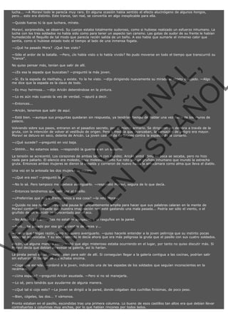 lucha... —A Moraví todo le parecía muy raro. En alguna ocasión había sentido el efecto alucinógeno de algunos hongos,
pero... esto era distinto. Este trance, tan real, se convertía en algo inexplicable para ella.
—Quizás fueras tú la que luchara, mírate.
Moraví, sorprendida, se observó. Su cuerpo estaba totalmente sudoroso, como si hubiese realizado un esfuerzo inhumano. La
lucha con los tres soldados no había sido como para tener un aspecto tan cansino. Las gotas de sudor de su frente le habían
humedecido el flequillo de tal modo que parecía recién salida de un baño. A eso había que sumarle el inmenso calor que
sentía, como si hubiese estado todo el tiempo al lado de una inmensa fogata.
—¿Qué ha pasado Mora?  ¿Qué has visto?
—Sólo el ardor de la batalla. —Pero, ¿lo había visto o lo había vivido? No pudo moverse en todo el tiempo que transcurrió su
"trance".

VE
FA R
SI
N
FI ÓN
C
O
EN R
IG
ES I
N
PA A
L,
Ñ
O
L

No quiso pensar más, tenían que salir de allí.

—¿Es esa la espada que buscabas? —preguntó la más joven.

—Sí. Es la espada de Haithabu, y existe. Yo la he visto. —dijo dirigiendo nuevamente su mirada al objeto dibujado. —Algo
me dice que la espada es la clave de todo.
—Es muy hermosa... —dijo Aricán deteniéndose en la pintura.
—Lo es aún más cuando la ves de verdad. —apuró a decir.
—Entonces...

—Aricán, tenemos que salir de aquí.

—Está bien. —aunque sus preguntas quedaran sin respuesta, ya tendrían tiempo de hablar una vez fuera de los muros de
palacio.

Volviendo sobre sus pasos, entraron en el pasadizo secreto, por el mismo armario. Se dirigieron sin demora a través de la
gruta, con la intención de volver al vestíbulo de origen. Pero a medida que avanzaban, la sensación de peligro era mayor.
Moraví se detuvo en seco, delante de Aricán. La joven casi se da de bruces contra la espalda de la corsario.
—¿Qué sucede? —preguntó en voz baja.

—Shhhh... No estamos solas. —respondió la guerrera en un susurro.

La tensión se acrecentó. Los corazones de ambas latían con rapidez. Aricán sintió cómo su boca se secaba, pero no hizo
nada para paliarlo. El silencio era molesto, muy molesto. Pronto fue roto por un gruñido inhumano que inundó la estrecha
gruta. Entonces ambas mujeres se dieron la espalda y corrieron de nuevo hacia la antecámara como alma que lleva el diablo.
Una vez en la antesala las dos mujeres se miraron.
—¿Qué era eso? —preguntó la joven.

—No lo sé. Pero tampoco me apetece averiguarlo. —respondió Moraví, segura de lo que decía.
—Entonces tendremos que salir por el pasillo.

—¿Preferirías que nos enfrentáramos a esa cosa? —la retó Moraví.

—Quizás no sea nada... —tras una pausa lo suficientemente amplia para hacer que sus palabras calaran en la mente de
Moraví continuó. —Puede que nuestra imaginación nos esté gastando una mala pasada... Podría ser sólo el viento, o el
gruñido de un murciélago acrecentado por el eco.
—No Aricán. Las antorchas no estaban apagadas, y vi rasguños en la pared.
—Pero... he pasado por esa gruta cientos de veces y...

—Puede que tengas razón, pero no quiero averiguarlo. —quiso hacerle entender a la joven pelirroja que su instinto pocas
veces se equivocaba. Y su sexto sentido le decía ahora que era más peligrosa la gruta que el pasillo con sus cuatro soldados.
Aricán, de alguna manera comprendió que algo misterioso estaba ocurriendo en el lugar, por tanto no quiso discutir más. Si
Moraví decía que debían atravesar la galería, así lo harían.
La pirata pensó en un segundo plan para salir de allí. Si conseguían llegar a la galería contigua a las cocinas, podrían salir
sin esfuerzo. El tiempo se les echaba encima.
—Coge una espada. —ordenó a la joven, indicando una de las espadas de los soldados que seguían inconscientes en la
recámara.
—¿Una espada? —preguntó Aricán asustada. —Pero si no sé manejarla.
—Lo sé, pero tendrás que ayudarme de alguna manera.

—¿Qué tal si cojo esto? —La joven se dirigió a la pared, donde colgaban dos cuchillas finísimas, de poco peso.
—Bien, cógelas, las dos... Y vámonos.
Pronto estaban en el pasillo, escondidas tras una primera columna. Lo bueno de esos castillos tan altos era que debían llevar
contrafuertes y columnas muy anchas, por lo que habían rincones por todos lados.

 