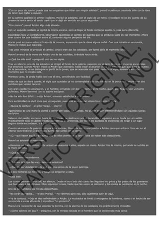 "Con un poco de suerte, puede que no tengamos que lidiar con ningún soldado", pensó la pelirroja, asustada sólo con la idea
de tener que matar a alguien.
En su camino apareció el primer vigilante. Moraví se adelantó, con el sigilo de un felino. El soldado no se dio cuenta de su
presencia hasta sentir el sordo crack que le dejó sin sentido en pocos segundos.
"Uno menos", pensó Aricán algo más aliviada.
Con un segundo soldado se repitió la misma escena, pero al llegar al fondo del largo pasillo, la cosa sería diferente.
Escondidas tras un contrafuerte, observaron cautelosas el cambio de guardia que se producía justo en ese momento. Ahora
eran cuatro los que hablaban entre sí, contando alguna peripecia del día.

VE
FA R
SI
N
FI ÓN
C
O
EN R
IG
ES I
N
PA A
L,
Ñ
O
L

Aricán posó su mano sobre el brazo de la morena, esperando que le diese alguna señal. Con una mirada en respuesta,
Moraví le indicó que esperara.
Tras unos minutos se produjo el cambio. Ahora eran dos los soldados, por tanto sería el momento ideal.
Moraví arrancó de la mano de Aricán una de las cuchillas, tirándola hacia atrás.
—¿Qué ha sido eso? —preguntó uno de los vigías.

Tras un silencio, uno de los soldados se dirigió al fondo de la galería, pasando por el lado de las dos mujeres escondidas.
Fue entonces cuando Moraví indicó a Aricán que avanzara, hasta estar al alcance visual del soldado que quedó en su puesto.
En la penumbra, no se distinguía el perfil de la joven, que se acercaba con paso confiado al vigía, sabiendo en todo
momento que no estaba sola.
Mientras tanto, la pirata había ido tras el otro, venciéndolo con facilidad.

Antes de que se diera cuenta, el vigía que quedaba ya no contemplaba sólo una silueta en la penumbra, ahora eran dos
sombras que venían hacia él.
Con gran rapidez lo alcanzaron, y el hombre, creyendo ver dos fantasmas en la noche, quedó petrificado. Con un fuerte
puñetazo, Moraví terminó con su agonía estúpida.
—No ha sido tan difícil... —dijo Aricán, mirando satisfecha a su mentora.

Pero su felicidad no duró más que un segundo, pues tras ellas corrían ahora tres hombres más.
—¡Nunca te confíes! —le gritó Moraví. —¡Corre!

Agarrándola de una mano la alentó a correr con todas sus fuerzas. No podían seguir entreteniéndose con aquellas luchas
estúpidas.
Salieron del pasillo, corrieron hasta las escaleras, se deslizaron por la barandilla y siguieron en su huida por el castillo.
Prácticamente todo el castillo estaba alertado de su presencia, por tanto les quedaba la esperanza de llegar a un lugar
seguro donde esconderse, y así lo hicieron.

Cuando alcanzaron la galería contigua a las cocinas, Moraví le indicó una puerta a Aricán para que entrara. Una vez en el
interior sorprendieron a dos vigías durmiendo juntos en la cama.
—¿Q —qué hacen aquí? —preguntó uno de ellos atemorizado con la idea de haber sido descubierto.
Moraví se adelantó a responder.

—Haremos un trato, chicos. —Se acercó amenazante a ellos, espada en mano. Aricán hizo lo mismo, portando la cuchilla en
la mano derecha.
—¿Qué quieren?

—Necesitamos escondernos.

—¿Y quien dice que las esconderemos nosotros?

—¿Queréis ser delatados? —la voz provenía ahora de la joven pelirroja.
Los dos hombres se miraron, y luego se dirigieron a ellas.
—Está bien.

Los cuatro permanecieron allí, en silencio. Desde el otro lado del cuarto les llegaban los gritos y los pasos de los guerreros
que buscaban a las intrusas. Ellos siguieron tensos, hasta que las voces se calmaron y los ruidos se perdieron en la noche.
Uno de los hombres las miraba desconfiado.

—No serán delatados... —le dijo Moraví. —No venimos para eso, sólo queremos salir de aquí.

—Yo te conozco. —Dijo el otro refiriéndose a Aricán. La muchacha se limitó a encogerse de hombros, como si el hecho de ser
reconocida a estas alturas le i importara "un pimiento".
Moraví era consciente de que alcanzar la torreta, con la alarma de los soldados era prácticamente imposible.
—¿Cómo salimos de aquí? —preguntó, con la mirada clavada en el hombre que se encontraba más cerca.

 