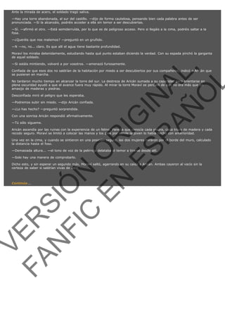 Ante la mirada de acero, el soldado tragó saliva.
—Hay una torre abandonada, al sur del castillo. —dijo de forma cautelosa, pensando bien cada palabra antes de ser
pronunciada. —Si la alcanzáis, podréis acceder a ella sin temor a ser descubiertas.
—Sí. —afirmó el otro. —Está semiderruída, por lo que es de peligroso acceso. Pero si llegáis a la cima, podréis saltar a la
fosa.
—¿Queréis que nos matemos? —preguntó en un gruñido.
—N —no, no... claro. Es que allí el agua tiene bastante profundidad.
Moraví los miraba detenidamente, estudiando hasta qué punto estaban diciendo la verdad. Con su espada pinchó la garganta
de aquel soldado.

VE
FA R
SI
N
FI ÓN
C
O
EN R
IG
ES I
N
PA A
L,
Ñ
O
L

—Si estáis mintiendo, volveré a por vosotros. —amenazó furiosamente.
Confiada de que esos dos no saldrían de la habitación por miedo a ser descubiertos por sus compañeros, indicó a Aricán que
se pusieran en marcha.
No tardaron mucho tiempo en alcanzar la torre del sur. La destreza de Aricán sumada a su capacidad para orientarse en
plena oscuridad ayudó a que el avance fuera muy rápido. Al mirar la torre Moraví se percató de que no era más que un
amasijo de maderas y piedras.
Desconfiada miró el peligro que les esperaba.

—Podremos subir sin miedo. —dijo Aricán confiada.
—¿Lo has hecho? —preguntó sorprendida.

Con una sonrisa Aricán respondió afirmativamente.
—Tú sólo sígueme.

Aricán ascendía por las ruinas con la experiencia de un felino. Parecía que conocía cada piedra, cada trozo de madera y cada
recodo seguro. Moraví se limitó a colocar las manos y los pies por donde la joven lo había hecho con anterioridad.
Una vez en la cima, y cuando se sintieron en una posición segura, las dos mujeres miraron por el borde del muro, calculado
la distancia hasta el foso.
—Demasiada altura... —el tono de voz de la pelirroja delataba el temor a tirarse desde allí.
—Solo hay una manera de comprobarlo.

Dicho esto, y sin esperar un segundo más, Moraví saltó, agarrando en su caída a Aricán. Ambas cayeron al vacío sin la
certeza de saber si saldrían vivas de ésta.
 

Continúa...

 