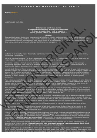 L A

E S P A D A

D E

H A I T H A B U .

8 ª

P A R T E .

Autora: Obeluxa

LA ESPADA DE HAITHABU.

VE
FA R
SI
N
FI ÓN
C
O
EN R
IG
ES I
N
PA A
L,
Ñ
O
L

"El tiempo vela cuando todo duerme.
El tiempo permanece cuando las otras cosas desaparecen.
El tiempo lo envuelve todo y nada lo encuentra.
Pasado, presente y futuro son criaturas del tiempo."

(Vyasa)*
Este capítulo lo quiero dedicar muy especialmente a Politatoe, y a tod@s los lectores que tiene la inmensa paciencia de
esperar por cada entrega. También va por aquellas personas que de alguna manera me han ayudado a la hora de escribir
correctamente lo que por mi imaginación pasa. No me olvido de la dueña de esta casa, que tan gentilmente se brinda a
dejarnos su espacio y su tiempo, Cruella, que de Vil tiene más bien poco  ; —)

 

2.

La Dama de la Guadaña, vieja y descarnada, caprichosa y traicionera… algunas veces hermosa y deseada, otras tantas,
monstruosa y despreciada.

Ella es el rostro de la muerte y el terror, representada en una mujer enjuta y maligna, pero también es la bella dama de
rostro brillante y resplandeciente, tan reconfortante como agua fresca de manantial.
Juguetona y caótica, a menudo esquiva el trabajo fácil, prefiriendo llevarse a seres llenos de belleza vital y energía
desbordada. Maneja las vidas como si de las piezas de un juego se tratara, sin ningún valor, y cuando se cansa de su
divertimento, elige sin aparente criterio a quien le haga compañía en su absurda soledad.

Lo malo de la Dama de Muerte es que no siente el más mínimo respeto por la vida; desprecia de igual modo a quienes
desean su llegada y a quienes huyen de su persona. Persigue a quien huye y se ahuyenta de quien la persigue. Siempre tan
señora, con su peculiar sentido del humor. ¿Cuántas veces se ha burlado de quien la espera herido de muerte? ¿Cuántos
años ha sido capaz de visitar al enfermo sin dar solución a su sufrimiento? ¿Y cuántas más ha robado la vida de quien no
esperaba su pronta llegada? Pero ella es tan contradictoria que cuando crees que es aberrante se muestra gentil y
compasiva.

Pese a todo, cuando la Dama de la Guadaña se acerca demasiado, la muerte puede ser el llanto amargo o el canto dulce. Lo
cierto es que el criterio no está fijado, y es imposible saber cuál será su camino elegido. La suerte queda echada, pero no se
desvela hasta el momento cumbre. Es en el transcurso de la espera de su llegada donde a veces no se tiene tiempo de
pensar, bien porque el tiempo de espera es muy corto o porque se alarga tanto que pierde su sentido.

Pero esa Señora tiene sus limitaciones, y simplemente puede "no ser", si consigues engañarla y sigues su juego. Ese era el
caso de Aricán, siempre engañando al destino, arrebatada de los lazos del descanso eterno siempre en el último momento. 
Puede que el destino estuviese de su parte o... ¿acaso era un juego más de la "Señora"?  Sea como fuere, lo importante es
que aún conservaba intacto sus instintos vitales y su cabeza, y daba gracias por ello.

En el bosque, a salvo de los peligros del castillo, Aricán recordó las fuertes sensaciones que se apoderaron de ella durante la
caída a aquel foso de lodo. Cuando Moraví la empujó, fue miedo lo primero que sintió, un terror que se apoderó de todo su
cuerpo, su mente y su alma (si es que aún la conservaba). No temía al dolor, sino al no despertar de aquel lodo. Hasta cierto
punto sintió odio al pensar en la posibilidad de acabar su corta vida de una forma tan estúpida y casi voluntaria.
Como hiciera en otras ocasiones, sin consultarla, Moraví había actuado a su manera, arriesgando el porte de las dos.

Aricán caminaba a través de un sendero del bosque, al lado de la mujer oscura. Ambas tiraban de las riendas de sus
caballos. La joven pelirroja andaba casi ausente de la realidad, totalmente ensimismada en sus pensamientos. En un
momento dado se dejó ir un poco, quedándose atrás.

—¡Arg! —La joven la detestaba cuando tomaba determinaciones, ignorándola. La pirata era condenadamente buena, pero a
veces la sacaba de quicio. "¡Oh!..., también es condenadamente guapa”. Pese a su sordo enfado, miraba la oscura silueta
balanceándose en el andar con movimientos seguros y elegantes. Cada paso era embriagador y seductor. Parecería que lo
hiciera adrede. "¡Deja! Se supone que estoy enfadada”, se reprimió a sí misma por embobarse en el cuerpo de la oscura
mujer. Olvidando su fantasía, aceleró el paso y perdió su memoria en los últimos acontecimientos.
Cuando pensó que acabaría asfixiada en aquel lodo espeso, trató de disipar el miedo que la corroía sin conseguirlo. Los
segundos se le hicieron eternos. "El tiempo lo envuelve todo, pero nada lo encuentra, y permanece cuando todo lo demás
desaparece”*. La sensación de ahogo, por breve que sea, puede ser muy angustiosa.

Cuando Aricán pensó que se detendría el tiempo para ella, consiguió aferrarse a algo que no supo identificar en el momento.
Eso la ayudó a impulsarse hacia el exterior de aquella profunda y pesada fosa. Noche y miedo quedaban separadas por una
línea horizontal. Al asomar la cabeza por encima de aquella línea fangosa que separaba las dos oscuridades, pasado,

 