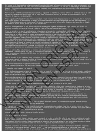 Sin pensar en lo disparatado y peligroso que podría ser, decidió seguir a la oscura mujer, más que nada para descubrir si lo
que había presenciado era real o tan sólo una alucinación debida al cansancio. Tan sólo era un acto reflejo, de modo que se
levantó y caminó en la misma dirección, atrapando a su paso unas bayas silvestres que servirían para callar su estómago
durante un rato.
Moraví volvió a sentir la sensación de estar vigilada, y siguiendo su instinto se propuso caminar en forma de círculo. Si había
alguien ahí, sería cazado por su presa. De un salto subió a un enorme laurel y se agazapó en una rama ancha con la
intención de esperar a su perseguidor.
Aricán siguió con facilidad el rastro. ‘Demasiado fácil’, pensó, pero eso no la hizo detenerse en su búsqueda. En un momento
dado perdió la pista. Ni ramas rotas, ni olores, ni siquiera una señal que le diera a entender que iba por buen camino. "Lo
dicho, chica, tú alucinas o ésta hasta vuela." Sin quererlo su pensamiento le llevó a los dragones, qué absurdo, un dragón
con forma de mujer. Bueno, puede que no sea tan absurdo.

VE
FA R
SI
N
FI ÓN
C
O
EN R
IG
ES I
N
PA A
L,
Ñ
O
L

Moraví la observaba desde lo alto, extrañada por ver a una joven vagando en semejante lugar. Decidió que no era una
amenaza para ella, por tanto se limitaría a esperar a que se fuera y le perdería el rastro.

Aricán se apoyó en un laurel, completamente exhausta por el cansancio. Pensó que todo había sido fruto de su imaginación
y también que de alguna forma debía retomar su camino, sea cual fuese. Pero ¿cómo?. Sin quererlo la angustia se fue
apoderando de su mente. Cerró los ojos y la humedad pronto hizo su aparición en ellos. Quemaban. Lloró en silencio. No
sabía qué hacer, ni a dónde ir y de repente se sentía muy desamparada. Las lágrimas cayeron libres por su rostro, sin ser
reprimidas, desatando toda la tensión acumulada fruto de los días anteriores. Finalmente agachó la cabeza colocándola
entre  sus rodillas, escondiendo su rostro. En esa posición la mujer que estaba en lo alto del árbol pudo ver la parte superior
de la espalda de la joven, que asomaba de sus ropas raídas. Una señal roja y alargada destacaba sobre la piel blanca que no
estaba cubierta, allí donde se encuentra el hombro izquierdo con la curva del cuello. Moraví reconoció la herida como la
producida por un fuerte  latigazo, y de inmediato se estremeció recordando el dolor que sintió en el pasado por cada uno de
los golpes que le propinaron, en Estanglia. Sintió lástima por la chica y debatió consigo misma antes de decidirse a
descender de las ramas con un salto, cayendo próxima a la joven.
Aricán se sobresaltó y estudió desde su posición a la mujer oscura, los ojos de Moraví atrapando los suyos con una mirada
inexpresiva. Quiso encogerse aún más, en un intento por desaparecer, pero aquellos ojos azul cielo la tenían atrapada y el
miedo paralizaba sus músculos. Abrió la boca con la intención de suplicar, pero ningún sonido fue emitido. Entonces su
cazadora le habló.

—No te asustes, no voy a hacerte daño. —Extendió su mano con la intención de ayudarla a levantar. Aricán, incapaz de
moverse permaneció en su sitio, sin alejar la vista del rostro de la morena, entonces, después de una larga pausa, Moraví se
agachó, la tomó por los hombros y la levantó.
Sus rodillas temblaban e incapaz de sostenerse en pie se dejó caer, siendo agarrada al momento por unos brazos fuertes
que la rodearon torpemente y la acercaron, quedando atrapada entre ellos y el cuerpo de la mujer mayor.
—Tranquila, estás a salvo. —le susurró.

Aricán dejó que su cuerpo se fuera relajando. Su rostro se escondía en el pecho de la morena, sintiendo la suave mezcla de
olor a sudor y lavanda. Aun tenía miedo, pero su corazón sabía que la mujer no le haría daño. Su cuerpo estaba caliente y
sucio, pero a la otra no pareció importarle.

Se encontraban cerca de un arroyo, por lo que Moraví la alzó en sus brazos y se dirigió camino del agua. Una vez allí dejó a
la joven en el suelo, desenrolló su fajín dejando a la blusa moverse con libertad, lavó el largo paño y se acercó de nuevo a la
joven con la intención de lavar sus heridas. Aricán se estremeció, y dando un respingo intentó alejarse.
—¡Estáte quieta! —la brusquedad de las palabras volvieron a paralizar el cuerpo de la más joven.

 Moraví le dio la vuelta, colocándola boca abajo. Le terminó de rasgar las roídas ropas y observó que la espalda de la joven
presentaba diversos cortes. Algunos habían cicatrizado, pero otros estaban infectados, con un color blanquecino que le daban
un feo aspecto. Con cuidado, limpió las heridas. El cuerpo de la joven se estremecía con cada contacto, sus puños estaban
fuertemente cerrados y en su garganta se ahogaban los gritos de dolor, transformándose en leves gemidos.
En silencio, la morena volvió a colocar a la joven sobre su espalda, aunque esta vez no directamente en el suelo, sino
apoyada en su regazo. La estudió detenidamente, intentando descubrir qué otras partes del cuerpo mostrarían heridas.
Aricán podía sentir el calor de la mujer a través de sus ropas. Eso le daba algo de seguridad, pero todavía se mantenía
alerta.
Moraví decidió desatar su corpiño, quería ver si su pecho mostraba heridas. Al dirigirse hacia la joven, ésta se encogió,
protegiéndose con los brazos, sin dejar que la alcanzara.

Para la ruda mujer aquella era una situación incómoda. No estaba acostumbrada a tratar con la gente, menos aún si era
alguien desconocido y para una vez que se animaba a ayudar a alguien esperaba una reacción diferente, aunque en el fondo
podía comprender la forma de comportarse de la chica.
Intentando que su voz saliera suave se dirigió a la joven.
—No te haré daño, ya te lo dije.

Aricán echó una mirada rápida a los ojos azules, buscando la verdad en ellos. Sin saber lo que vio en esos luceros, volvió a
bajar la cabeza cerrando los ojos y lentamente alejó los brazos dejándose hacer.  Su desbocado corazón volvía a un ritmo
más relajado. Sintió frio cuando unas manos largas le desataron los nudos y separaron sus ropas. Luego una eterna pausa.
La estaría mirando, por lo que la invadió una oleada de vergüenza, llegándole el calor a sus mejillas.

Haciendo caso omiso al reciente rubor, la oscura mujer mantuvo un silencio prolongado mientras estudiaba los rasguños y
morados de los pechos de la joven. "Malditos cerdos". La piel del abdomen mostraba una ‘W’ marcada a fuego. Eso
confirmaba sus sospechas, se trata de una esclava del Feudo de Lord Weillor. Como pudo limpió las heridas, cuidando de no

 