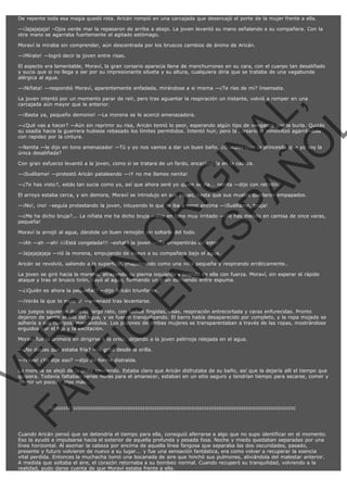 De repente toda esa magia quedó rota. Aricán rompió en una carcajada que desencajó el porte de la mujer frente a ella.
—¡Jajajajaja! –Ojos verde mar la repasaron de arriba a abajo. La joven levantó su mano señalando a su compañera. Con la
otra mano se agarraba fuertemente el agitado estómago.
Moraví la miraba sin comprender, aún descentrada por los bruscos cambios de ánimo de Aricán.
—¡Mírate! —logró decir la joven entre risas.
El aspecto era lamentable, Moraví, la gran corsario aparecía llena de manchurrones en su cara, con el cuerpo tan desaliñado
y sucio que si no llega a ser por su impresionante silueta y su altura, cualquiera diría que se trataba de una vagabunda
alérgica al agua.
—¡Niñata! —respondió Moraví, aparentemente enfadada, mirándose a si misma —¿Te ríes de mi? Insensata.

VE
FA R
SI
N
FI ÓN
C
O
EN R
IG
ES I
N
PA A
L,
Ñ
O
L

La joven intentó por un momento parar de reír, pero tras aguantar la respiración un instante, volvió a romper en una
carcajada aún mayor que la anterior.
—¡Basta ya, pequeño demonio! —La morena se le acercó amenazadora.

—¿Qué vas a hacer? —Aún sin reprimir su risa, Aricán temió lo peor, esperando algún tipo de venganza por la burla. Quizás
su osadía hacia la guerrera hubiese rebasado los límites permitidos. Intentó huir, pero la corsario la inmovilizó agarrándola
con rapidez por la cintura.
—Nenita —le dijo en tono amenazador —Tú y yo nos vamos a dar un buen baño. ¿O acaso cree la princesita que yo soy la
única desaliñada?
Con gran esfuerzo levantó a la joven, como si se tratara de un fardo, encajándola en la cadera.
—¡Suéltame! —protestó Aricán pataleando —¡Y no me llames nenita!

—¿Te has visto?, estás tan sucia como yo, así que ahora seré yo quien se ría... nenita —dijo con retintín.

El arroyo estaba cerca, y sin demora, Moraví se introdujo en sus aguas, hasta que sus muslos quedaron empapados.
—¡No!, ¡no! –seguía protestando la joven, intuyendo lo que le iba a venir encima —¡Suéltame, bruja!

—¿Me ha dicho bruja?... La niñata me ha dicho bruja —dijo en tono muy irritado —¡Te has metido en camisa de once varas,
pequeña!
Moraví la arrojó al agua, dándole un buen remojón sin soltarla del todo.

—¡Ah —ah —ah! ¡¡¡Está congelada!!! –exhaló la joven —¡Te arrepentirás de esto!

—Jajajajajaja —rió la morena, empujando de nuevo a su compañera bajo el agua.

Aricán se revolvió, saliendo a la superficie, chapoteando como una niña pequeña y respirando erráticamente..

La joven se giró hacia la morena, atrapando su pierna izquierda y tirando de ella con fuerza. Moraví, sin esperar el rápido
ataque y tras el brusco tirón, cayó al agua, formando un gran estruendo entre espuma.
—¿¡Quién es ahora la pequeña!? —dijo Aricán triunfante.
—¡Verás la que te espera! —amenazó tras levantarse.

Los juegos siguieron durante largo rato, con luchas fingidas, risas, respiración entrecortada y caras enfurecidas. Pronto
dejaron de sentir el frío del agua, y se fueron tranquilizando. El barro había desaparecido por completo, y la ropa mojada se
adhería a sus cuerpos, marcándolos. Los pezones de ambas mujeres se transparentaban a través de las ropas, mostrándose
erguidos por el frío y la excitación.
Moraví fue la primera en dirigirse a la orilla, dejando a la joven pelirroja relajada en el agua.
—¿No decías que estaba fría? —le gritó desde la orilla.
—¡Vaya! ¿Yo dije eso? —dijo de forma distraída.

La morena se alejó de la orilla sonriendo. Estaba claro que Aricán disfrutaba de su baño, así que la dejaría allí el tiempo que
quisiera. Todavía faltaban varias horas para el amanecer, estaban en un sitio seguro y tendrían tiempo para secarse, comer y
dormir un poco. Y algo más...

:::::::::::::::::::::::::::::::::::::::::::::::::::::::::::::::::::::::::::::::::::::::::::::::::::::::::::::::::::::::::::::::

Cuando Aricán pensó que se detendría el tiempo para ella, consiguió aferrarse a algo que no supo identificar en el momento.
Eso la ayudó a impulsarse hacia el exterior de aquella profunda y pesada fosa. Noche y miedo quedaban separadas por una
línea horizontal. Al asomar la cabeza por encima de aquella línea fangosa que separaba las dos oscuridades, pasado,
presente y futuro volvieron de nuevo a su lugar... y fue una sensación fantástica, era como volver a recuperar la esencia
vital perdida. Entonces la muchacha tomó una bocanada de aire que hinchó sus pulmones, aliviándola del malestar anterior.
A medida que soltaba el aire, el corazón retornaba a su bombeo normal. Cuando recuperó su tranquilidad, volviendo a la
realidad, pudo darse cuenta de que Moraví estaba frente a ella.

 