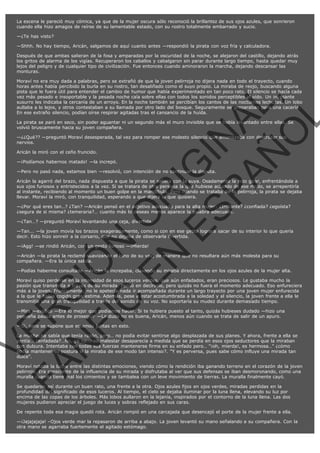 La escena le pareció muy cómica, ya que de la mujer oscura sólo reconoció la brillantez de sus ojos azules, que sonrieron
cuando ella hizo amagos de reírse de su lamentable estado, con su rostro totalmente embarrado y sucio.
—¿Te has visto?
—Shhh. No hay tiempo, Aricán, salgamos de aquí cuanto antes —respondió la pirata con voz fría y calculadora.
Después de que ambas salieran de la fosa y amparadas por la oscuridad de la noche, se alejaron del castillo, dejando atrás
los gritos de alarma de los vigías. Recuperaron los caballos y cabalgaron sin parar durante largo tiempo, hasta quedar muy
lejos del peligro y de cualquier tipo de civilización. Fue entonces cuando aminoraron la marcha, dejando descansar las
monturas.

VE
FA R
SI
N
FI ÓN
C
O
EN R
IG
ES I
N
PA A
L,
Ñ
O
L

Moraví no era muy dada a palabras, pero se extrañó de que la joven pelirroja no dijera nada en todo el trayecto, cuando
horas antes había percibido la burla en su rostro, tan desaliñado como el suyo propio. La miraba de reojo, buscando alguna
pista que le fuera útil para entender el cambio de humor que había experimentado en tan poco rato. El silencio se hacía cada
vez más pesado e insoportable y la pesada noche caía sobre ellas con todos los sonidos perceptibles al oído. Un incesante
susurro les indicaba la cercanía de un arroyo. En la noche también se percibían los cantos de las nocturnas lechuzas. Un lobo
aullaba a lo lejos, y otros contestaban a su llamada por otro lado del bosque. Seguramente se preparaban para una cacería.
En ese extraño silencio, podían oírse respirar agitadas tras el cansancio de la huída.
La pirata se paró en seco, sin poder aguantar ni un segundo más el muro invisible que se había levantado entre ellas. Se
volvió bruscamente hacia su joven compañera.
—¿¿Qué?? —preguntó Moraví desesperada, tal vez para romper ese molesto silencio que amenazaba con destrozar sus
nervios.
Aricán la miró con el ceño fruncido.

—¡Podíamos habernos matado! —la increpó.

—Pero no pasó nada, estamos bien —resolvió, con intención de no continuar la disputa.

Aricán la agarró del brazo, nada dispuesta a que la pirata se saliera con la suya. Osadamente la hizo girar, enfrentándola a
sus ojos furiosos y entristecidos a la vez. Si se tratara de otra persona la que hubiese actuado de ese modo, se arrepentiría
al instante, recibiendo al momento un buen golpe en la mandíbula. Pero cuando se trataba de la pelirroja, la pirata se dejaba
llevar. Moraví la miró, con tranquilidad, esperando a que dijera lo que quisiera.
—¿Por qué eres tan…? ¿Tan? —Aricán pensó en el adjetivo adecuado para la alta mujer: ¿Irritante? ¿confiada? ¿egoísta?
¿segura de si misma? ¿temeraria?… cuanto más lo deseas menos aparece la palabra adecuada.
—¿Tan…? —preguntó Moraví levantando una ceja, divertida.

—Tan... —la joven movía los brazos exageradamente, como si con en ese gesto lograra sacar de su interior lo que quería
decir. Esto hizo sonreír a la corsario, que no dejaba de observarla divertida.
—¡Agg! —se rindió Aricán, con un gesto furioso —¡Mierda!

—Aricán —la pirata la reclamó suavizando el tono de su voz, de manera que no resultara aún más molesta para su
compañera. —Era la única salida.

—Podías haberme consultado —Aricán la increpaba, clavando su miraba directamente en los ojos azules de la mujer alta.

Moraví quiso perderse en la intensidad de esos luceros verdes, que aún enfadados, eran preciosos. Le gustaba mucho la
pasión que transmitía a través de su mirada. Pensó en decírselo, pero quizás no fuera el momento adecuado. Eso enfureciera
más a la joven. Francamente, no le apetecía nada ir acompañada durante un largo trayecto por una joven mujer enfurecida
a la que le había cogido gran estima. Además, pese a estar acostumbrada a la soledad y al silencio, la joven frente a ella le
transmitía una gran tranquilidad a través del sonido de su voz. No soportaría su mudez durante demasiado tiempo.
—Mira —explicó —Era lo mejor que podíamos hacer. Si te hubiera puesto al tanto, quizás hubieses dudado —hizo una
pequeña pausa antes de proseguir —La duda no es buena, Aricán, menos aún cuando se trata de salir de un apuro.
—Si, pero se supone que estamos juntas en esto.

La muchacha sabía que tenía razón, pero… no podía evitar sentirse algo desplazada de sus planes. Y ahora, frente a ella se
sentía… ¿enfadada?…No, ya no... su malestar desaparecía a medida que se perdía en esos ojos seductores que la miraban
con dulzura. Intentaba con todas sus fuerzas mantenerse firme en su enfado pero… "¡oh, mierda!, es hermosa…" ¿cómo
podía mantener su postura si la miraba de ese modo tan intenso?. "Y es perversa, pues sabe cómo influye una mirada tan
dulce".

Moraví notaba la lucha entre las distintas emociones, viendo cómo la rendición iba ganando terreno en el corazón de la joven
pelirroja. Era consciente de la influencia de su mirada y disfrutaba al ver que sus defensas se iban desmoronando, como una
muralla cuando tiene mal los cimientos y se tambalea con un leve movimiento de tierras. La muralla finalmente cayó.
Se quedaron así durante un buen rato, una frente a la otra. Ojos azules fijos en ojos verdes, miradas perdidas en la
profundidad del significado de esos luceros. Al tiempo, el cielo se dejaba iluminar por la luna llena, elevando su luz por
encima de las copas de los árboles. Más lobos aullaron en la lejanía, inspirados por el contorno de la luna llena. Las dos
mujeres pudieron apreciar el juego de luces y sobras reflejado en sus caras.

De repente toda esa magia quedó rota. Aricán rompió en una carcajada que desencajó el porte de la mujer frente a ella.
—¡Jajajajaja! –Ojos verde mar la repasaron de arriba a abajo. La joven levantó su mano señalando a su compañera. Con la
otra mano se agarraba fuertemente el agitado estómago.

 