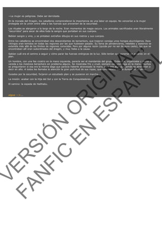 —La mujer es peligrosa. Debe ser derrotada.
En la morada del Dragón, los caballeros comprendieron la importancia de una labor en equipo. No vencerían a la mujer
protegida sin la unión entre ellos y las fuerzas que provenían de la oscuridad.
Los rituales se alargaron a lo largo de la noche. Eran momentos de magia oscura. Los animales sacrificados eran literalmente
"escurridos" para sacar de ellos toda la sangre que portaban en sus cuerpos.
Bebían sangre y vino, y se pintaban extraños dibujos en sus rostros y sus cuerpos.

VE
FA R
SI
N
FI ÓN
C
O
EN R
IG
ES I
N
PA A
L,
Ñ
O
L

Entre los caballeros se encontraban dos descendientes de berserkers, que trajeron consigo unos hongos alucinógenos. Esos
vikingos eran temidos en todas las regiones por las que hubiesen pasado. Su fama de pendencieros, rebeldes y asesinos se
extendía más allá de los límites de regiones conocidas. Pero por alguna razón (quizás por no ser de pura casta), los que se
encontraban allí eran subordinados del dragón, y muy fieles a la causa.
Sabían cuál era el camino a seguir y cómo parar las fuerzas enérgicas de la luz. Sólo tenían que ponerse de acuerdo en el
plan.

Un hombre, con una fea cicatriz en la mano izquierda, parecía ser el mandamás del grupo. Ordenaba, organizaba y metía en
vereda a los mestizos berserkers sin problema alguno. Se mostraba frío y cruel, siempre con una daga en la mano. Muchos
se preguntaron si esa era la misma daga que parecía haberle atravesado la mano, pero era algo que jamás se atreverían a
decir en alto. A todos les llamaba la atención la gran pulcritud de sus ropas, que contrastaba con la dureza de su alma.
Guiados por la oscuridad, forjaron un estudiado plan y se pusieron en marcha...
La misión: acabar con la Hija del Sol y con la Tierra de Conquistadores.
El camino: la espada de Haithabu.
 

sigue -->...

 