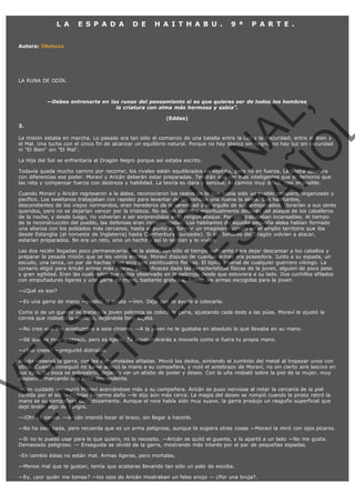 L A

E S P A D A

D E

H A I T H A B U .

9 ª

P A R T E .

Autora: Obeluxa

LA RUNA DE ODÍN.

VE
FA R
SI
N
FI ÓN
C
O
EN R
IG
ES I
N
PA A
L,
Ñ
O
L

—Debes entrenarte en las runas del pensamiento si es que quieres ser de todos los hombres
la criatura con alma más hermosa y sabia”.
(Eddas)

3.

La misión estaba en marcha. Lo pasado era tan sólo el comienzo de una batalla entre la Luz y la Oscuridad; entre el Bien y
el Mal. Una lucha con el único fin de alcanzar un equilibrio natural. Porque no hay blanco sin negro, no hay luz sin oscuridad
ni "El Bien" sin "El Mal".
La Hija del Sol se enfrentaría al Dragón Negro porque así estaba escrito.

Todavía queda mucho camino por recorrer, los rivales están equilibrados en espíritu, pero no en fuerza. La bestia apodera
con diferencias ese poder. Moraví y Aricán deberán estar preparadas. Tendrán que ser más inteligentes que el demonio que
las reta y compensar fuerza con destreza y habilidad. La teoría es clara y sencilla; el camino muy difícil, casi imposible.

Cuando Moraví y Aricán regresaron a la aldea, reconocieron los restos de lo que había sido un pueblo próspero, organizado y
pacífico. Los swettanos trabajaban con rapidez para levantar de las cenizas una nueva la aldea. Sus habitantes,
descendientes de los viejos normandos, eran herederos de la serenidad y el orgullo de sus antepasados. Llorarían a sus seres
queridos, pero no se dejarían vencer por la tristeza. No serían abatidos espiritualmente después del ataque de los caballeros
de la noche, y desde luego, no volverían a ser sorprendidos ante ningún ataque. Por ello trabajaban incansables. Al tiempo
de la reconstrucción del pueblo, las defensas eran incrementadas. Los habitantes de aquella pequeña aldea habían formado
una alianza con los poblados más cercanos, hasta el punto de formar un imaginario círculo en el amplio territorio que iba
desde Estanglia (al noroeste de Inglaterra) hasta Cantherbury (suroeste). Si los Señores del Dragón volvían a atacar,
estarían preparados. No era un reto, sino un hecho y así lo sentían y lo vivían.
Las dos recién llegadas poco permanecerían en la aldea, tan sólo el tiempo suficiente para dejar descansar a los caballos y
preparar la pesada misión que se les venía encima. Moraví dispuso de cuantas armas era poseedora. Junto a su espada, un
escudo, una lanza, un par de hachas y un arco con veinticuatro flechas. El típico arsenal de cualquier guerrero vikingo. La
corsario eligió para Aricán armas más ligeras, pero eficaces dada las características físicas de la joven, alguien de poco peso
y gran agilidad. Eran las cualidades que había observado en la pelirroja desde que estuviera a su lado. Dos cuchillos afilados
con empuñaduras ligeras y una garra de mano, bastante grotesca, fueron las armas escogidas para la joven.
—¿Qué es eso?

—Es una garra de mano —explicó la pirata —Ven. Deja que te ayude a colocarla.

Como si de un guante se tratara la joven pelirroja se colocó la garra, ajustando cada dedo a las púas. Moraví le ajustó la
correa que rodeaba la muñeca, dejándola bien sujeta.
—No creo que me acostumbre a este chisme. —A la joven no le gustaba en absoluto lo que llevaba en su mano.
—Sé que es muy grotesco, pero es ligero. Te acostumbrarás a moverlo como si fuera tu propia mano.
—¿Eso crees? —preguntó distraída.

Aricán observó la garra, con las extremidades afiladas. Movió los dedos, sintiendo el zumbido del metal al tropezar unos con
otros. Cuando consiguió no liarse acercó la mano a su compañera, y rozó el antebrazo de Moraví, no sin cierto aire lascivo en
sus ojos. Su boca se entreabrió, dejando ver un atisbo de poder y deseo. Con la uña resbaló sobre la piel de la mujer, muy
despacio, marcando una línea descendente.
—Ten cuidado —susurró Moraví acercándose más a su compañera. Aricán se puso nerviosa al notar la cercanía de la piel
curtida por el sol. —Podrías hacerme daño —le dijo aún más cerca. La magia del deseo se rompió cuando la pirata retiró la
mano se su compañera cuidadosamente. Aunque el roce había sido muy suave, la garra produjo un rasguño superficial que
dejó brotar algo de sangre.
—¡Oh! Lo siento. —Aricán intentó tocar el brazo, sin llegar a hacerlo.

—No ha sido nada, pero recuerda que es un arma peligrosa, aunque te sugiera otras cosas —Moraví la miró con ojos pícaros.
—Si no lo puedo usar para lo que quiero, no lo necesito. —Aricán se quitó el guante, y lo apartó a un lado —No me gusta.
Demasiado peligroso. — Enseguida se olvidó de la garra, mostrando más interés por el par de pequeñas espadas.
–En cambio éstas no están mal. Armas ligeras, pero mortales.
—Menos mal que te gustan, temía que acabaras llevando tan sólo un palo de escoba.
—Ey, ¿por quién me tomas? —los ojos de Aricán mostraban un falso enojo — ¿Por una bruja?.

 