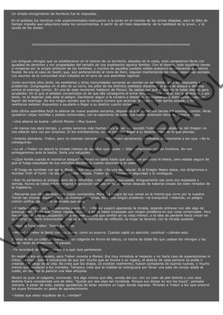 Un simple encogimiento de hombros fue la respuesta.
En el poblado los hombres más experimentados instruyeron a la joven en el manejo de las armas elegidas, pero la falta de
tiempo impedía que adquiriera todos los conocimientos. A partir de ahí todo dependería  de la habilidad de la joven… y la
ayuda de los dioses.

:::::::::::::::::::::::::::::::::::::::::::::::::::::::::::::::::::::::::::::::::::::::::::::::::::::::::::::::::::::::::::::::

VE
FA R
SI
N
FI ÓN
C
O
EN R
IG
ES I
N
PA A
L,
Ñ
O
L

Los antiguos vikingos que se establecieron en el interior de un territorio, alejados de la costa, eran campesinos libres con
igualdad de derechos y con propiedades del tamaño de una explotación agraria familiar. Con el tiempo, todo equilibrio tiende
a romperse por la propia ambición de los hombres, y muchos de aquellos pueblos nobles acabaron estableciendo el sistema
feudal. No era el caso de Swett, que, aún perteneciendo al reino de Kent, seguían manteniendo los viejos esquemas sociales.
Los asuntos de la comunidad eran tratados en el seno de una asamblea regional.
Como ocurriera años atrás, los swettanos y otras comunidades cercanas se reunían en asambleas para dar respuesta a sus
problemas. Congregados en el alto de un cerro, los jefes de los distintos poblados discernían el plan de ataque y defensa
contra el enemigo común. En una de esas reuniones hablaron de Moraví. No sabían por qué el destino la había elegido para
ayudarles. De lo que sí estaban convencidos es de que ella conseguiría el arma necesaria para acabar con la amenaza, y por
tanto, no la dejarían sola ante el peligro. Decidieron seguir a la corsario a distancia, interceptando y distrayendo cualquier
legión del enemigo. No era ningún secreto que la corsario tuviera que alcanzar la costa lo más aprisa posible, y los
swettanos estaban dispuestos a ayudarla a llegar a su destino cuanto antes.

Esta última asamblea forjó la alianza de nueve pueblos cercanos, dispuestos a defender sus tierras del enemigo común. Atrás
quedaron viejas rencillas y peleas comerciales, con la esperanza de crear una nueva extensión llena de armonía y paz.
—Una alianza es buena —afirmó Moraví —Muy buena.

—Al menos nos dará tiempo, y unidos seremos más fuertes para luchar —respondió Trebor —Los caballeros del Dragón no
nos pillarán otra vez por sorpresa. Si los entretenemos, quizás consigas llegar a tu destino antes de lo que piensas.

—Intenta distraerlo, Trebor, pero no intentes vencerlo —le dijo Moraví seriamente, mirándolo directamente a los ojos —No lo
conseguirías.
—Lo sé —Trebor no desvió la mirada intensa de aquellos ojos azules — Sólo lucharemos con los hombres. No nos
arriesgaremos ante la bestia. Sería una estupidez.

—¿Qué haréis cuando el monstruo ataque? —Moraví no sabía hasta qué punto era poderosa la bestia, pero estaba segura de
que el fuego expulsado de sus entrañas devastaría cuanto estuviera a su paso.
—El fuego se combate con agua, Mora. —dijo convencido —Es una ley natural. Si el Dragón Negro ataca, nos dirigiremos a
Humber Firth of Forth —la decisión estaba tomada. Trebor quería transmitir seguridad y lo conseguía.

—Ese río pertenece al antiguo reino de Northumbia —dijo Moraví preocupada. Antiguamente esa zona era respetada y
temida. Nunca se había hecho ninguna negociación con ese reino, al menos después de haberse creado los siete reinados de
la Inglaterra.
—Recuerda que ellos también son viejos normandos, Mora. La sangre de sus venas es la misma que corre por la nuestra.
Tienen las mismas inquietudes y los mismos problemas. No habrá ningún problema —la tranquilizó —Además, un peligro
común unifica, da igual lo reservado que seas.

—Y nadie como tú para convencerlos ¿verdad?… —Moraví suspiró apartando la mirada, dejando entrever con ello algo de
preocupación. Sabía que Trebor viajaba mucho, y no se había tropezado con ningún problema en sus rutas comerciales. Pero
eso no calmaba su preocupación. Una vez más tendría que confiar en su viejo mentor, y la idea de perderlo hacía crecer en
su interior un vacío irreconocible. Tras un breve momento de reflexión, la mujer se levantó, con la mirada ausente.
—Llegó la hora Trebor. Tengo que irme.

—Moraví —Trebor la llamó con voz suave, como un susurro. Cuando captó su atención, continuó —Llévate esto.

El viejo le dio un collar de cuero, con un colgante en forma de labrys, un hacha de doble filo que usaban los vikingos y las
viejas razas de amazonas del pasado.
–Te recordará de dónde vienes, y a qué raza perteneces.

En realidad era un amuleto, pero Trebor conocía a Moraví. Era muy incrédula al respecto y no hacía caso de supersticiones ni
mitos. La mujer estaba convencida de que por mucho que se hiciera o se rogara, el destino de cada persona se podía ir
creando a lo largo de la vida. No creía que los dioses, (si existían realmente), fuesen portadores de buenas nuevas, y mucho
menos que ayudaran a los mortales. Tampoco creía que la maldad se extinguiera por llevar una pata de conejo atada al
cuello, en realidad le parecía una idea estúpida.
Moraví se puso el colgante, sonriendo. Era algo irónico que ella, venida del sur, con un color de piel distinto y una raza
distinta fuera considerada una de ellos. "Quizás por eso seas tan incrédula. Porque sus dioses no son los tuyos", pensaba
siempre. A pesar de todo, estaba agradecida de tener siempre un lugar donde regresar. Mirando a Trebor a los ojos entornó
los suyos formando un gesto de agradecimiento.
—Sabes que estoy orgulloso de ti, ¿verdad?

 