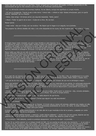 Había más que una afirmación en esa frase. Trebor, al igual que mucha gente del pueblo, confiaban plenamente en ella,
esperanzados de que la vida volviera a ser lo que era, sin amenazas sobrenaturales.
—Sí —su afirmación contenía una promesa implícita. No les fallaría, aunque eso significara su propia muerte.
—Sé que lo conseguirás. Traerás la paz a esta tierra. Y ahora vete — ordenó el viejo. Estaba emocionado, pero no quería
mostrar "debilidad" por su chiquilla.
—Adios, viejo amigo —Al tiempo pensó una segunda despedida. "Adiós, padre".
—¡Mora! –Trebor la agarró de la mano —Cuida de la chica. Me cae bien.
Moraví sonrió.
—Viejo verde —dijo por lo bajo, con voz burlona —No dejaré que le hagan ni un rasguño, te lo prometo.

VE
FA R
SI
N
FI ÓN
C
O
EN R
IG
ES I
N
PA A
L,
Ñ
O
L

Tras preparar los últimos detalles del viaje y una corta despedida de los suyos, las dos mujeres partieron rumbo a la costa.

:::::::::::::::::::::::::::::::::::::::::::::::::::::::::::::::::::::::::::::::::::::::::::::::::::::::::::::::::::::::::::::::

El Dragón Negro había reclutado una gran tropa dividida en siete legiones. En su mayoría eran mercenarios sanguinarios que
no dudarían en matar a su propia madre. Hombres leales a la maldad dispuestos a hacer cualquier cosa por su Señor. Los
caballeros del Dragón no se demoraron en partir. Bajo el rugir de los tambores, se dividieron en dos grandes grupos. Uno de
los grupos, compuesto por tres legiones se encaminó al gran continente, Darkfreud iba al mando de la expedición. Las
legiones restantes se encargaron de buscar a la Hija del Sol por todos los rincones de Inglaterra.

Moraví sabía que ésta era tan sólo el comienzo de una cruel aventura que podía acabar en éxito o en fracaso. Por delante
tenían numerosas pruebas que se pagaban con la muerte. Y pese a que hasta ahora nada había sido fácil, sabía que lo que
le esperaba era aún peor. Temía por la vida de aquellos viejos pueblos normandos y por la suya propia. Por suerte la corsario
no se encontraba sola en este viaje, junto a ella notaba la fuerza de voluntad y la esperanza de Aricán. ¿Sería eso
suficiente? Sin duda lo sabrían pronto. Desconocía cómo iba a acabar con aquel horrible mal. Lo que sí era cierto es que en
ese enfrentamiento sólo podría quedar uno, y cuando llegara el momento crucial, cualquier indicio de duda sería más
peligrosa que la más mortal de las heridas.

:::::::::::::::::::::::::::::::::::::::::::::::::::::::::::::::::::::::::::::::::::::::::::::::::::::::::::::::::::::::::::::::

En el siglo VII, los sajones procedentes de la región que se extiende entre los ríos Elba y Rin, se establecieron en la parte
meridional del Támesis, en lo que eran en la época de Moraví los reinos de Wessex (oeste), Essex (Este) y Sussex (Sur).
—¿A cual de los tres reinos nos dirigimos? —preguntó Aricán, ansiosa por conocer de una vez la estrategia a seguir.

Desde que partieron de Swett rumbo a la costa, Moraví se mostraba muy reservada en sus planes. Su extremada precaución
incomodaba a la joven pelirroja, que se sentía desplazada. Este sentimiento no era nuevo para Aricán, repitiéndose otras
tantas veces desde que conociera a la mujer oscura.  Moraví al ver la cara de desconcierto y preocupación de la joven le
habló.
—Aricán, el peligro nos viene siguiendo desde que salimos de la aldea. Puedo sentir su presencia —dijo, mirando alrededor,
intentando ver más allá de lo que el verde del bosque le ofrecía —Es como mi propia sombra.
La joven también intuía el oscuro peligro, pero no sabía discernir de qué forma.

—¿Es por eso que no me cuentas tus planes? ¿Temes que alguien nos esté escuchando?
—Si —susurró Moraví.

No era sólo eso. Tenía que estar segura de no fracasar. Si Aricán caía en manos del enemigo, sabiendo que viajaba con ella,
la torturarían sin piedad hasta que hablara. No tenía demasiadas posibilidades de vencer, por tanto, no podía arriesgarse.
Mientras menos supiera Aricán, mejor sería para ambas.
La joven pelirroja se estaba acostumbrando a ver más allá de lo que mostraba la faz de la corsario, y palpaba con cierta
claridad los pensamientos de su compañera.

—Mora… tú también podrías fracasar, y entonces, ¿quién seguirá adelante? — Aricán hizo una leve pausa, dejando que las
palabras calaran en la mente de la corsario antes de continuar —Somos dos. Estamos juntas en esto.
—Te lo contaré… más adelante, cuando la amenaza desaparezca —la miró a los ojos —Lo prometo.

Así fue. En su camino pararon en un antiguo templo de Odín. En sus puertas se podía leer una inscripción: "… no se sube a
saltos a la cima, sino poco a poco, paso a paso." La frase, tallada en la piedra, no era fruto de las creencias de los dioses
vikingos, sino del cristianismo. Esa era la forma de conversión que usaban los cristianos con una raza tan violenta y
poderosa. Sobre los templos paganos se fundaban las nuevas iglesias, cambiando progresivamente los símbolos por cruces y
otros objetos propios de la iglesia católica apostólica y romana. Los vikingos ingleses acabaron divididos, dando como

 