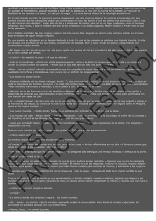 resultado una semirreconversión de los fieles. Unas tribus aceptaron la nueva religión con sus reservas, mientras que otras,
sin aceptar el monoteísmo, seguían rezando a Odín por su sabiduría, a Thor por su fuerza en la batalla, a Freya por la
fertilidad de los campos y el amor,  a Loke por la magia... y a otros tantos dioses de la mitología escandinava.
En el viejo templo de Odín, la presencia oscura desapareció. Las dos mujeres dejaron de sentirse amenazadas por esa
sombra extraña que las persiguiera desde que comenzaran el viaje. No sabían a qué era debida esa presunción, pero a raíz
de ello tomaron una decisión:  viajar sólo de día y a descansar de noche, pero no en un lugar cualquiera, sino en templos
religiosos. Esa noche, y bajo el amparo del dios de los cristianos y los dioses paganos, Moraví explicó a Aricán todo lo que
había planeado.
Como habían acordado, las dos mujeres viajaron durante varios días. Seguían su camino para siempre acabar en el ocaso
bajo el amparo de algún templo religioso.

VE
FA R
SI
N
FI ÓN
C
O
EN R
IG
ES I
N
PA A
L,
Ñ
O
L

En una ocasión se refugiaron en un templo dedicado a Loki. En una de las paredes se cobijaba una historia inscrita. En ella
se narraba una aventura de los dos dioses, compañeros de batallas, Thor y Loke. Aricán se acercó, interpretando con
detenimiento cuanto miraba.

—No hagas mucho caso de lo que ves —la joven oyó la voz serena de Moraví procedente del lado opuesto del amplio espacio
de la nave central del templo.
—¿Cómo? —Se extrañó la joven —¿A qué te refieres?

—Loki es un mentiroso —afirmó con cierta despreocupación, como si lo dicho no tuviera que ver con ella y se limitara a
contar un simple cotilleo de taberna. —Puede que lo que leas sea tan sólo una burla descarada.

—Pero… ¿no es un dios? —Aricán no entendía lo que su compañera le decía. Para ella todos los dioses eran poderosos, con
cualidades terroríficas o bondadosas, pero nunca con un defecto tan desagradable
—Los dioses no saben mentir.

—Estamos hablando de los dioses vikingos, Aricán. Tu dios es la verdad absoluta, pero sus dioses son deidades que abarcan
toda la naturaleza del hombre. Lo bueno y lo malo del hombre tiene su origen en el carácter de los dioses —dijo acercándose
—Hay hombres mentirosos y malvados, y se lo deben a Loki. Al menos así lo creen.
—Así que, es un ser hermoso y a la vez desdicha y desprecio de todos — dijo Aricán mientras estudiaba la inscripción y
observada las pinturas que representaban al dios mentiroso. En ella se narraba una batalla victoriosa, pero continuaba con
una traición por parte de Loki.

—Sí —conpletó Moraví —Se dice que Loki en su juventud fue conocido por su sombría belleza, con la que engañó y sedujo a
la mayoría de las diosas. Su conducta ha sido la causante de la mayoría de los conflictos tanto en Asgard como en Midgard,
como en los nueve mundos. —
—Los nueve mundos. —repitió Aricán, haciendo un esfuerzo por entender lo que la morena le decía.

—Los mundos de Odín —Moraví continuó tras la interrupción. —Loki es el Príncipe de la oscuridad, el Señor de la Crueldad y
las mentiras, el Lord de las Moscas. Pero sigue gozando de una gran belleza.
—Igual que el Dragón Negro —Aricán decía esto recordando la imagen del vuelo majestuoso de la bestia. Tan elegante y
despiadado a la vez.
Pasaron unos minutos pensativas, mirando los grabados. Cada una en sus pensamientos.
—¿Cómo sabes tanto de dioses?

La morena respondió con un leve encogimiento de hombros.

—Conoces las historias, las cuentas con soltura, pero no las crees — Aricán reflexionaba en voz alta —Y tampoco parece que
creas en el Dios de los cristianos.  ¿Cuál es tu dios?

—¿Me creerías si te dijera que no creo en ninguno? —su pregunta sólo consiguió una mirada incrédula y confusa de la joven.
—Pero algo despertará tu fé, ¿no?

—Bueno… —Moraví no sabía cómo responder sin que la joven pudiera acabar ofendida —Digamos que no me he planteado
nunca nada que tenga que ver con "deidades divinas". Al menos no con las religiones. Todavía no conozco ninguna religión
que sirva para ayudar al ser humano. Parece que todas fueron creadas para dominar al hombre, y sobretodo a las mujeres.
—Supongo que tendré que conformarme con la respuesta —dijo la joven — Después de todo tiene mucho sentido lo que
dices.

Tras su reflexión la joven se sumió en sus pensamientos, y Moraví, aliviada, respetó el silencio, dejando que llegara a las
conclusiones que le diera la gana. Después de todo, los dioses jamás habían despertado su interés, y dudaba que eso fuera a
cambiar.
—¿Cómo es? —Aricán rompió el silencio.
—¿El qué?

—La tierra a donde nos dirigimos. Asgard... los nueve mundos.
—Uh,… bueno… es distinto —dijo la corsario, queriendo acabar la conversación. Pero Aricán la miraba, expectante. Su
curiosidad no quedaba saciada con una simple frase.
—Vamos, Mora… —la animó la joven.

 