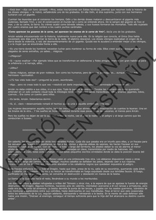 —Está bien —dijo con tono cansado —Mira, estas inscripciones son Eddas Nórdicas, poemas que resumen toda la historia de
los dioses vikingos — le indicó, señalándole uno de los grabados. En ella Odín, el dios supremo, junto con sus hermanos
lucharon con un gigante.
Cuentan las leyendas que al comienzo los tiempos, Odín y los demás dioses mataron y descuartizaron al gigante más
poderoso, llamado Ymir, y con él construyeron el mundo tal y como se entiende ahora. De la sangre del gigante se hizo el
mar, y de su carne, la tierra. Su cráneo acabó como bóveda celeste, y sus huesos formaron las montañas. Todo ello sujetado
por cuatro enanos que dan nombre a los cuatro puntos cardinales.
"Como aparecen los gusanos de la carne, así aparecen los enanos de la carne de Ymir", decía uno de los grabados.

VE
FA R
SI
N
FI ÓN
C
O
EN R
IG
ES I
N
PA A
L,
Ñ
O
L

Aricán estaba entusiasmada con la historia, totalmente nueva para ella. En la religión que conocía, el Único Dios había
necesitado seis días para formar la tierra de la nada. El séptimo descansó. Los dioses vikingos explicaban el origen de la
tierra desde la violencia, a raíz del desmembramiento de un gigante. Quizás eso le ayudara a entender mejor a los vikingos,
y a la mujer que se encontraba frente a ella.
—Es una tierra donde los hombres necesitan luchar para mantener su forma de vida. Ellos creen que los bosques están
plagados de seres extraños, ya sabes... mágicos.
—¿Mágicos?

—Si —quiso explicar —Por ejemplo lobos que se transforman en defensores y fieles amigos; enanos con gran habilidad para
la orfebrería y el herraje, elfos…
—¿Elfos?

—Seres mágicos, estirpe de gran nobleza. Son como los humanos, pero de orejas puntiagudas... aunque mucho más
hermosos —puntualizó.
—¿Tú has visto todo eso? —preguntó la joven, asombrada.

—Algo… pero no creas todo lo que ves —resolvió sin darle importancia, dando por terminada la conversación.

Aricán no daba crédito a sus oídos, ni a sus ojos. Todo le parecía asombroso. Tocaba las inscripciones como queriendo
entender en un solo contacto visual toda la mitología nórdica. Todos eso seres maravillosos: elfos, enanos, gigantes, lobos,
cuervos... Era como un cuento para niños.
—Es tarde, Aricán. Deberíamos dormir.

—Si, sí… claro —desencantada rompió el hechizo que la unía a aquella simbología —Ya voy.

Las mujeres descansaron aquella noche, bajo las inscripciones que alimentaban la imaginación de cuantos la leyeran. Una en
los brazos de la otra... Y los sueños se hicieron realidad durante esas pocas horas de descanso, al menos para Aricán.
Pero los sueños no dejan de ser lo que son, y tras la noche, cae el peso la realidad, el peligro y el largo camino que les
conducirían a Sussex.

:::::::::::::::::::::::::::::::::::::::::::::::::::::::::::::::::::::::::::::::::::::::::::::::::::::::::::::::::::::::::::::::

Sin saberlo, las mujeres dejaban atrás innumerables luchas. Cada día que pasaba era un triunfo para ellas, y un fracaso para
los secuaces del Dragón. Los swettanos, unidos a los jutones y algunas aldeas de sajones, les hacían fracasar en sus
intentos de captura de Moraví. Con centinelas a todo lo largo del territorio, los aliados daban la voz de alarma al menor
atisbo de peligro, poniendo sobre aviso al resto con mensajes en clave, transmitidos por medio de halcones. Así,
sobrevolando el cielo, estas aves portaban en sus patas pequeños escritos enredados donde se daba la posición exacta del
enemigo.
Así pues, las legiones que seguían a Moraví caían en una emboscada tras otra. Los aldeanos dispusieron cepos y otras
trampas a lo largo del camino. En su cabalgar, muchos caballos se dañaban las patas, dejando caer a sus viajeros.
Encaramados en los árboles, los defensores atacaban a los caballeros negros que quedaban expuestos al peligro.

Cada fracaso enfurecía más y más al Dragón, hasta que éste, presa de la ira, salía de su escondrijo, quemando cada árbol,
cada cabaña, cada poblado... Su ira y su rencor se transformaba en fuego expulsado desde sus temibles fauces. El fuego,
purificador en manos de otros seres, se convertía en destrucción y desolación en manos de la bestia.
La Dama de la Guadaña hacía el resto, llevándose a su mundo a los moribundos.

Las distintas tribus acababan refugiadas a orillas del Támesis y otros ríos, a la espera de que se agotase la fuente de energía
destructora del Dragón. Algunos hombres, haciendo acto de valentía, intentaban acercarse a él con lanzas y armaduras, pero
nada era posible ante tal amenaza. La bestia derretía la punta de las lanzas, y jugaba con los osados guerreros, izándolos de
sus monturas y agitándolos entre sus colmillos, hasta destrozarlos en sus mandíbulas. Pese al terror que esto ocasionaba
entre los defensores de la Luz, seguían adelante, distrayendo y retrasando a la bestia. En la mente de cada defensor sólo
había una misión, "Distraer al enemigo, conseguir el tiempo suficiente para que la Hija del Sol alcanzara su destino cuanto
antes".

 