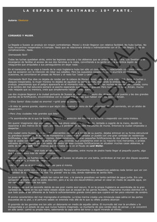 L A

E S P A D A

D E

H A I T H A B U .

1 0 ª

P A R T E .

Autora: Obeluxa

CORSARIO Y MUJER.

VE
FA R
SI
N
FI ÓN
C
O
EN R
IG
ES I
N
PA A
L,
Ñ
O
L

La llegada a Sussex se produjo sin ningún contratiempo. Moraví y Aricán llegaron con relativa facilidad. No hubo luchas. No
hubo encuentros inesperados ni trampas. Nada que se relacionara directa o indirectamente con el Dragón Negro. Nada de
complicaciones...Nada.
¡Demasiado fácil!

Todas las luchas quedaban atrás, entre las legiones oscuras y los aldeanos que se unieron en su contra. Los Swettanos se
encargaron de facilitar el acceso de sus dos heroínas a la costa, convirtiendo a su gente en una auténtica legión de
retaguardia que aniquilaba a sus perseguidores sin dejar nada.

En el transcurso de su viaje a través de la vieja Inglaterra hubo tan sólo un contratiempo, relacionado con  unos ladrones
que las acosaron con la intención de robar sus caballos. Pero los supuestos cazadores, como ocurriera en repetidas
ocasiones, se convirtieron en presas de Moraví y el resto fue "coser y cantar".

¡Demasiado fácil! Esa idea no dejaba de rondar por la cabeza de Moraví. Acostumbrada a una vida difícil, llena de luchas y
ataques inesperados, la mujer morena no dejaba de agudizar su sexto sentido, esperando la emboscada que nunca se
produjo, presintiendo que el peligro aparecería en el momento más inesperado. Por las noches se despertaba alertada, como
si la sombra del mal estuviera siempre al asecho esperando que bajara la guardia. Pero nunca pasó nada. Aricán, mucho
más relajada que su mentora, creía que simplemente habían tenido suerte.

Las dos mujeres llegaron a la ciudad portuaria de Sussex al amanecer del sexto día. Atravesaron el puente y las dos grandes
puertas de la fortificación, encontrándose con la ciudad más grande que habían visto los ojos de Aricán.
—¡Dios Santo! ¡Esta ciudad es enorme! —gritó ante su asombro.

—Si ésta te parece grande, espera a que algún día vayamos al reino de Kent —contestó Moraví sonriendo, sin un atisbo de
exageración.
—Pero ¿hay ciudades más grandes que ésta?

—Te asombrarías de lo que ha hecho la riqueza y la ambición del hombre en la tierra —respondió con cierta tristeza.

Sin querer imaginarse algo aún mayor de lo que ahora veían sus ojos, Aricán, tentada a cogerle de la mano, decidió no
separarse a dos metros de la mujer, por miedo a perderse en aquella marabunta de muros. Entonces la ciudad empezaba a
despertar.

Una ciudad como Sussex, que vivía del intercambio comercial a través de su puerto, dejaba entrever en su forma estructural
su grandeza económica. Al abrigo de monasterios y castillos se levantaba un pueblo con una gran cantidad de residencias
fortificadas, a las que llamaban donjones. Estas construcciones eran pequeñas fortificaciones de dos plantas donde la planta
baja se usaba como bodega y la planta alta como vivienda. Sus propietarios eran en su mayoría ricos mercantes, o piratas
retirados de cuyo pasado poco se sabía. Alrededor de esas curiosas fortificaciones se situaban muchas casas aldeanas, al
estilo de las de Swett, o las mismas que ella había visto en el Feudo de Lord Weillor.
Moraví y Aricán atravesaron todo aquel laberinto de callejuelas, entre muros de piedra hasta llegar al pequeño puerto, algo
que les costó poco más de veinte minutos.

Resguardado de los fuertes vientos, el puerto de Sussex se situaba en una bahía, cerrándose al mar por dos diques opuestos
uno contra otro, a modo de cangrejo.
—Así que esto es el mar —dijo Arican casi para sí misma.

—Un río muy ancho con olor a sal —le respondió Moraví sin miramientos. Sus despectivas palabras nada tenían que ver con
la realidad de sus sentimientos. Ese "río grande" era su vida, donde realmente se sentía libre.
La joven Aricán nunca había estado tan cerca del mar, y le parecía grandioso ver tanta cantidad de agua junta. Era una
sensación de libertad que no podía describir, pero a la vez era claustrofóbico pensar en estar en medio de aquella agua, sin
ver nada más delante de sus ojos.

Se preguntaba qué se escondía detrás de ese gran manto azul oscuro. Si en la propia Inglaterra se asombraba de la gran
variedad de lugares en los que había estado desde que se escapó de las garras feudales, imaginarse mundos distintos en lo
que todo pudiera ser diferente se le hacía lo suficientemente grande como para que cupiera en tan poco volumen de cerebro.
El aroma característico del mar impregnaba el ambiente. La brisa marina creaba una minúscula capa salina en las partes
expuestas de su piel, y el perfume salado se extendía más allá de lo que su olfato pudiera alcanzar.
El graznido de las gaviotas era tan sólo un detonante en medio de aquella calma. El murmullo del mar la arrullaba y la
transportaba a un estado de paz que nunca hubiera imaginado. La muchacha de ojos verdes dejó de pensar, y se concentró
en sólo sentir. Lamió su propia mano, saboreando la capa salina del torso y siguió mirando al infinito.

 