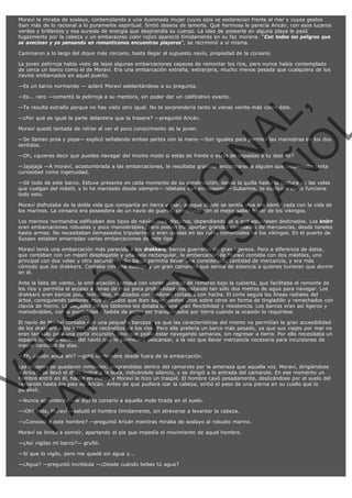 Moraví la miraba de soslayo, contemplando a una ilusionada mujer cuyos ojos se esclarecían frente al mar y cuyos gestos
iban más de lo racional a lo puramente espiritual. Sintió deseos de lamerla. Qué hermosa le parecía Aricán, con esos luceros
verdes y brillantes y esa aureola de energía que desprendía su cuerpo. La idea de poseerla en alguna playa le pasó
fugazmente por la cabeza y un embarazoso color rojizo apareció tímidamente en su faz morena. "Con todos los peligros que
se avecinan y yo pensando en romanticones encuentros playeros", se recriminó a sí misma.
Caminaron a lo largo del dique más cercano, hasta llegar al supuesto navío, propiedad de la corsario.
La joven pelirroja había visto de lejos algunas embarcaciones capaces de remontar los ríos, pero nunca había contemplado
de cerca un barco como el de Moraví. Era una embarcación extraña, extranjera, mucho menos pesada que cualquiera de los
navíos embarcados en aquel puerto.
—Es un barco normando — aclaró Moraví adelantándose a su pregunta.

VE
FA R
SI
N
FI ÓN
C
O
EN R
IG
ES I
N
PA A
L,
Ñ
O
L

—Es... raro —comentó la pelirroja a su mentora, sin poder dar un calificativo exacto.
—Te resulta extraño porque no has visto otro igual. No te sorprendería tanto si vieras veinte más como éste.
—¿Por qué es igual la parte delantera que la trasera? —preguntó Aricán.
Moraví quedó tentada de reírse al ver el poco conocimiento de la joven.

—Se llaman proa y popa— explicó señalando ambas partes con la mano —Son iguales para permitir las maniobras en los dos
sentidos.
—Oh, ¿quieres decir que puedes navegar del mismo modo si estás de frente o estás de espaldas a tu destino?

—Jajajaja —A moraví, acostumbrada a las embarcaciones, le resultaba gracioso encontrarse a alguien que despertaba tanta
curiosidad como ingenuidad.

—Sé todo de este barco. Estuve presente en cada momento de su construcción, desde la quilla hasta la costura de las velas
que cuelgan del mástil, y lo he mandado desde siempre— relataba con entusiasmo —Subamos, te explicaré cómo funciona
todo esto.

Moraví disfrutaba de la doble vida que compartía en tierra y mar, aunque donde se sentía viva era identificada con la vida de
los marinos. La corsario era poseedora de un navío de guerra, construido con el mejor saber hacer de los vikingos.

Los marinos normandos edificaban dos tipos de navíos muy distintos, dependiendo de a qué estuviesen destinados. Los knörr
eran embarcaciones robustas y poco maniobrables, pero podían transportar grandes cantidades de mercancías, desde toneles
hasta armas. No necesitaban demasiados tripulantes y eran usadas en las rutas comerciales de los vikingos. En el puerto de
Sussex estaban amarradas varias embarcaciones de este tipo.

Moraví tenía una embarcación más parecida a los drakkars, barcos guerreros de gran ligereza. Pero a diferencia de éstos,
que contaban con un mástil desplegable y una vela rectangular, la embarcación de Moraví contaba con dos mástiles, uno
principal con dos velas y otro secundario. Su barco permitía llevar una considerable cantidad de mercancía, y era más
cómodo que los drakkars. Contaba con una bodega y un gran camarote que servía de estancia a quienes tuvieran que dormir
en él.
Ante la falta de viento, la embarcación contaba con veinte puestos de remeros bajo la cubierta, que facilitaba el remonte de
los ríos y permitía el acceso a zonas de muy poca profundidad, necesitando tan sólo dos metros de agua para navegar. Los
drakkars eran barcos poco profundos, realizados con tablones cortados con hacha. El corte seguía las líneas radiales del
árbol, consiguiendo tablones muy delgados que iban superpuestos unos sobre otros en forma de tingladillo y remachados con
clavos de hierro. La delgadez de los tablones los dotaba de una gran flexibilidad y resistencia. Los barcos eran así ligeros y
maniobrables, con la posibilidad añadida de poder ser transportados por tierra cuando la ocasión lo requiriese.
El navío de Moraví contaba con una pequeña barcaza, ya que las características del mismo no permitían la gran accesibilidad
de los drakkars a los sitios más recónditos de los ríos. Pero ella prefería un barco más pesado, ya que sus viajes por mar no
eran tan sólo para una corta incursión, sino que podía estar navegando semanas, sin regresar a tierra. Por ello necesitaba un
espacio cómodo dentro del navío que le permitiera descansar, a la vez que llevar mercancía necesaria para incursiones de
mayor cantidad de días.
—Eh, ¿quién anda ahí? —gritó un hombre desde fuera de la embarcación.

Las mujeres se quedaron inmóviles, sorprendidas dentro del camarote por la amenaza que aquella voz. Moraví, dirigiéndose
a Aricán, se llevó el dedo índice a la boca, indicándole silencio, y se dirigió a la entrada del camarote. En ese momento un
hombre entró en él, hacha en mano, y Moraví le hizo un traspié. El hombre cayó pesadamente, deslizándose por el suelo del
camarote hasta los pies de Aricán. Antes de que pudiera izar la cabeza, sintió el peso de una pierna en su cuello que lo
paralizó.
—Nunca aprenderás —le dijo la corsario a aquella mole tirada en el suelo.

—¡Oh! Hola, Moraví —saludó el hombre tímidamente, sin atreverse a levantar la cabeza.

—¿Conoces a este hombre? —preguntó Aricán mientras miraba de soslayo al robusto marino.
Moraví se limitó a sonreír, apartando el pie que impedía el movimiento de aquel hombre.
—¿Así vigilas mi barco?— gruñó.
—Sí que lo vigilo, pero me quedé sin agua y...
—¿Agua? —preguntó incrédula —¿Desde cuándo bebes tú agua?

 