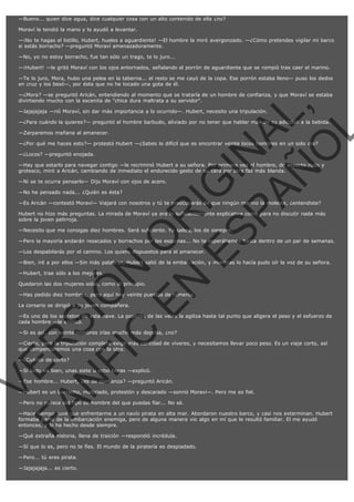 —Bueno... quien dice agua, dice cualquier cosa con un alto contenido de ella ¿no?
Moraví le tendió la mano y lo ayudó a levantar.
—¡No te hagas el listillo, Hubert, hueles a aguardiente! —El hombre la miró avergonzado. —¿Cómo pretendes vigilar mi barco
si estás borracho? —preguntó Moraví amenazadoramente.
—No, yo no estoy borracho, fue tan sólo un trago, te lo juro...
—¡Hubert! —le gritó Moraví con los ojos entornados, señalando el porrón de aguardiente que se rompió tras caer el marino.
—Te lo juro, Mora, hubo una pelea en la taberna... el resto se me cayó de la copa. Ese porrón estaba lleno— puso los dedos
en cruz y los besó—, por ésta que no he tocado una gota de él.

VE
FA R
SI
N
FI ÓN
C
O
EN R
IG
ES I
N
PA A
L,
Ñ
O
L

—¿Mora? —se preguntó Aricán, entendiendo al momento que se trataría de un hombre de confianza, y que Moraví se estaba
divirtiendo mucho con la escenita de "chica dura maltrata a su servidor".
—Jajajajaja —rió Moraví, sin dar más importancia a lo ocurrido—. Hubert, necesito una tripulación.

—¿Para cuándo la quieres?— preguntó el hombre barbudo, aliviado por no tener que hablar más de su adicción a la bebida.
—Zarparemos mañana al amanecer.

—¿Por qué me haces esto?— protestó Hubert —¿Sabes lo difícil que es encontrar veinte locos hombres en un solo día?
—¿Locos? —preguntó enojada.

—Hay que estarlo para navegar contigo —le recriminó Hubert a su señora. Por primera vez el hombre, de aspecto rudo y
grotesco, miró a Aricán, cambiando de inmediato el endurecido gesto de su cara por otra faz más blanda.
—Ni se te ocurra pensarlo— Dijo Moraví con ojos de acero.
—No he pensado nada... ¿Quién es ésta?

—Es Aricán —contestó Moraví— Viajará con nosotros y tú te preocuparás de que ningún marino la moleste, ¿entendiste?

Hubert no hizo más preguntas. La mirada de Moraví ya era lo suficientemente explicativa como para no discutir nada más
sobre la joven pelirroja.
—Necesito que me consigas diez hombres. Será suficiente. Ya sabes, los de siempre.

—Pero la mayoría andarán resacados y borrachos por las esquinas... No te esperábamos hasta dentro de un par de semanas.
—Los despabilarás por el camino. Los quiero dispuestos para el amanecer.

—Bien, iré a por ellos —Sin más palabras, Hubert salió de la embarcación, y mientras lo hacía pudo oír la voz de su señora.
—Hubert, trae sólo a los mejores.

Quedaron las dos mujeres solas, como al principio.

—Has pedido diez hombres, pero aquí hay veinte puestos de remeros.
La corsario se dirigió a su joven compañera.

—Es uno de los secretos de esta nave. La posición de las velas la agiliza hasta tal punto que aligera el peso y el esfuerzo de
cada hombre —le explicó.
—Si es así, con veinte hombres irías mucho más deprisa, ¿no?

—Cierto, pero la tripulación completa exige más cantidad de víveres, y necesitamos llevar poco peso. Es un viaje corto, así
que compensaremos una cosa con la otra.
—¿Cuánto de corto?

—Si todo va bien, unas siete u ocho horas —explicó.

—Ese hombre... Hubert, ¿es de confianza? —preguntó Aricán.

—Hubert es un borracho, malcriado, protestón y descarado —sonrió Moraví—. Pero me es fiel.
—Pero no parece del tipo de hombre del que puedas fiar... No sé.

—Hace tiempo tuve que enfrentarme a un navío pirata en alta mar. Abordaron nuestro barco, y casi nos exterminan. Hubert
formaba parte de la embarcación enemiga, pero de alguna manera vio algo en mí que le resultó familiar. El me ayudó
entonces, y lo ha hecho desde siempre.
—Qué extraña historia, llena de traición —respondió incrédula.

—Sí que lo es, pero no te fíes. El mundo de la piratería es despiadado.
—Pero... tú eres pirata.
—Jajajajaja... es cierto.

 