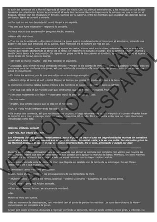 Al salir del camarote vio a Moraví agarrada al timón del navío. Con las piernas entreabiertas, y los músculos de sus brazos
tensados por el esfuerzo. Aricán se estremeció al verla tan hermosa. Recordó fugazmente la primera vez que la vio, en el
bosque, también con los músculos en tensión. Caminó por la cubierta, entre los hombres que ocupaban las distintas tareas
del barco. Nadie se atrevió a mirarla.
—¿Por qué no me has despertado? —oyó Moraví a su espalda.
—No creí que fuera necesario— respondió la corsario.
—¿Hace mucho que zarpamos?— preguntó Aricán, molesta.
—Hace sólo dos horas.

VE
FA R
SI
N
FI ÓN
C
O
EN R
IG
ES I
N
PA A
L,
Ñ
O
L

—Y yo no me he enterado —dijo para sí misma. La joven agarró impulsivamente a Moraví por el antebrazo, sintiendo ese
poder y ese calor que emanaba de su cuerpo. Bien merecido era el nombre de Hija del Sol.
Sin romper el contacto, pero transformando el agarre en caricia, Aricán miró hacia el mar, dándose cuenta de que hacía
mucho que habían abandonado el abrigo de la costa. Un escalofrío le sacudió el cuerpo. Era su primera incursión marina y
sentía cierto temor a lo desconocido. De repente un golpe de ola la hizo perder el equilibrio, apretando de nuevo el agarre al
tenso brazo de Moraví para no caerse.
—¡Uf! Esto se mueve mucho— dijo tras recobrar el equilibrio.

—Jajajajaja, pues el mar no está demasiado movido —Moraví se dio cuenta de inmediato que sus palabras no habían sido las
acertadas para dar confianza a la joven, así que rectificó de inmediato —Te acostumbrarás pronto, sólo debes pensar que
estás en movimiento.
—En todos los sentidos, por lo que veo —dijo con el estómago encogido.

—¡Hubert, dirige el barco al sur! —indicó Moraví, al tiempo que giraba 35 grados el timón a la derecha.
Al momento el marino estaba dando órdenes a los hombres de cubierta, girando el barco a estribor.
—¿Por qué vas hacia el sur? Dijiste ayer que tendríamos que ir al frente —le recordó Aricán.
—¿Ves esos nubarrones a lo lejos? —la corsario indicó la posición con el brazo.
—No veo nada.

—¡Fíjate!, esa sombra oscura que se crea en el horizonte.
—Oh, sí —dijo Aricán entrecerrando los ojos—. La veo.

—Se acerca una tormenta, así que nos desviamos un poco, y luego retomaremos la ruta —explicó a la joven —Puedes hacer
lo correcto en el mar, y navegar como los mejores maestros del mundo. Pero no puedes evitar que se creen situaciones
inesperadas como ésta.
:::::::::::::::::::::::::::::::::::::::::::::::::::::::::::::::::::::::::::::::::::::::::::::::::::::::::::::::::::::::::::::::

¡Danzad, criaturas, danzad!

Aegir reía. Ran gritaba de júbilo.

Los Mérmenes alocados giraban frenéticamente, hasta el punto de crear el caos en las profundidades marinas. Un torbellino
arrastraba a peces y plantas marinas a un agujero sin retorno. La espiral crecía, a la vez que subía. Los alarmados gritos de
las Mermeid ayudaban al caos y el rugir al unísono ensordecía todo. Era el caso, armonizado y guiado por Aegir.
:::::::::::::::::::::::::::::::::::::::::::::::::::::::::::::::::::::::::::::::::::::::::::::::::::::::::::::::::::::::::::::::

Durante varias millas continuaron hacia el sur, notando que el mar se calmaba por completo. Sin viento que moviera las
velas, Moraví ordenó que seis remeros tomaran sus puestos para agilizar la marcha del barco. Mientras, los otros marinos
esperaban a que el viento les ayudara a salir de aquel remanso con la mayor rapidez posible.
Aricán estaba aliviada ante la calma del mar, que llegaba en paralelo con la calma de su estómago. No así, Moraví
desconfiaba de lo que pudiera pasar.
—Demasiada calma —susurró preocupada.

Aricán, hasta ahora ausente de las preocupaciones de su compañera, la miró.

—¡Hubert! Coloca a todos a los remos, ¡deprisa! —ordenó la corsario —Salgamos de aquí cuanto antes.
—¿Qué pasa? —preguntó Aricán asustada.

—Esto no es normal, Aricán. Ve al camarote —ordenó.
—No.

Moraví la miró con dureza.
—No es momento de desobedecer, ¡Ve! —ordenó casi al punto de perder los estribos. Los ojos desorbitados de Moraví
convencieron por completo a la joven.
Aricán giró sobre sí misma, dispuesta a regresar corriendo al camarote, pero un sexto sentido la hizo girar, y entonces vio

 